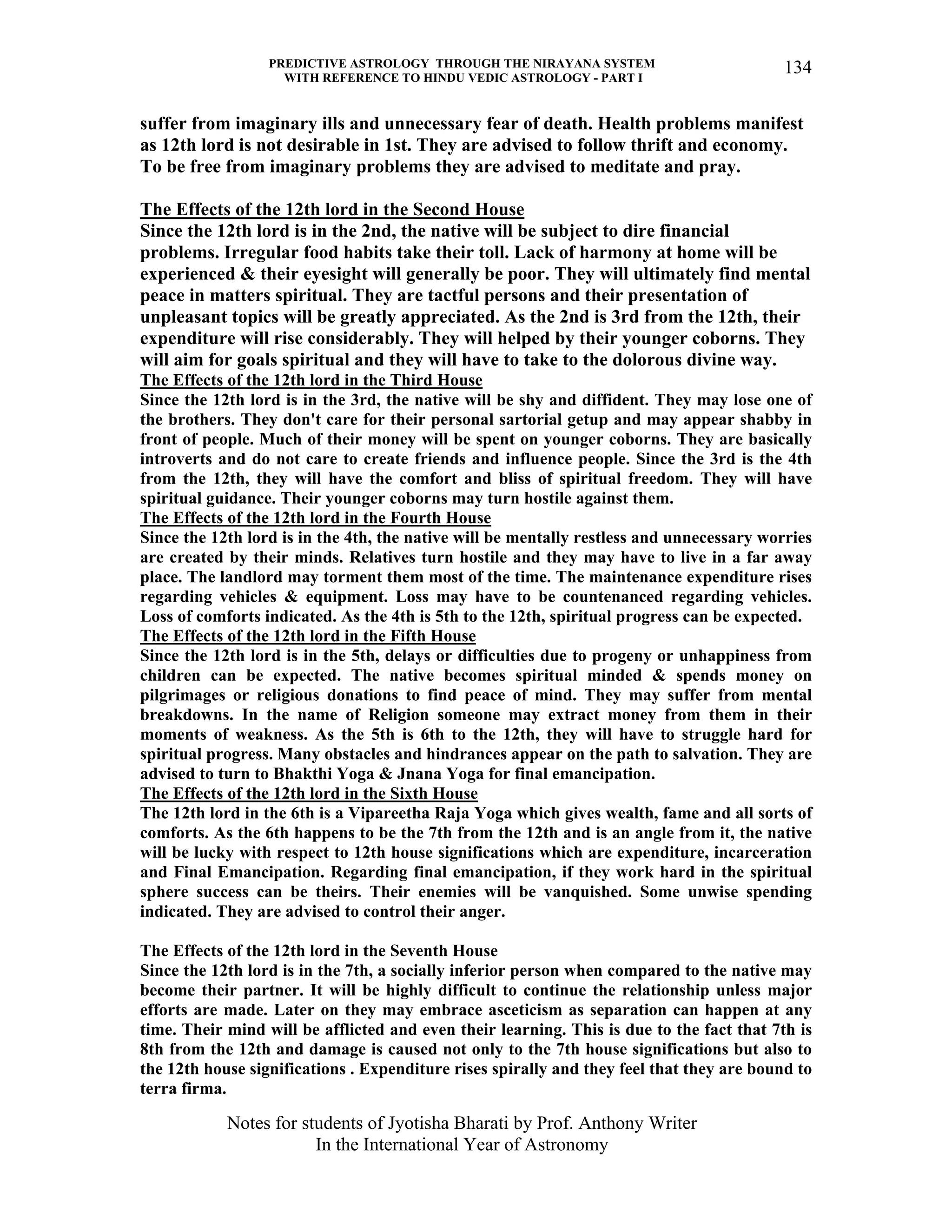 PREDICTIVE ASTROLOGY THROUGH THE NIRAYANA SYSTEM
WITH REFERENCE TO HINDU VEDIC ASTROLOGY - PART I
Notes for students of Jyotisha Bharati by Prof. Anthony Writer
In the International Year of Astronomy
134
suffer from imaginary ills and unnecessary fear of death. Health problems manifest
as 12th lord is not desirable in 1st. They are advised to follow thrift and economy.
To be free from imaginary problems they are advised to meditate and pray.
The Effects of the 12th lord in the Second House
Since the 12th lord is in the 2nd, the native will be subject to dire financial
problems. Irregular food habits take their toll. Lack of harmony at home will be
experienced & their eyesight will generally be poor. They will ultimately find mental
peace in matters spiritual. They are tactful persons and their presentation of
unpleasant topics will be greatly appreciated. As the 2nd is 3rd from the 12th, their
expenditure will rise considerably. They will helped by their younger coborns. They
will aim for goals spiritual and they will have to take to the dolorous divine way.
The Effects of the 12th lord in the Third House
Since the 12th lord is in the 3rd, the native will be shy and diffident. They may lose one of
the brothers. They don't care for their personal sartorial getup and may appear shabby in
front of people. Much of their money will be spent on younger coborns. They are basically
introverts and do not care to create friends and influence people. Since the 3rd is the 4th
from the 12th, they will have the comfort and bliss of spiritual freedom. They will have
spiritual guidance. Their younger coborns may turn hostile against them.
The Effects of the 12th lord in the Fourth House
Since the 12th lord is in the 4th, the native will be mentally restless and unnecessary worries
are created by their minds. Relatives turn hostile and they may have to live in a far away
place. The landlord may torment them most of the time. The maintenance expenditure rises
regarding vehicles & equipment. Loss may have to be countenanced regarding vehicles.
Loss of comforts indicated. As the 4th is 5th to the 12th, spiritual progress can be expected.
The Effects of the 12th lord in the Fifth House
Since the 12th lord is in the 5th, delays or difficulties due to progeny or unhappiness from
children can be expected. The native becomes spiritual minded & spends money on
pilgrimages or religious donations to find peace of mind. They may suffer from mental
breakdowns. In the name of Religion someone may extract money from them in their
moments of weakness. As the 5th is 6th to the 12th, they will have to struggle hard for
spiritual progress. Many obstacles and hindrances appear on the path to salvation. They are
advised to turn to Bhakthi Yoga & Jnana Yoga for final emancipation.
The Effects of the 12th lord in the Sixth House
The 12th lord in the 6th is a Vipareetha Raja Yoga which gives wealth, fame and all sorts of
comforts. As the 6th happens to be the 7th from the 12th and is an angle from it, the native
will be lucky with respect to 12th house significations which are expenditure, incarceration
and Final Emancipation. Regarding final emancipation, if they work hard in the spiritual
sphere success can be theirs. Their enemies will be vanquished. Some unwise spending
indicated. They are advised to control their anger.
The Effects of the 12th lord in the Seventh House
Since the 12th lord is in the 7th, a socially inferior person when compared to the native may
become their partner. It will be highly difficult to continue the relationship unless major
efforts are made. Later on they may embrace asceticism as separation can happen at any
time. Their mind will be afflicted and even their learning. This is due to the fact that 7th is
8th from the 12th and damage is caused not only to the 7th house significations but also to
the 12th house significations . Expenditure rises spirally and they feel that they are bound to
terra firma.
 