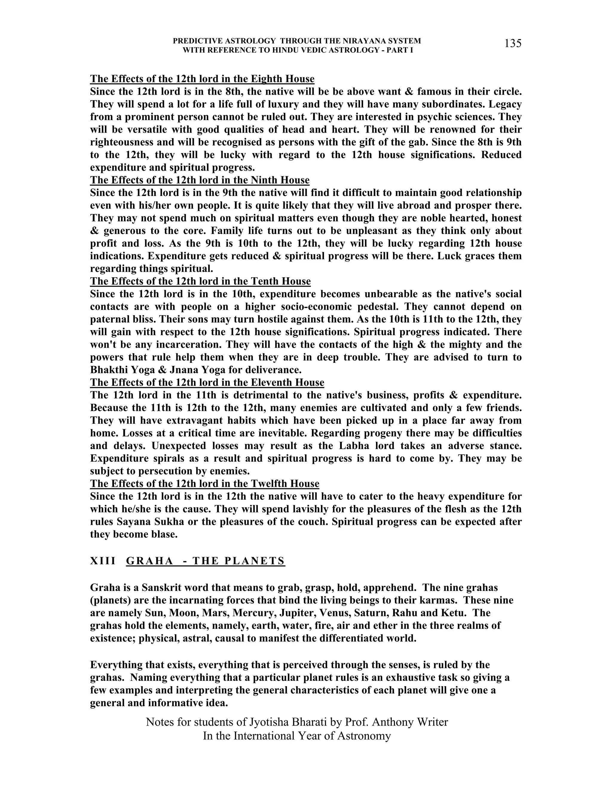 PREDICTIVE ASTROLOGY THROUGH THE NIRAYANA SYSTEM
WITH REFERENCE TO HINDU VEDIC ASTROLOGY - PART I
Notes for students of Jyotisha Bharati by Prof. Anthony Writer
In the International Year of Astronomy
135
The Effects of the 12th lord in the Eighth House
Since the 12th lord is in the 8th, the native will be be above want & famous in their circle.
They will spend a lot for a life full of luxury and they will have many subordinates. Legacy
from a prominent person cannot be ruled out. They are interested in psychic sciences. They
will be versatile with good qualities of head and heart. They will be renowned for their
righteousness and will be recognised as persons with the gift of the gab. Since the 8th is 9th
to the 12th, they will be lucky with regard to the 12th house significations. Reduced
expenditure and spiritual progress.
The Effects of the 12th lord in the Ninth House
Since the 12th lord is in the 9th the native will find it difficult to maintain good relationship
even with his/her own people. It is quite likely that they will live abroad and prosper there.
They may not spend much on spiritual matters even though they are noble hearted, honest
& generous to the core. Family life turns out to be unpleasant as they think only about
profit and loss. As the 9th is 10th to the 12th, they will be lucky regarding 12th house
indications. Expenditure gets reduced & spiritual progress will be there. Luck graces them
regarding things spiritual.
The Effects of the 12th lord in the Tenth House
Since the 12th lord is in the 10th, expenditure becomes unbearable as the native's social
contacts are with people on a higher socio-economic pedestal. They cannot depend on
paternal bliss. Their sons may turn hostile against them. As the 10th is 11th to the 12th, they
will gain with respect to the 12th house significations. Spiritual progress indicated. There
won't be any incarceration. They will have the contacts of the high & the mighty and the
powers that rule help them when they are in deep trouble. They are advised to turn to
Bhakthi Yoga & Jnana Yoga for deliverance.
The Effects of the 12th lord in the Eleventh House
The 12th lord in the 11th is detrimental to the native's business, profits & expenditure.
Because the 11th is 12th to the 12th, many enemies are cultivated and only a few friends.
They will have extravagant habits which have been picked up in a place far away from
home. Losses at a critical time are inevitable. Regarding progeny there may be difficulties
and delays. Unexpected losses may result as the Labha lord takes an adverse stance.
Expenditure spirals as a result and spiritual progress is hard to come by. They may be
subject to persecution by enemies.
The Effects of the 12th lord in the Twelfth House
Since the 12th lord is in the 12th the native will have to cater to the heavy expenditure for
which he/she is the cause. They will spend lavishly for the pleasures of the flesh as the 12th
rules Sayana Sukha or the pleasures of the couch. Spiritual progress can be expected after
they become blase.
XIII GRAHA - THE PLANETS
Graha is a Sanskrit word that means to grab, grasp, hold, apprehend. The nine grahas
(planets) are the incarnating forces that bind the living beings to their karmas. These nine
are namely Sun, Moon, Mars, Mercury, Jupiter, Venus, Saturn, Rahu and Ketu. The
grahas hold the elements, namely, earth, water, fire, air and ether in the three realms of
existence; physical, astral, causal to manifest the differentiated world.
Everything that exists, everything that is perceived through the senses, is ruled by the
grahas. Naming everything that a particular planet rules is an exhaustive task so giving a
few examples and interpreting the general characteristics of each planet will give one a
general and informative idea.
 