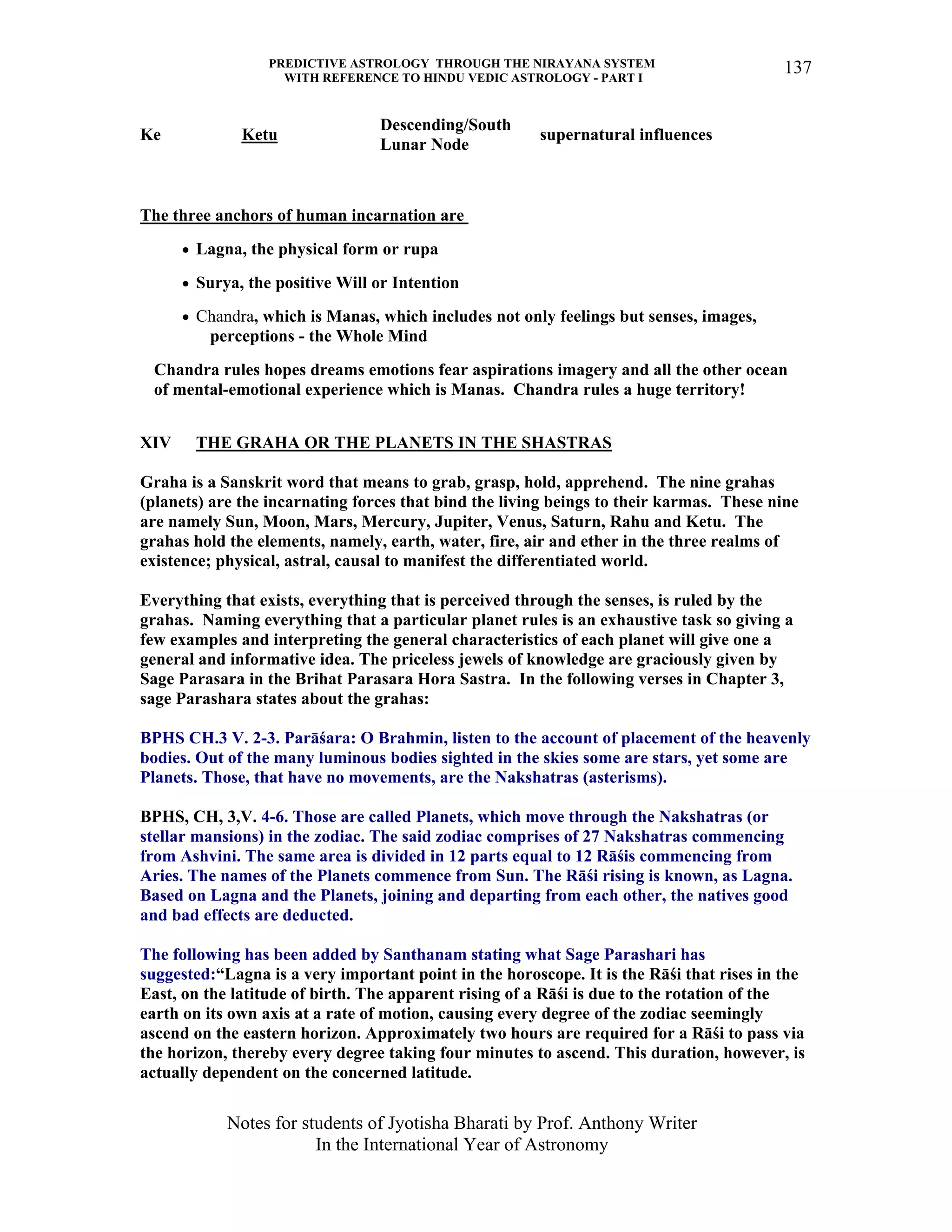 PREDICTIVE ASTROLOGY THROUGH THE NIRAYANA SYSTEM
WITH REFERENCE TO HINDU VEDIC ASTROLOGY - PART I
Notes for students of Jyotisha Bharati by Prof. Anthony Writer
In the International Year of Astronomy
137
Ke Ketu
Descending/South
Lunar Node
supernatural influences
The three anchors of human incarnation are
• Lagna, the physical form or rupa
• Surya, the positive Will or Intention
• Chandra, which is Manas, which includes not only feelings but senses, images,
perceptions - the Whole Mind
Chandra rules hopes dreams emotions fear aspirations imagery and all the other ocean
of mental-emotional experience which is Manas. Chandra rules a huge territory!
XIV THE GRAHA OR THE PLANETS IN THE SHASTRAS
Graha is a Sanskrit word that means to grab, grasp, hold, apprehend. The nine grahas
(planets) are the incarnating forces that bind the living beings to their karmas. These nine
are namely Sun, Moon, Mars, Mercury, Jupiter, Venus, Saturn, Rahu and Ketu. The
grahas hold the elements, namely, earth, water, fire, air and ether in the three realms of
existence; physical, astral, causal to manifest the differentiated world.
Everything that exists, everything that is perceived through the senses, is ruled by the
grahas. Naming everything that a particular planet rules is an exhaustive task so giving a
few examples and interpreting the general characteristics of each planet will give one a
general and informative idea. The priceless jewels of knowledge are graciously given by
Sage Parasara in the Brihat Parasara Hora Sastra. In the following verses in Chapter 3,
sage Parashara states about the grahas:
BPHS CH.3 V. 2-3. Parāśara: O Brahmin, listen to the account of placement of the heavenly
bodies. Out of the many luminous bodies sighted in the skies some are stars, yet some are
Planets. Those, that have no movements, are the Nakshatras (asterisms).
BPHS, CH, 3,V. 4-6. Those are called Planets, which move through the Nakshatras (or
stellar mansions) in the zodiac. The said zodiac comprises of 27 Nakshatras commencing
from Ashvini. The same area is divided in 12 parts equal to 12 Rāśis commencing from
Aries. The names of the Planets commence from Sun. The Rāśi rising is known, as Lagna.
Based on Lagna and the Planets, joining and departing from each other, the natives good
and bad effects are deducted.
The following has been added by Santhanam stating what Sage Parashari has
suggested:“Lagna is a very important point in the horoscope. It is the Rāśi that rises in the
East, on the latitude of birth. The apparent rising of a Rāśi is due to the rotation of the
earth on its own axis at a rate of motion, causing every degree of the zodiac seemingly
ascend on the eastern horizon. Approximately two hours are required for a Rāśi to pass via
the horizon, thereby every degree taking four minutes to ascend. This duration, however, is
actually dependent on the concerned latitude.
 