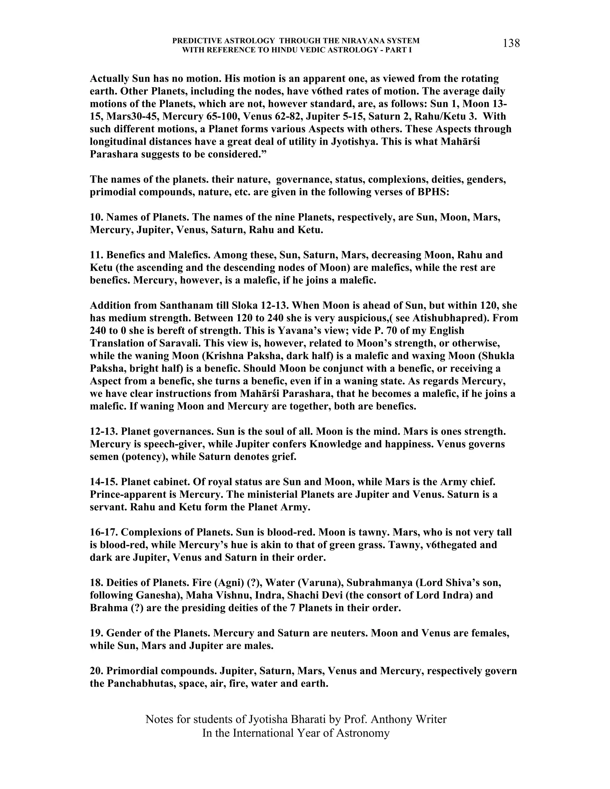 PREDICTIVE ASTROLOGY THROUGH THE NIRAYANA SYSTEM
WITH REFERENCE TO HINDU VEDIC ASTROLOGY - PART I
Notes for students of Jyotisha Bharati by Prof. Anthony Writer
In the International Year of Astronomy
138
Actually Sun has no motion. His motion is an apparent one, as viewed from the rotating
earth. Other Planets, including the nodes, have v6thed rates of motion. The average daily
motions of the Planets, which are not, however standard, are, as follows: Sun 1, Moon 13-
15, Mars30-45, Mercury 65-100, Venus 62-82, Jupiter 5-15, Saturn 2, Rahu/Ketu 3. With
such different motions, a Planet forms various Aspects with others. These Aspects through
longitudinal distances have a great deal of utility in Jyotishya. This is what Mahārśi
Parashara suggests to be considered.”
The names of the planets. their nature, governance, status, complexions, deities, genders,
primodial compounds, nature, etc. are given in the following verses of BPHS:
10. Names of Planets. The names of the nine Planets, respectively, are Sun, Moon, Mars,
Mercury, Jupiter, Venus, Saturn, Rahu and Ketu.
11. Benefics and Malefics. Among these, Sun, Saturn, Mars, decreasing Moon, Rahu and
Ketu (the ascending and the descending nodes of Moon) are malefics, while the rest are
benefics. Mercury, however, is a malefic, if he joins a malefic.
Addition from Santhanam till Sloka 12-13. When Moon is ahead of Sun, but within 120, she
has medium strength. Between 120 to 240 she is very auspicious,( see Atishubhapred). From
240 to 0 she is bereft of strength. This is Yavana’s view; vide P. 70 of my English
Translation of Saravali. This view is, however, related to Moon’s strength, or otherwise,
while the waning Moon (Krishna Paksha, dark half) is a malefic and waxing Moon (Shukla
Paksha, bright half) is a benefic. Should Moon be conjunct with a benefic, or receiving a
Aspect from a benefic, she turns a benefic, even if in a waning state. As regards Mercury,
we have clear instructions from Mahārśi Parashara, that he becomes a malefic, if he joins a
malefic. If waning Moon and Mercury are together, both are benefics.
12-13. Planet governances. Sun is the soul of all. Moon is the mind. Mars is ones strength.
Mercury is speech-giver, while Jupiter confers Knowledge and happiness. Venus governs
semen (potency), while Saturn denotes grief.
14-15. Planet cabinet. Of royal status are Sun and Moon, while Mars is the Army chief.
Prince-apparent is Mercury. The ministerial Planets are Jupiter and Venus. Saturn is a
servant. Rahu and Ketu form the Planet Army.
16-17. Complexions of Planets. Sun is blood-red. Moon is tawny. Mars, who is not very tall
is blood-red, while Mercury’s hue is akin to that of green grass. Tawny, v6thegated and
dark are Jupiter, Venus and Saturn in their order.
18. Deities of Planets. Fire (Agni) (?), Water (Varuna), Subrahmanya (Lord Shiva’s son,
following Ganesha), Maha Vishnu, Indra, Shachi Devi (the consort of Lord Indra) and
Brahma (?) are the presiding deities of the 7 Planets in their order.
19. Gender of the Planets. Mercury and Saturn are neuters. Moon and Venus are females,
while Sun, Mars and Jupiter are males.
20. Primordial compounds. Jupiter, Saturn, Mars, Venus and Mercury, respectively govern
the Panchabhutas, space, air, fire, water and earth.
 
