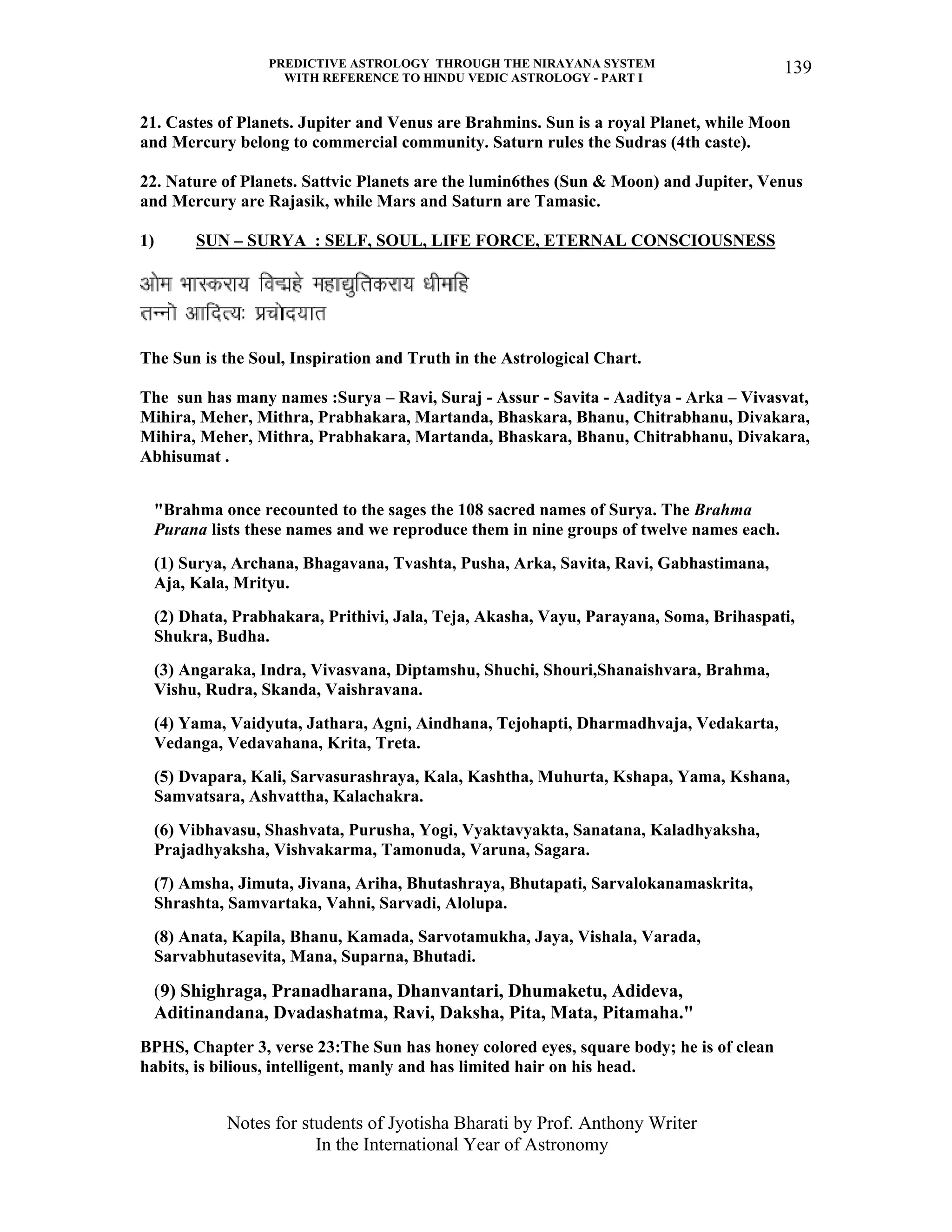 PREDICTIVE ASTROLOGY THROUGH THE NIRAYANA SYSTEM
WITH REFERENCE TO HINDU VEDIC ASTROLOGY - PART I
Notes for students of Jyotisha Bharati by Prof. Anthony Writer
In the International Year of Astronomy
139
21. Castes of Planets. Jupiter and Venus are Brahmins. Sun is a royal Planet, while Moon
and Mercury belong to commercial community. Saturn rules the Sudras (4th caste).
22. Nature of Planets. Sattvic Planets are the lumin6thes (Sun & Moon) and Jupiter, Venus
and Mercury are Rajasik, while Mars and Saturn are Tamasic.
1) SUN – SURYA : SELF, SOUL, LIFE FORCE, ETERNAL CONSCIOUSNESS
The Sun is the Soul, Inspiration and Truth in the Astrological Chart.
The sun has many names :Surya – Ravi, Suraj - Assur - Savita - Aaditya - Arka – Vivasvat,
Mihira, Meher, Mithra, Prabhakara, Martanda, Bhaskara, Bhanu, Chitrabhanu, Divakara,
Mihira, Meher, Mithra, Prabhakara, Martanda, Bhaskara, Bhanu, Chitrabhanu, Divakara,
Abhisumat .
"Brahma once recounted to the sages the 108 sacred names of Surya. The Brahma
Purana lists these names and we reproduce them in nine groups of twelve names each.
(1) Surya, Archana, Bhagavana, Tvashta, Pusha, Arka, Savita, Ravi, Gabhastimana,
Aja, Kala, Mrityu.
(2) Dhata, Prabhakara, Prithivi, Jala, Teja, Akasha, Vayu, Parayana, Soma, Brihaspati,
Shukra, Budha.
(3) Angaraka, Indra, Vivasvana, Diptamshu, Shuchi, Shouri,Shanaishvara, Brahma,
Vishu, Rudra, Skanda, Vaishravana.
(4) Yama, Vaidyuta, Jathara, Agni, Aindhana, Tejohapti, Dharmadhvaja, Vedakarta,
Vedanga, Vedavahana, Krita, Treta.
(5) Dvapara, Kali, Sarvasurashraya, Kala, Kashtha, Muhurta, Kshapa, Yama, Kshana,
Samvatsara, Ashvattha, Kalachakra.
(6) Vibhavasu, Shashvata, Purusha, Yogi, Vyaktavyakta, Sanatana, Kaladhyaksha,
Prajadhyaksha, Vishvakarma, Tamonuda, Varuna, Sagara.
(7) Amsha, Jimuta, Jivana, Ariha, Bhutashraya, Bhutapati, Sarvalokanamaskrita,
Shrashta, Samvartaka, Vahni, Sarvadi, Alolupa.
(8) Anata, Kapila, Bhanu, Kamada, Sarvotamukha, Jaya, Vishala, Varada,
Sarvabhutasevita, Mana, Suparna, Bhutadi.
(9) Shighraga, Pranadharana, Dhanvantari, Dhumaketu, Adideva,
Aditinandana, Dvadashatma, Ravi, Daksha, Pita, Mata, Pitamaha."
BPHS, Chapter 3, verse 23:The Sun has honey colored eyes, square body; he is of clean
habits, is bilious, intelligent, manly and has limited hair on his head.
 