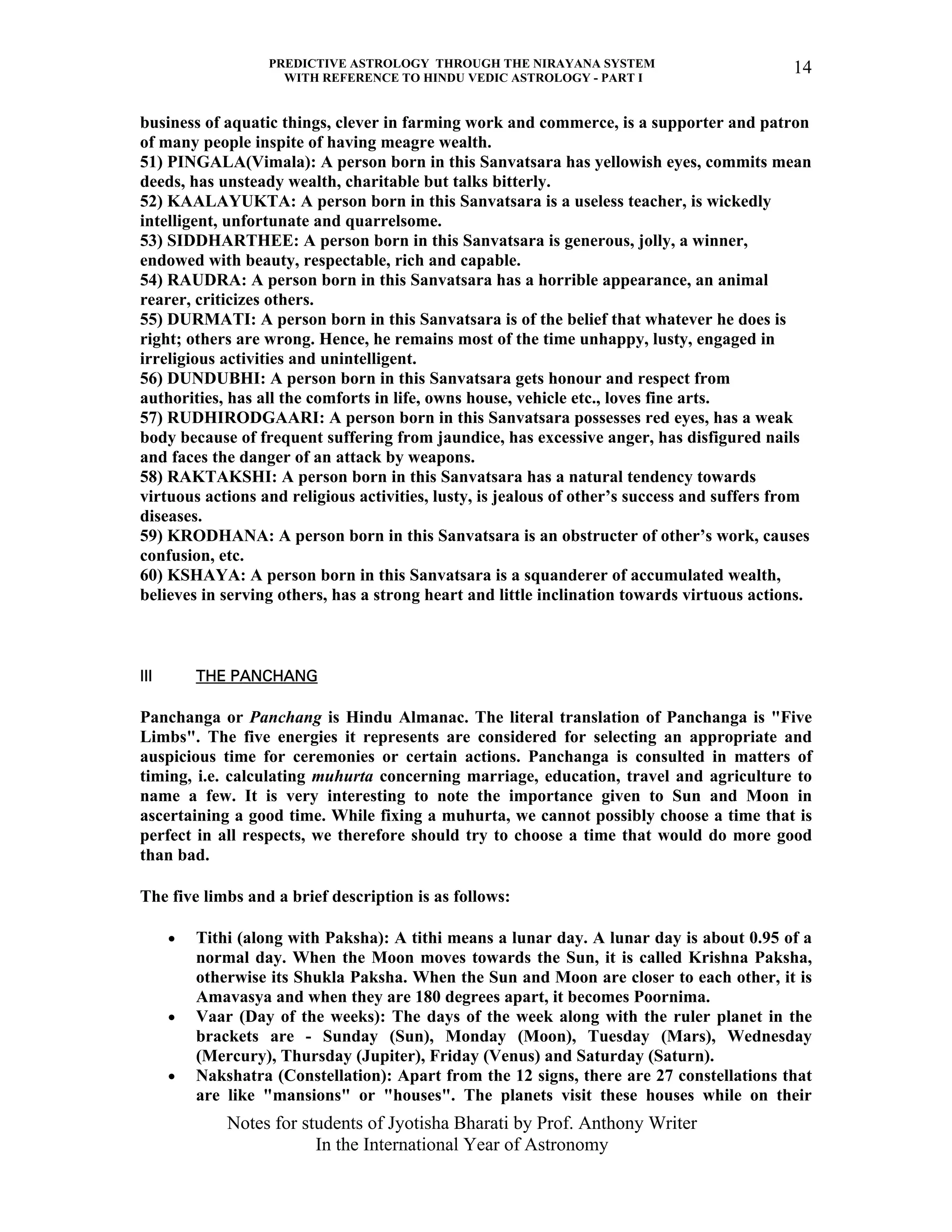 PREDICTIVE ASTROLOGY THROUGH THE NIRAYANA SYSTEM
WITH REFERENCE TO HINDU VEDIC ASTROLOGY - PART I
Notes for students of Jyotisha Bharati by Prof. Anthony Writer
In the International Year of Astronomy
14
business of aquatic things, clever in farming work and commerce, is a supporter and patron
of many people inspite of having meagre wealth.
51) PINGALA(Vimala): A person born in this Sanvatsara has yellowish eyes, commits mean
deeds, has unsteady wealth, charitable but talks bitterly.
52) KAALAYUKTA: A person born in this Sanvatsara is a useless teacher, is wickedly
intelligent, unfortunate and quarrelsome.
53) SIDDHARTHEE: A person born in this Sanvatsara is generous, jolly, a winner,
endowed with beauty, respectable, rich and capable.
54) RAUDRA: A person born in this Sanvatsara has a horrible appearance, an animal
rearer, criticizes others.
55) DURMATI: A person born in this Sanvatsara is of the belief that whatever he does is
right; others are wrong. Hence, he remains most of the time unhappy, lusty, engaged in
irreligious activities and unintelligent.
56) DUNDUBHI: A person born in this Sanvatsara gets honour and respect from
authorities, has all the comforts in life, owns house, vehicle etc., loves fine arts.
57) RUDHIRODGAARI: A person born in this Sanvatsara possesses red eyes, has a weak
body because of frequent suffering from jaundice, has excessive anger, has disfigured nails
and faces the danger of an attack by weapons.
58) RAKTAKSHI: A person born in this Sanvatsara has a natural tendency towards
virtuous actions and religious activities, lusty, is jealous of other’s success and suffers from
diseases.
59) KRODHANA: A person born in this Sanvatsara is an obstructer of other’s work, causes
confusion, etc.
60) KSHAYA: A person born in this Sanvatsara is a squanderer of accumulated wealth,
believes in serving others, has a strong heart and little inclination towards virtuous actions.
III THE PANCHANG
Panchanga or Panchang is Hindu Almanac. The literal translation of Panchanga is "Five
Limbs". The five energies it represents are considered for selecting an appropriate and
auspicious time for ceremonies or certain actions. Panchanga is consulted in matters of
timing, i.e. calculating muhurta concerning marriage, education, travel and agriculture to
name a few. It is very interesting to note the importance given to Sun and Moon in
ascertaining a good time. While fixing a muhurta, we cannot possibly choose a time that is
perfect in all respects, we therefore should try to choose a time that would do more good
than bad.
The five limbs and a brief description is as follows:
• Tithi (along with Paksha): A tithi means a lunar day. A lunar day is about 0.95 of a
normal day. When the Moon moves towards the Sun, it is called Krishna Paksha,
otherwise its Shukla Paksha. When the Sun and Moon are closer to each other, it is
Amavasya and when they are 180 degrees apart, it becomes Poornima.
• Vaar (Day of the weeks): The days of the week along with the ruler planet in the
brackets are - Sunday (Sun), Monday (Moon), Tuesday (Mars), Wednesday
(Mercury), Thursday (Jupiter), Friday (Venus) and Saturday (Saturn).
• Nakshatra (Constellation): Apart from the 12 signs, there are 27 constellations that
are like "mansions" or "houses". The planets visit these houses while on their
 