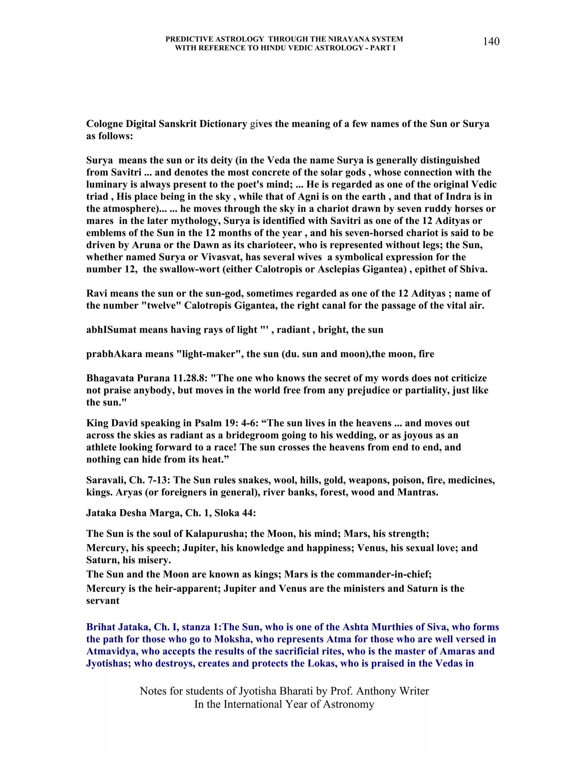 PREDICTIVE ASTROLOGY THROUGH THE NIRAYANA SYSTEM
WITH REFERENCE TO HINDU VEDIC ASTROLOGY - PART I
Notes for students of Jyotisha Bharati by Prof. Anthony Writer
In the International Year of Astronomy
140
Cologne Digital Sanskrit Dictionary gives the meaning of a few names of the Sun or Surya
as follows:
Surya means the sun or its deity (in the Veda the name Surya is generally distinguished
from Savitri ... and denotes the most concrete of the solar gods , whose connection with the
luminary is always present to the poet's mind; ... He is regarded as one of the original Vedic
triad , His place being in the sky , while that of Agni is on the earth , and that of Indra is in
the atmosphere)... ... he moves through the sky in a chariot drawn by seven ruddy horses or
mares in the later mythology, Surya is identified with Savitri as one of the 12 Adityas or
emblems of the Sun in the 12 months of the year , and his seven-horsed chariot is said to be
driven by Aruna or the Dawn as its charioteer, who is represented without legs; the Sun,
whether named Surya or Vivasvat, has several wives a symbolical expression for the
number 12, the swallow-wort (either Calotropis or Asclepias Gigantea) , epithet of Shiva.
Ravi means the sun or the sun-god, sometimes regarded as one of the 12 Adityas ; name of
the number "twelve" Calotropis Gigantea, the right canal for the passage of the vital air.
abhISumat means having rays of light "' , radiant , bright, the sun
prabhAkara means "light-maker", the sun (du. sun and moon),the moon, fire
Bhagavata Purana 11.28.8: "The one who knows the secret of my words does not criticize
not praise anybody, but moves in the world free from any prejudice or partiality, just like
the sun."
King David speaking in Psalm 19: 4-6: “The sun lives in the heavens ... and moves out
across the skies as radiant as a bridegroom going to his wedding, or as joyous as an
athlete looking forward to a race! The sun crosses the heavens from end to end, and
nothing can hide from its heat.”
Saravali, Ch. 7-13: The Sun rules snakes, wool, hills, gold, weapons, poison, fire, medicines,
kings. Aryas (or foreigners in general), river banks, forest, wood and Mantras.
Jataka Desha Marga, Ch. 1, Sloka 44:
The Sun is the soul of Kalapurusha; the Moon, his mind; Mars, his strength;
Mercury, his speech; Jupiter, his knowledge and happiness; Venus, his sexual love; and
Saturn, his misery.
The Sun and the Moon are known as kings; Mars is the commander-in-chief;
Mercury is the heir-apparent; Jupiter and Venus are the ministers and Saturn is the
servant
Brihat Jataka, Ch. I, stanza 1:The Sun, who is one of the Ashta Murthies of Siva, who forms
the path for those who go to Moksha, who represents Atma for those who are well versed in
Atmavidya, who accepts the results of the sacrificial rites, who is the master of Amaras and
Jyotishas; who destroys, creates and protects the Lokas, who is praised in the Vedas in
 