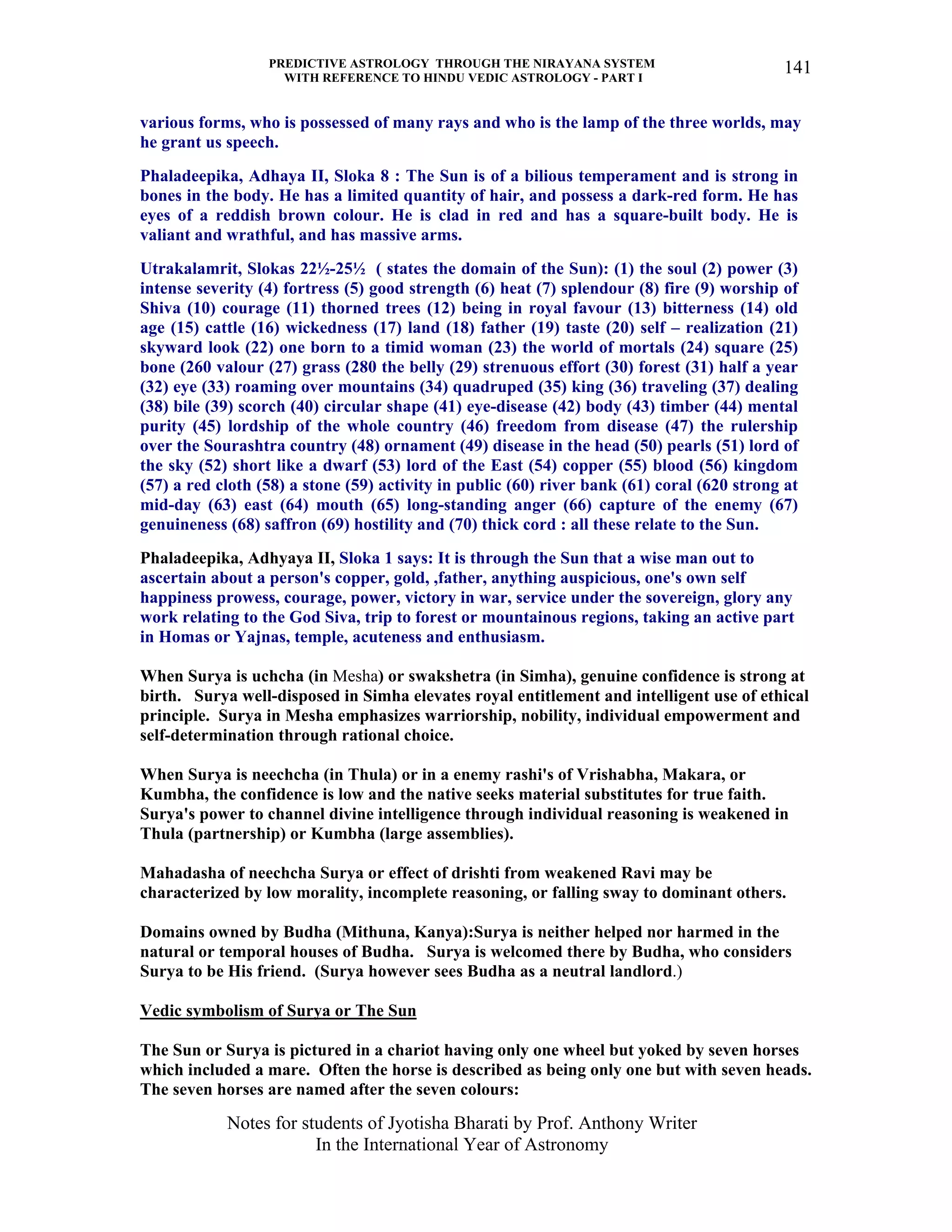 PREDICTIVE ASTROLOGY THROUGH THE NIRAYANA SYSTEM
WITH REFERENCE TO HINDU VEDIC ASTROLOGY - PART I
Notes for students of Jyotisha Bharati by Prof. Anthony Writer
In the International Year of Astronomy
141
various forms, who is possessed of many rays and who is the lamp of the three worlds, may
he grant us speech.
Phaladeepika, Adhaya II, Sloka 8 : The Sun is of a bilious temperament and is strong in
bones in the body. He has a limited quantity of hair, and possess a dark-red form. He has
eyes of a reddish brown colour. He is clad in red and has a square-built body. He is
valiant and wrathful, and has massive arms.
Utrakalamrit, Slokas 22½-25½ ( states the domain of the Sun): (1) the soul (2) power (3)
intense severity (4) fortress (5) good strength (6) heat (7) splendour (8) fire (9) worship of
Shiva (10) courage (11) thorned trees (12) being in royal favour (13) bitterness (14) old
age (15) cattle (16) wickedness (17) land (18) father (19) taste (20) self – realization (21)
skyward look (22) one born to a timid woman (23) the world of mortals (24) square (25)
bone (260 valour (27) grass (280 the belly (29) strenuous effort (30) forest (31) half a year
(32) eye (33) roaming over mountains (34) quadruped (35) king (36) traveling (37) dealing
(38) bile (39) scorch (40) circular shape (41) eye-disease (42) body (43) timber (44) mental
purity (45) lordship of the whole country (46) freedom from disease (47) the rulership
over the Sourashtra country (48) ornament (49) disease in the head (50) pearls (51) lord of
the sky (52) short like a dwarf (53) lord of the East (54) copper (55) blood (56) kingdom
(57) a red cloth (58) a stone (59) activity in public (60) river bank (61) coral (620 strong at
mid-day (63) east (64) mouth (65) long-standing anger (66) capture of the enemy (67)
genuineness (68) saffron (69) hostility and (70) thick cord : all these relate to the Sun.
Phaladeepika, Adhyaya II, Sloka 1 says: It is through the Sun that a wise man out to
ascertain about a person's copper, gold, ,father, anything auspicious, one's own self
happiness prowess, courage, power, victory in war, service under the sovereign, glory any
work relating to the God Siva, trip to forest or mountainous regions, taking an active part
in Homas or Yajnas, temple, acuteness and enthusiasm.
When Surya is uchcha (in Mesha) or swakshetra (in Simha), genuine confidence is strong at
birth. Surya well-disposed in Simha elevates royal entitlement and intelligent use of ethical
principle. Surya in Mesha emphasizes warriorship, nobility, individual empowerment and
self-determination through rational choice.
When Surya is neechcha (in Thula) or in a enemy rashi's of Vrishabha, Makara, or
Kumbha, the confidence is low and the native seeks material substitutes for true faith.
Surya's power to channel divine intelligence through individual reasoning is weakened in
Thula (partnership) or Kumbha (large assemblies).
Mahadasha of neechcha Surya or effect of drishti from weakened Ravi may be
characterized by low morality, incomplete reasoning, or falling sway to dominant others.
Domains owned by Budha (Mithuna, Kanya):Surya is neither helped nor harmed in the
natural or temporal houses of Budha. Surya is welcomed there by Budha, who considers
Surya to be His friend. (Surya however sees Budha as a neutral landlord.)
Vedic symbolism of Surya or The Sun
The Sun or Surya is pictured in a chariot having only one wheel but yoked by seven horses
which included a mare. Often the horse is described as being only one but with seven heads.
The seven horses are named after the seven colours:
 