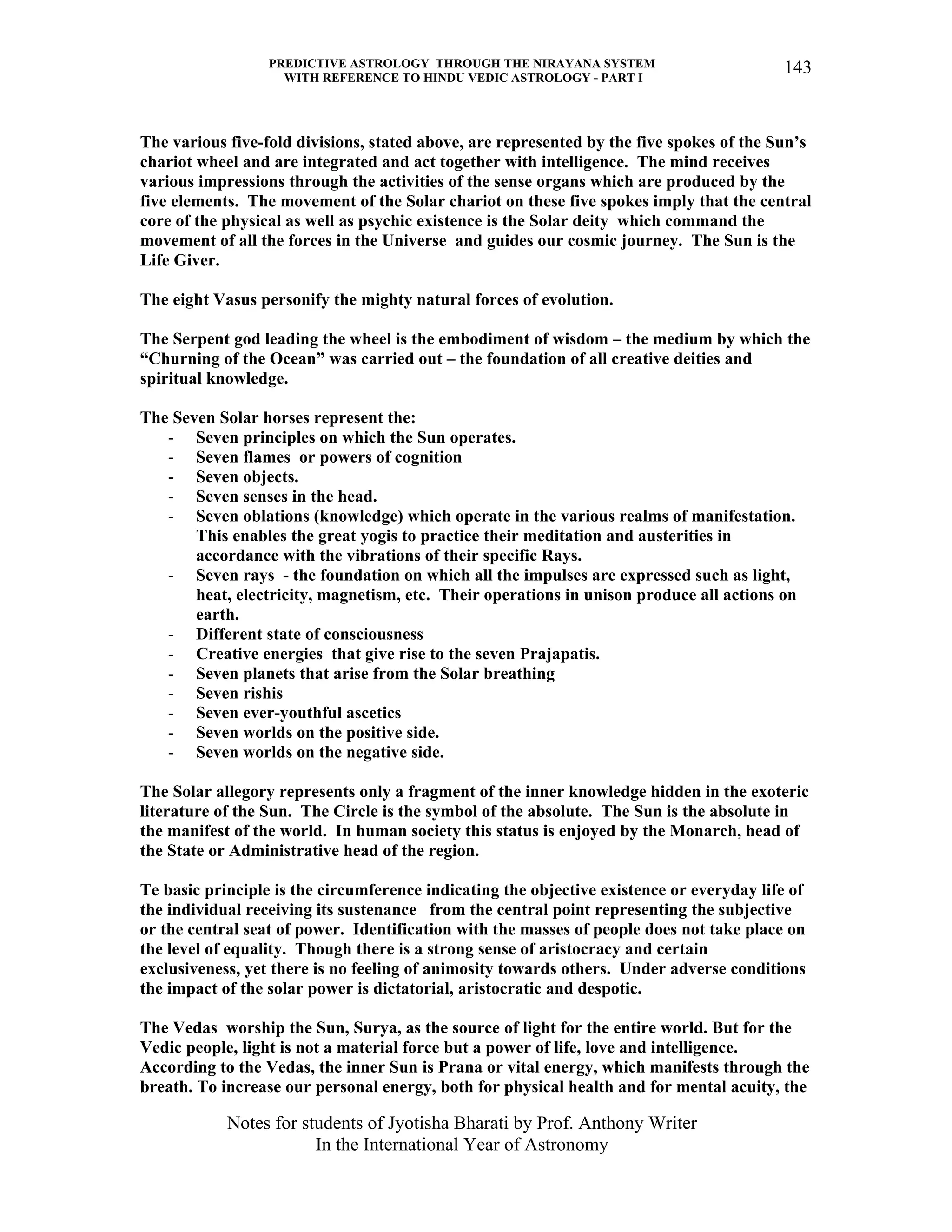 PREDICTIVE ASTROLOGY THROUGH THE NIRAYANA SYSTEM
WITH REFERENCE TO HINDU VEDIC ASTROLOGY - PART I
Notes for students of Jyotisha Bharati by Prof. Anthony Writer
In the International Year of Astronomy
143
The various five-fold divisions, stated above, are represented by the five spokes of the Sun’s
chariot wheel and are integrated and act together with intelligence. The mind receives
various impressions through the activities of the sense organs which are produced by the
five elements. The movement of the Solar chariot on these five spokes imply that the central
core of the physical as well as psychic existence is the Solar deity which command the
movement of all the forces in the Universe and guides our cosmic journey. The Sun is the
Life Giver.
The eight Vasus personify the mighty natural forces of evolution.
The Serpent god leading the wheel is the embodiment of wisdom – the medium by which the
“Churning of the Ocean” was carried out – the foundation of all creative deities and
spiritual knowledge.
The Seven Solar horses represent the:
- Seven principles on which the Sun operates.
- Seven flames or powers of cognition
- Seven objects.
- Seven senses in the head.
- Seven oblations (knowledge) which operate in the various realms of manifestation.
This enables the great yogis to practice their meditation and austerities in
accordance with the vibrations of their specific Rays.
- Seven rays - the foundation on which all the impulses are expressed such as light,
heat, electricity, magnetism, etc. Their operations in unison produce all actions on
earth.
- Different state of consciousness
- Creative energies that give rise to the seven Prajapatis.
- Seven planets that arise from the Solar breathing
- Seven rishis
- Seven ever-youthful ascetics
- Seven worlds on the positive side.
- Seven worlds on the negative side.
The Solar allegory represents only a fragment of the inner knowledge hidden in the exoteric
literature of the Sun. The Circle is the symbol of the absolute. The Sun is the absolute in
the manifest of the world. In human society this status is enjoyed by the Monarch, head of
the State or Administrative head of the region.
Te basic principle is the circumference indicating the objective existence or everyday life of
the individual receiving its sustenance from the central point representing the subjective
or the central seat of power. Identification with the masses of people does not take place on
the level of equality. Though there is a strong sense of aristocracy and certain
exclusiveness, yet there is no feeling of animosity towards others. Under adverse conditions
the impact of the solar power is dictatorial, aristocratic and despotic.
The Vedas worship the Sun, Surya, as the source of light for the entire world. But for the
Vedic people, light is not a material force but a power of life, love and intelligence.
According to the Vedas, the inner Sun is Prana or vital energy, which manifests through the
breath. To increase our personal energy, both for physical health and for mental acuity, the
 