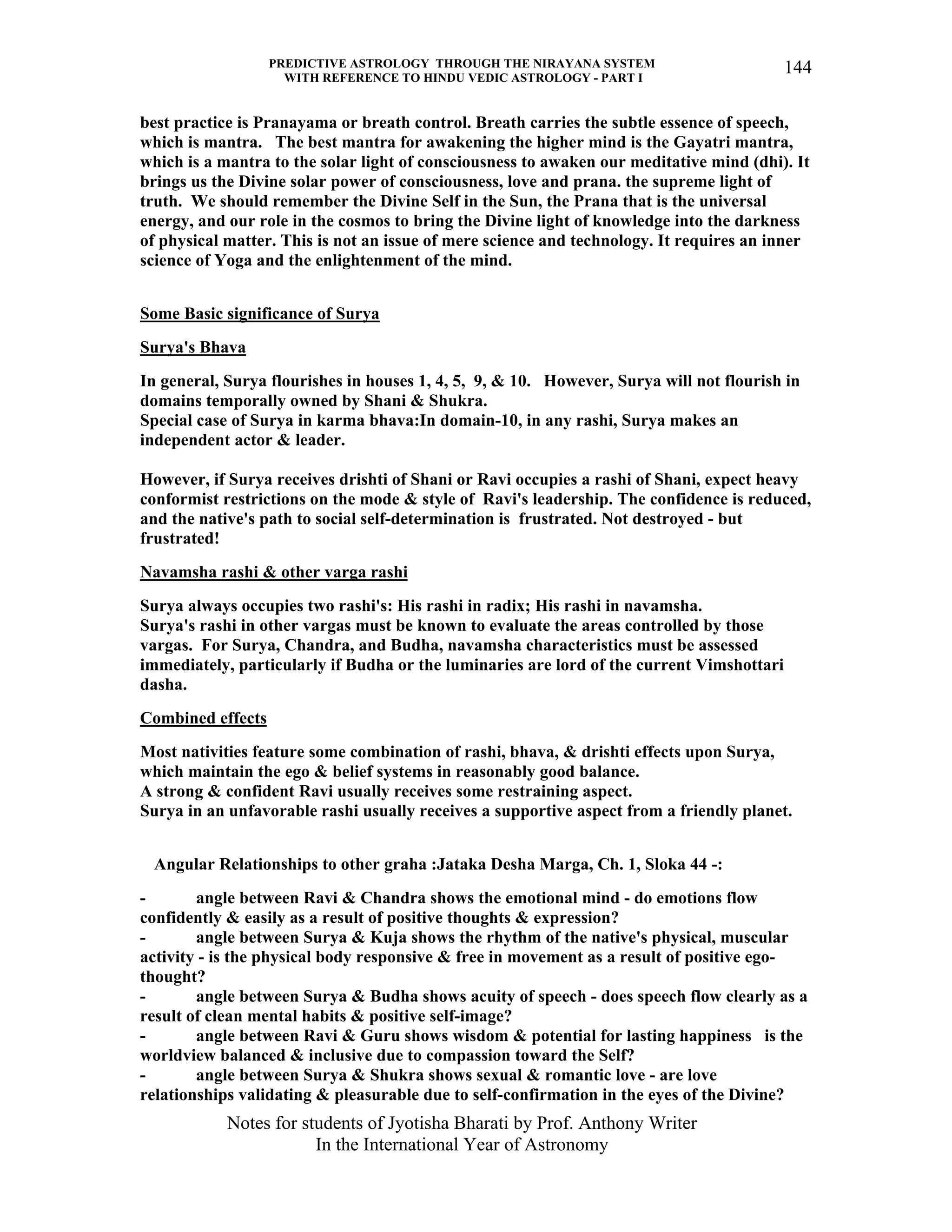 PREDICTIVE ASTROLOGY THROUGH THE NIRAYANA SYSTEM
WITH REFERENCE TO HINDU VEDIC ASTROLOGY - PART I
Notes for students of Jyotisha Bharati by Prof. Anthony Writer
In the International Year of Astronomy
144
best practice is Pranayama or breath control. Breath carries the subtle essence of speech,
which is mantra. The best mantra for awakening the higher mind is the Gayatri mantra,
which is a mantra to the solar light of consciousness to awaken our meditative mind (dhi). It
brings us the Divine solar power of consciousness, love and prana. the supreme light of
truth. We should remember the Divine Self in the Sun, the Prana that is the universal
energy, and our role in the cosmos to bring the Divine light of knowledge into the darkness
of physical matter. This is not an issue of mere science and technology. It requires an inner
science of Yoga and the enlightenment of the mind.
Some Basic significance of Surya
Surya's Bhava
In general, Surya flourishes in houses 1, 4, 5, 9, & 10. However, Surya will not flourish in
domains temporally owned by Shani & Shukra.
Special case of Surya in karma bhava:In domain-10, in any rashi, Surya makes an
independent actor & leader.
However, if Surya receives drishti of Shani or Ravi occupies a rashi of Shani, expect heavy
conformist restrictions on the mode & style of Ravi's leadership. The confidence is reduced,
and the native's path to social self-determination is frustrated. Not destroyed - but
frustrated!
Navamsha rashi & other varga rashi
Surya always occupies two rashi's: His rashi in radix; His rashi in navamsha.
Surya's rashi in other vargas must be known to evaluate the areas controlled by those
vargas. For Surya, Chandra, and Budha, navamsha characteristics must be assessed
immediately, particularly if Budha or the luminaries are lord of the current Vimshottari
dasha.
Combined effects
Most nativities feature some combination of rashi, bhava, & drishti effects upon Surya,
which maintain the ego & belief systems in reasonably good balance.
A strong & confident Ravi usually receives some restraining aspect.
Surya in an unfavorable rashi usually receives a supportive aspect from a friendly planet.
Angular Relationships to other graha :Jataka Desha Marga, Ch. 1, Sloka 44 -:
- angle between Ravi & Chandra shows the emotional mind - do emotions flow
confidently & easily as a result of positive thoughts & expression?
- angle between Surya & Kuja shows the rhythm of the native's physical, muscular
activity - is the physical body responsive & free in movement as a result of positive ego-
thought?
- angle between Surya & Budha shows acuity of speech - does speech flow clearly as a
result of clean mental habits & positive self-image?
- angle between Ravi & Guru shows wisdom & potential for lasting happiness is the
worldview balanced & inclusive due to compassion toward the Self?
- angle between Surya & Shukra shows sexual & romantic love - are love
relationships validating & pleasurable due to self-confirmation in the eyes of the Divine?
 