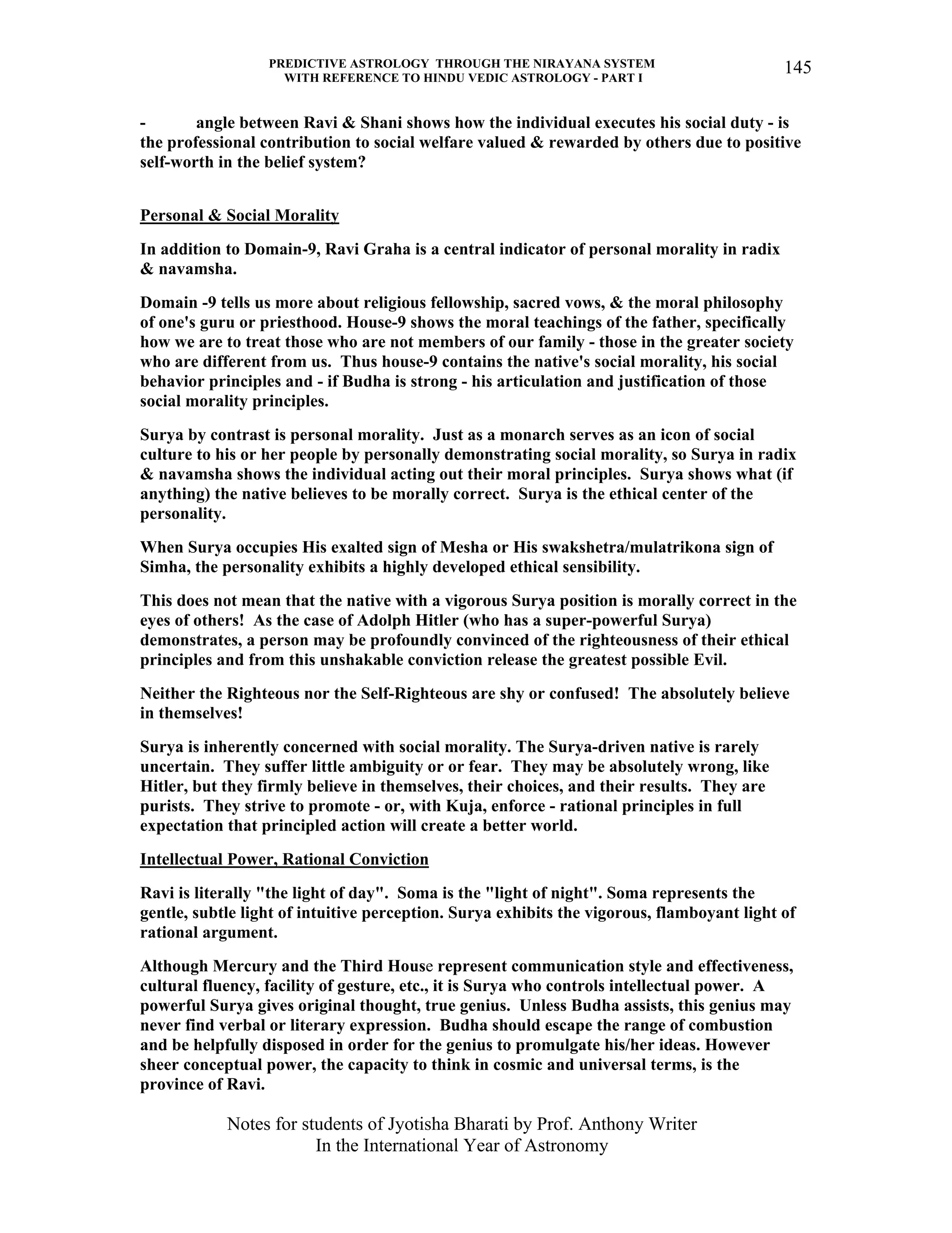 PREDICTIVE ASTROLOGY THROUGH THE NIRAYANA SYSTEM
WITH REFERENCE TO HINDU VEDIC ASTROLOGY - PART I
Notes for students of Jyotisha Bharati by Prof. Anthony Writer
In the International Year of Astronomy
145
- angle between Ravi & Shani shows how the individual executes his social duty - is
the professional contribution to social welfare valued & rewarded by others due to positive
self-worth in the belief system?
Personal & Social Morality
In addition to Domain-9, Ravi Graha is a central indicator of personal morality in radix
& navamsha.
Domain -9 tells us more about religious fellowship, sacred vows, & the moral philosophy
of one's guru or priesthood. House-9 shows the moral teachings of the father, specifically
how we are to treat those who are not members of our family - those in the greater society
who are different from us. Thus house-9 contains the native's social morality, his social
behavior principles and - if Budha is strong - his articulation and justification of those
social morality principles.
Surya by contrast is personal morality. Just as a monarch serves as an icon of social
culture to his or her people by personally demonstrating social morality, so Surya in radix
& navamsha shows the individual acting out their moral principles. Surya shows what (if
anything) the native believes to be morally correct. Surya is the ethical center of the
personality.
When Surya occupies His exalted sign of Mesha or His swakshetra/mulatrikona sign of
Simha, the personality exhibits a highly developed ethical sensibility.
This does not mean that the native with a vigorous Surya position is morally correct in the
eyes of others! As the case of Adolph Hitler (who has a super-powerful Surya)
demonstrates, a person may be profoundly convinced of the righteousness of their ethical
principles and from this unshakable conviction release the greatest possible Evil.
Neither the Righteous nor the Self-Righteous are shy or confused! The absolutely believe
in themselves!
Surya is inherently concerned with social morality. The Surya-driven native is rarely
uncertain. They suffer little ambiguity or or fear. They may be absolutely wrong, like
Hitler, but they firmly believe in themselves, their choices, and their results. They are
purists. They strive to promote - or, with Kuja, enforce - rational principles in full
expectation that principled action will create a better world.
Intellectual Power, Rational Conviction
Ravi is literally "the light of day". Soma is the "light of night". Soma represents the
gentle, subtle light of intuitive perception. Surya exhibits the vigorous, flamboyant light of
rational argument.
Although Mercury and the Third House represent communication style and effectiveness,
cultural fluency, facility of gesture, etc., it is Surya who controls intellectual power. A
powerful Surya gives original thought, true genius. Unless Budha assists, this genius may
never find verbal or literary expression. Budha should escape the range of combustion
and be helpfully disposed in order for the genius to promulgate his/her ideas. However
sheer conceptual power, the capacity to think in cosmic and universal terms, is the
province of Ravi.
 