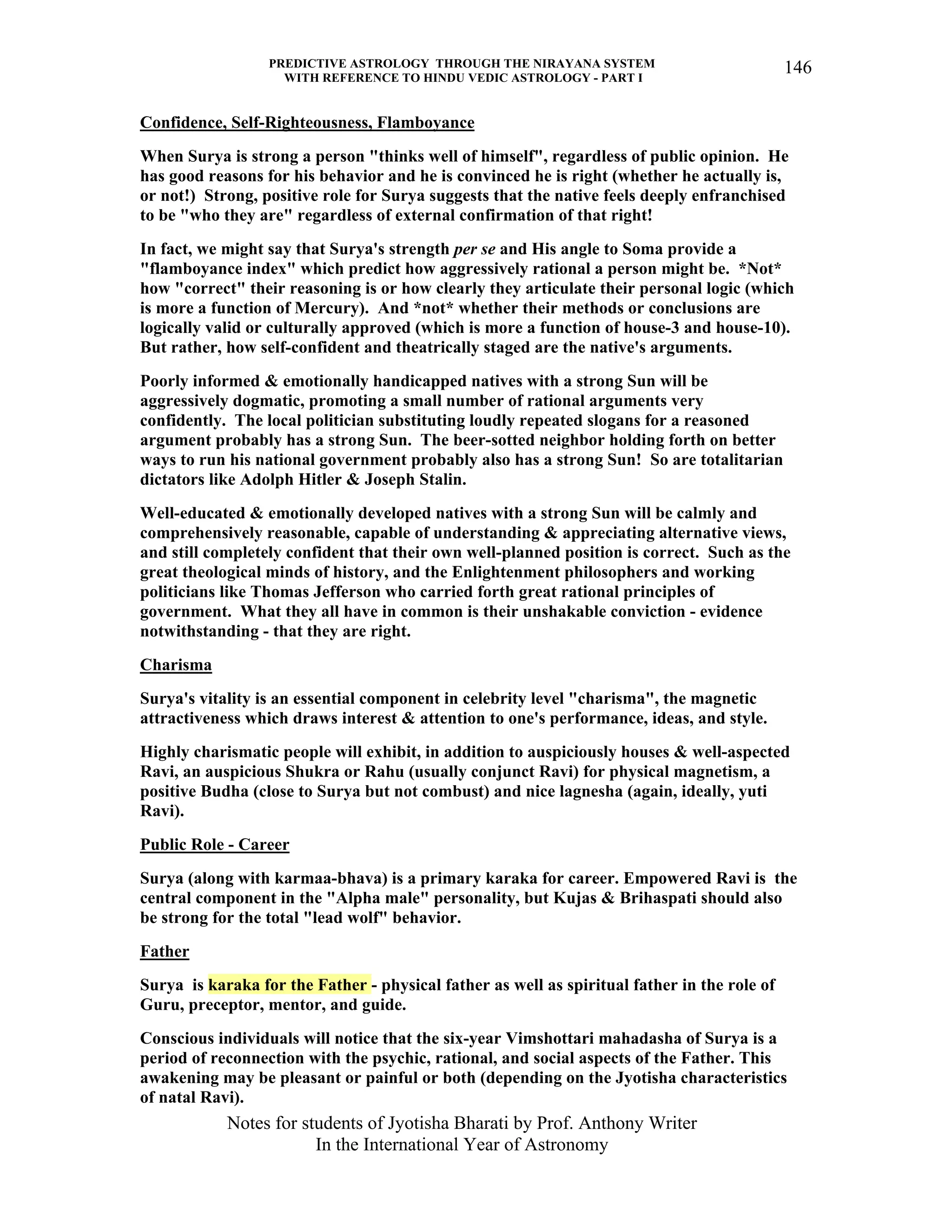 PREDICTIVE ASTROLOGY THROUGH THE NIRAYANA SYSTEM
WITH REFERENCE TO HINDU VEDIC ASTROLOGY - PART I
Notes for students of Jyotisha Bharati by Prof. Anthony Writer
In the International Year of Astronomy
146
Confidence, Self-Righteousness, Flamboyance
When Surya is strong a person "thinks well of himself", regardless of public opinion. He
has good reasons for his behavior and he is convinced he is right (whether he actually is,
or not!) Strong, positive role for Surya suggests that the native feels deeply enfranchised
to be "who they are" regardless of external confirmation of that right!
In fact, we might say that Surya's strength per se and His angle to Soma provide a
"flamboyance index" which predict how aggressively rational a person might be. *Not*
how "correct" their reasoning is or how clearly they articulate their personal logic (which
is more a function of Mercury). And *not* whether their methods or conclusions are
logically valid or culturally approved (which is more a function of house-3 and house-10).
But rather, how self-confident and theatrically staged are the native's arguments.
Poorly informed & emotionally handicapped natives with a strong Sun will be
aggressively dogmatic, promoting a small number of rational arguments very
confidently. The local politician substituting loudly repeated slogans for a reasoned
argument probably has a strong Sun. The beer-sotted neighbor holding forth on better
ways to run his national government probably also has a strong Sun! So are totalitarian
dictators like Adolph Hitler & Joseph Stalin.
Well-educated & emotionally developed natives with a strong Sun will be calmly and
comprehensively reasonable, capable of understanding & appreciating alternative views,
and still completely confident that their own well-planned position is correct. Such as the
great theological minds of history, and the Enlightenment philosophers and working
politicians like Thomas Jefferson who carried forth great rational principles of
government. What they all have in common is their unshakable conviction - evidence
notwithstanding - that they are right.
Charisma
Surya's vitality is an essential component in celebrity level "charisma", the magnetic
attractiveness which draws interest & attention to one's performance, ideas, and style.
Highly charismatic people will exhibit, in addition to auspiciously houses & well-aspected
Ravi, an auspicious Shukra or Rahu (usually conjunct Ravi) for physical magnetism, a
positive Budha (close to Surya but not combust) and nice lagnesha (again, ideally, yuti
Ravi).
Public Role - Career
Surya (along with karmaa-bhava) is a primary karaka for career. Empowered Ravi is the
central component in the "Alpha male" personality, but Kujas & Brihaspati should also
be strong for the total "lead wolf" behavior.
Father
Surya is karaka for the Father - physical father as well as spiritual father in the role of
Guru, preceptor, mentor, and guide.
Conscious individuals will notice that the six-year Vimshottari mahadasha of Surya is a
period of reconnection with the psychic, rational, and social aspects of the Father. This
awakening may be pleasant or painful or both (depending on the Jyotisha characteristics
of natal Ravi).
 