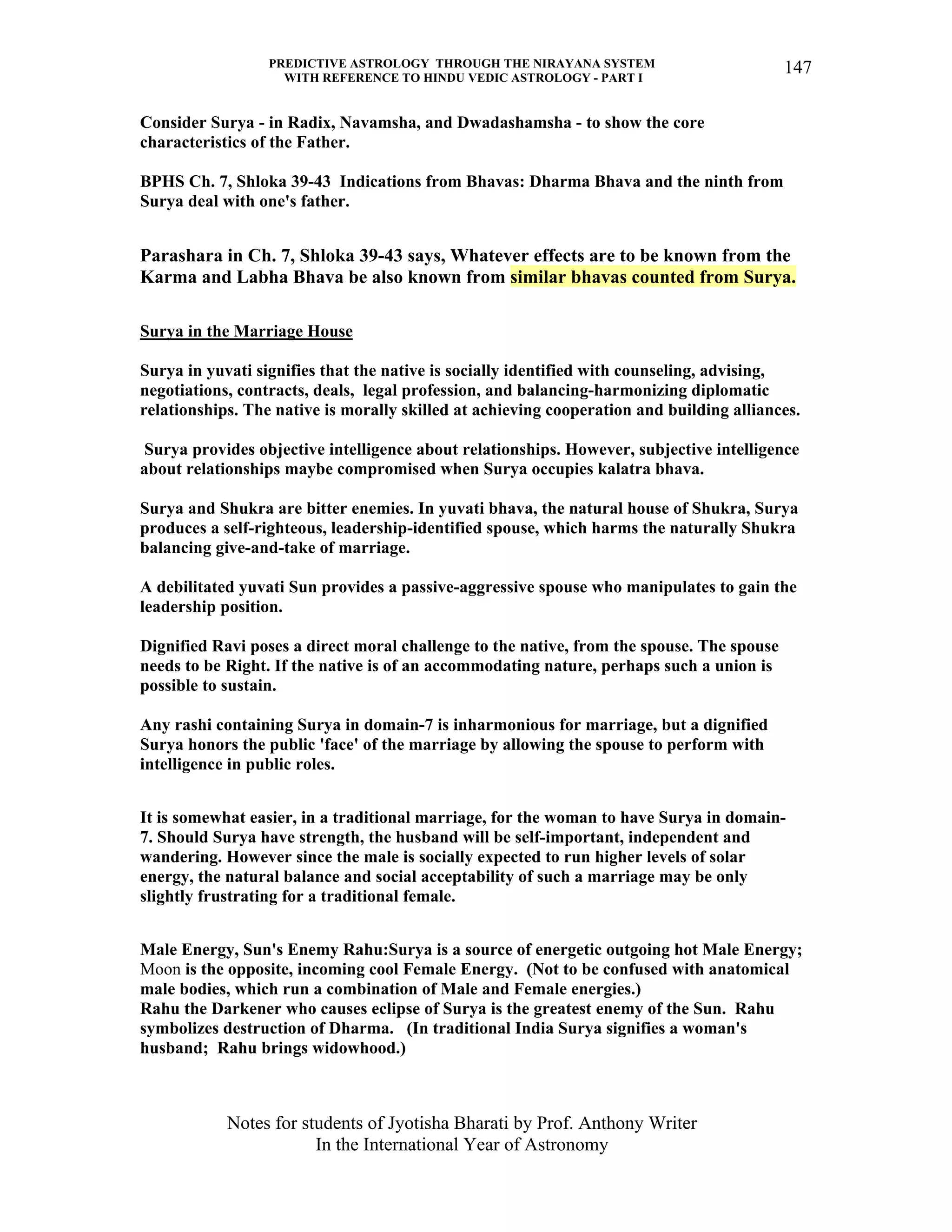 PREDICTIVE ASTROLOGY THROUGH THE NIRAYANA SYSTEM
WITH REFERENCE TO HINDU VEDIC ASTROLOGY - PART I
Notes for students of Jyotisha Bharati by Prof. Anthony Writer
In the International Year of Astronomy
147
Consider Surya - in Radix, Navamsha, and Dwadashamsha - to show the core
characteristics of the Father.
BPHS Ch. 7, Shloka 39-43 Indications from Bhavas: Dharma Bhava and the ninth from
Surya deal with one's father.
Parashara in Ch. 7, Shloka 39-43 says, Whatever effects are to be known from the
Karma and Labha Bhava be also known from similar bhavas counted from Surya.
Surya in the Marriage House
Surya in yuvati signifies that the native is socially identified with counseling, advising,
negotiations, contracts, deals, legal profession, and balancing-harmonizing diplomatic
relationships. The native is morally skilled at achieving cooperation and building alliances.
Surya provides objective intelligence about relationships. However, subjective intelligence
about relationships maybe compromised when Surya occupies kalatra bhava.
Surya and Shukra are bitter enemies. In yuvati bhava, the natural house of Shukra, Surya
produces a self-righteous, leadership-identified spouse, which harms the naturally Shukra
balancing give-and-take of marriage.
A debilitated yuvati Sun provides a passive-aggressive spouse who manipulates to gain the
leadership position.
Dignified Ravi poses a direct moral challenge to the native, from the spouse. The spouse
needs to be Right. If the native is of an accommodating nature, perhaps such a union is
possible to sustain.
Any rashi containing Surya in domain-7 is inharmonious for marriage, but a dignified
Surya honors the public 'face' of the marriage by allowing the spouse to perform with
intelligence in public roles.
It is somewhat easier, in a traditional marriage, for the woman to have Surya in domain-
7. Should Surya have strength, the husband will be self-important, independent and
wandering. However since the male is socially expected to run higher levels of solar
energy, the natural balance and social acceptability of such a marriage may be only
slightly frustrating for a traditional female.
Male Energy, Sun's Enemy Rahu:Surya is a source of energetic outgoing hot Male Energy;
Moon is the opposite, incoming cool Female Energy. (Not to be confused with anatomical
male bodies, which run a combination of Male and Female energies.)
Rahu the Darkener who causes eclipse of Surya is the greatest enemy of the Sun. Rahu
symbolizes destruction of Dharma. (In traditional India Surya signifies a woman's
husband; Rahu brings widowhood.)
 