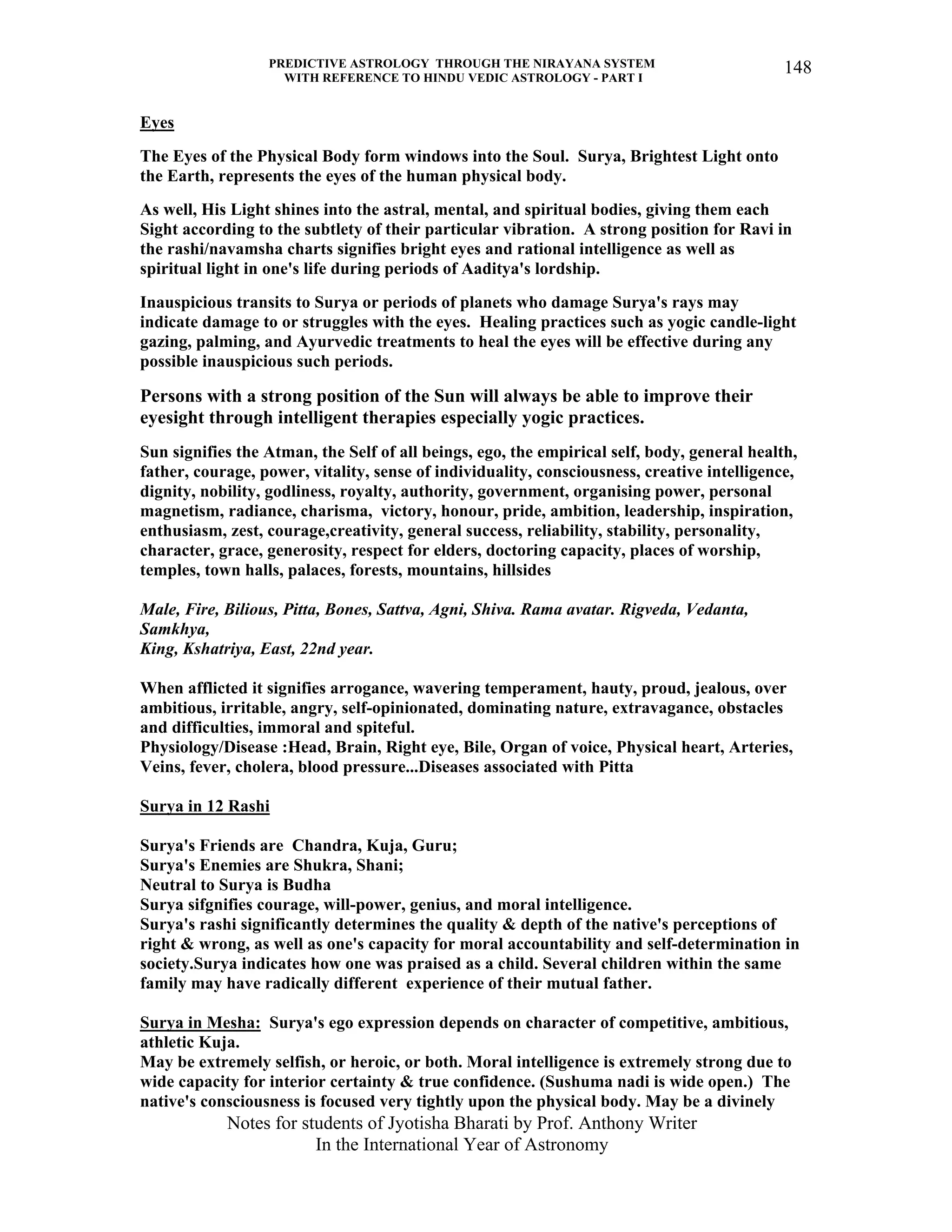 PREDICTIVE ASTROLOGY THROUGH THE NIRAYANA SYSTEM
WITH REFERENCE TO HINDU VEDIC ASTROLOGY - PART I
Notes for students of Jyotisha Bharati by Prof. Anthony Writer
In the International Year of Astronomy
148
Eyes
The Eyes of the Physical Body form windows into the Soul. Surya, Brightest Light onto
the Earth, represents the eyes of the human physical body.
As well, His Light shines into the astral, mental, and spiritual bodies, giving them each
Sight according to the subtlety of their particular vibration. A strong position for Ravi in
the rashi/navamsha charts signifies bright eyes and rational intelligence as well as
spiritual light in one's life during periods of Aaditya's lordship.
Inauspicious transits to Surya or periods of planets who damage Surya's rays may
indicate damage to or struggles with the eyes. Healing practices such as yogic candle-light
gazing, palming, and Ayurvedic treatments to heal the eyes will be effective during any
possible inauspicious such periods.
Persons with a strong position of the Sun will always be able to improve their
eyesight through intelligent therapies especially yogic practices.
Sun signifies the Atman, the Self of all beings, ego, the empirical self, body, general health,
father, courage, power, vitality, sense of individuality, consciousness, creative intelligence,
dignity, nobility, godliness, royalty, authority, government, organising power, personal
magnetism, radiance, charisma, victory, honour, pride, ambition, leadership, inspiration,
enthusiasm, zest, courage,creativity, general success, reliability, stability, personality,
character, grace, generosity, respect for elders, doctoring capacity, places of worship,
temples, town halls, palaces, forests, mountains, hillsides
Male, Fire, Bilious, Pitta, Bones, Sattva, Agni, Shiva. Rama avatar. Rigveda, Vedanta,
Samkhya,
King, Kshatriya, East, 22nd year.
When afflicted it signifies arrogance, wavering temperament, hauty, proud, jealous, over
ambitious, irritable, angry, self-opinionated, dominating nature, extravagance, obstacles
and difficulties, immoral and spiteful.
Physiology/Disease :Head, Brain, Right eye, Bile, Organ of voice, Physical heart, Arteries,
Veins, fever, cholera, blood pressure...Diseases associated with Pitta
Surya in 12 Rashi
Surya's Friends are Chandra, Kuja, Guru;
Surya's Enemies are Shukra, Shani;
Neutral to Surya is Budha
Surya sifgnifies courage, will-power, genius, and moral intelligence.
Surya's rashi significantly determines the quality & depth of the native's perceptions of
right & wrong, as well as one's capacity for moral accountability and self-determination in
society.Surya indicates how one was praised as a child. Several children within the same
family may have radically different experience of their mutual father.
Surya in Mesha: Surya's ego expression depends on character of competitive, ambitious,
athletic Kuja.
May be extremely selfish, or heroic, or both. Moral intelligence is extremely strong due to
wide capacity for interior certainty & true confidence. (Sushuma nadi is wide open.) The
native's consciousness is focused very tightly upon the physical body. May be a divinely
 