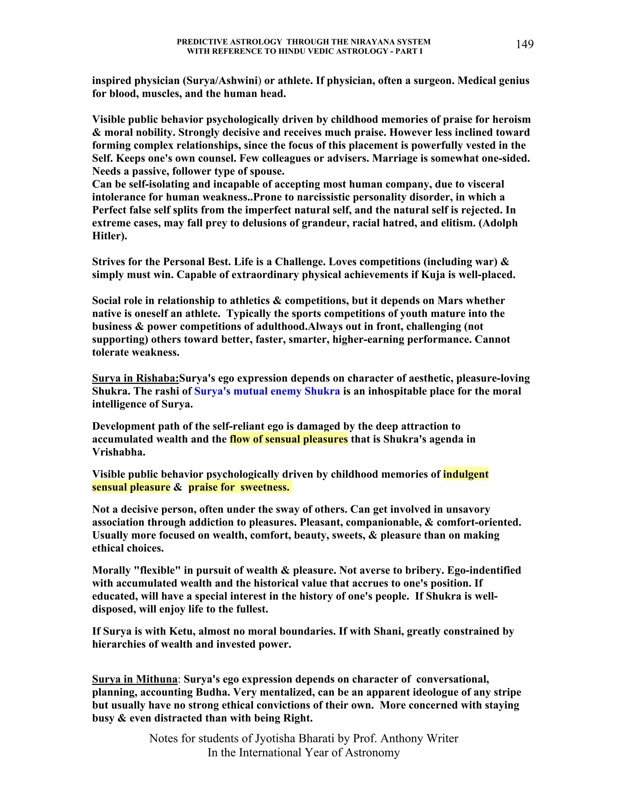 PREDICTIVE ASTROLOGY THROUGH THE NIRAYANA SYSTEM
WITH REFERENCE TO HINDU VEDIC ASTROLOGY - PART I
Notes for students of Jyotisha Bharati by Prof. Anthony Writer
In the International Year of Astronomy
149
inspired physician (Surya/Ashwini) or athlete. If physician, often a surgeon. Medical genius
for blood, muscles, and the human head.
Visible public behavior psychologically driven by childhood memories of praise for heroism
& moral nobility. Strongly decisive and receives much praise. However less inclined toward
forming complex relationships, since the focus of this placement is powerfully vested in the
Self. Keeps one's own counsel. Few colleagues or advisers. Marriage is somewhat one-sided.
Needs a passive, follower type of spouse.
Can be self-isolating and incapable of accepting most human company, due to visceral
intolerance for human weakness..Prone to narcissistic personality disorder, in which a
Perfect false self splits from the imperfect natural self, and the natural self is rejected. In
extreme cases, may fall prey to delusions of grandeur, racial hatred, and elitism. (Adolph
Hitler).
Strives for the Personal Best. Life is a Challenge. Loves competitions (including war) &
simply must win. Capable of extraordinary physical achievements if Kuja is well-placed.
Social role in relationship to athletics & competitions, but it depends on Mars whether
native is oneself an athlete. Typically the sports competitions of youth mature into the
business & power competitions of adulthood.Always out in front, challenging (not
supporting) others toward better, faster, smarter, higher-earning performance. Cannot
tolerate weakness.
Surya in Rishaba:Surya's ego expression depends on character of aesthetic, pleasure-loving
Shukra. The rashi of Surya's mutual enemy Shukra is an inhospitable place for the moral
intelligence of Surya.
Development path of the self-reliant ego is damaged by the deep attraction to
accumulated wealth and the flow of sensual pleasures that is Shukra's agenda in
Vrishabha.
Visible public behavior psychologically driven by childhood memories of indulgent
sensual pleasure & praise for sweetness.
Not a decisive person, often under the sway of others. Can get involved in unsavory
association through addiction to pleasures. Pleasant, companionable, & comfort-oriented.
Usually more focused on wealth, comfort, beauty, sweets, & pleasure than on making
ethical choices.
Morally "flexible" in pursuit of wealth & pleasure. Not averse to bribery. Ego-indentified
with accumulated wealth and the historical value that accrues to one's position. If
educated, will have a special interest in the history of one's people. If Shukra is well-
disposed, will enjoy life to the fullest.
If Surya is with Ketu, almost no moral boundaries. If with Shani, greatly constrained by
hierarchies of wealth and invested power.
Surya in Mithuna: Surya's ego expression depends on character of conversational,
planning, accounting Budha. Very mentalized, can be an apparent ideologue of any stripe
but usually have no strong ethical convictions of their own. More concerned with staying
busy & even distracted than with being Right.
 