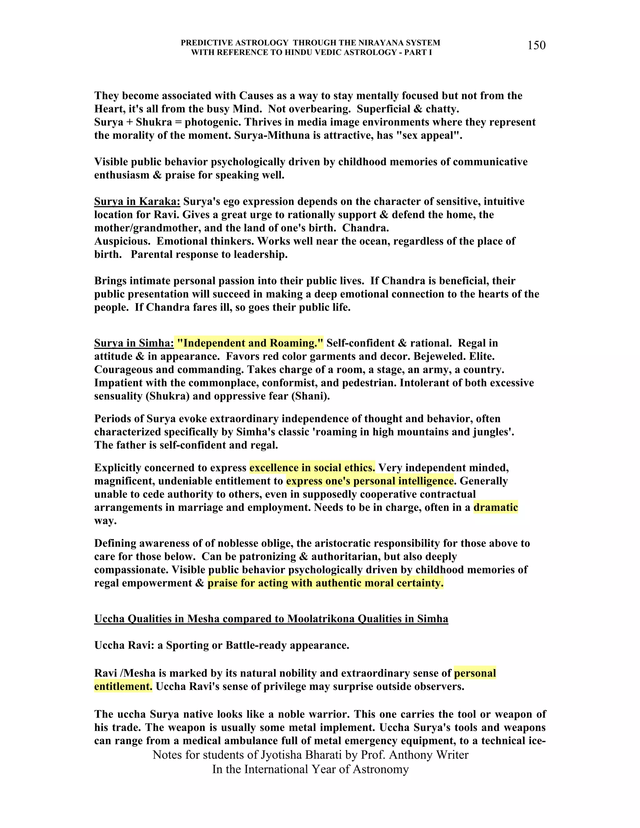 PREDICTIVE ASTROLOGY THROUGH THE NIRAYANA SYSTEM
WITH REFERENCE TO HINDU VEDIC ASTROLOGY - PART I
Notes for students of Jyotisha Bharati by Prof. Anthony Writer
In the International Year of Astronomy
150
They become associated with Causes as a way to stay mentally focused but not from the
Heart, it's all from the busy Mind. Not overbearing. Superficial & chatty.
Surya + Shukra = photogenic. Thrives in media image environments where they represent
the morality of the moment. Surya-Mithuna is attractive, has "sex appeal".
Visible public behavior psychologically driven by childhood memories of communicative
enthusiasm & praise for speaking well.
Surya in Karaka: Surya's ego expression depends on the character of sensitive, intuitive
location for Ravi. Gives a great urge to rationally support & defend the home, the
mother/grandmother, and the land of one's birth. Chandra.
Auspicious. Emotional thinkers. Works well near the ocean, regardless of the place of
birth. Parental response to leadership.
Brings intimate personal passion into their public lives. If Chandra is beneficial, their
public presentation will succeed in making a deep emotional connection to the hearts of the
people. If Chandra fares ill, so goes their public life.
Surya in Simha: "Independent and Roaming." Self-confident & rational. Regal in
attitude & in appearance. Favors red color garments and decor. Bejeweled. Elite.
Courageous and commanding. Takes charge of a room, a stage, an army, a country.
Impatient with the commonplace, conformist, and pedestrian. Intolerant of both excessive
sensuality (Shukra) and oppressive fear (Shani).
Periods of Surya evoke extraordinary independence of thought and behavior, often
characterized specifically by Simha's classic 'roaming in high mountains and jungles'.
The father is self-confident and regal.
Explicitly concerned to express excellence in social ethics. Very independent minded,
magnificent, undeniable entitlement to express one's personal intelligence. Generally
unable to cede authority to others, even in supposedly cooperative contractual
arrangements in marriage and employment. Needs to be in charge, often in a dramatic
way.
Defining awareness of of noblesse oblige, the aristocratic responsibility for those above to
care for those below. Can be patronizing & authoritarian, but also deeply
compassionate. Visible public behavior psychologically driven by childhood memories of
regal empowerment & praise for acting with authentic moral certainty.
Uccha Qualities in Mesha compared to Moolatrikona Qualities in Simha
Uccha Ravi: a Sporting or Battle-ready appearance.
Ravi /Mesha is marked by its natural nobility and extraordinary sense of personal
entitlement. Uccha Ravi's sense of privilege may surprise outside observers.
The uccha Surya native looks like a noble warrior. This one carries the tool or weapon of
his trade. The weapon is usually some metal implement. Uccha Surya's tools and weapons
can range from a medical ambulance full of metal emergency equipment, to a technical ice-
 