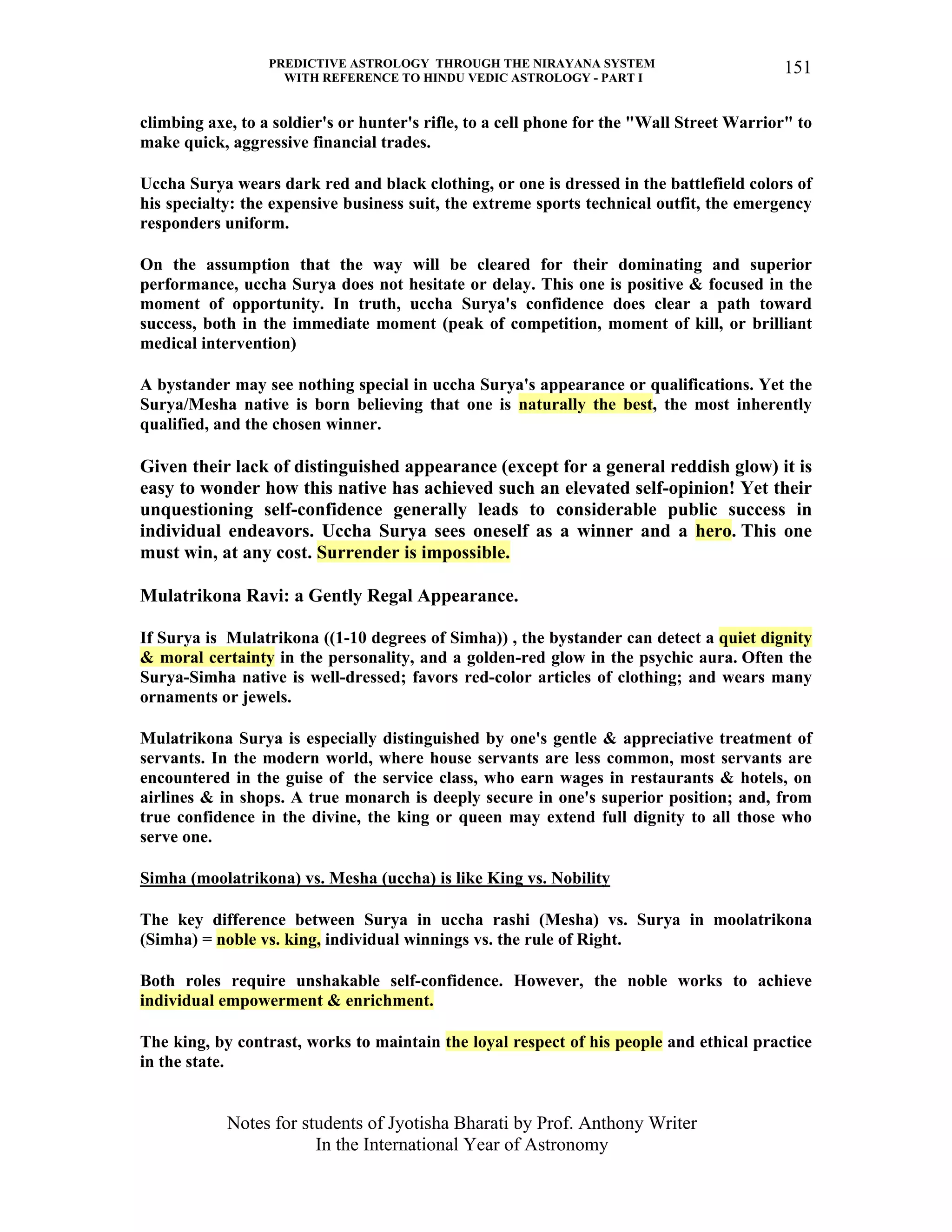 PREDICTIVE ASTROLOGY THROUGH THE NIRAYANA SYSTEM
WITH REFERENCE TO HINDU VEDIC ASTROLOGY - PART I
Notes for students of Jyotisha Bharati by Prof. Anthony Writer
In the International Year of Astronomy
151
climbing axe, to a soldier's or hunter's rifle, to a cell phone for the "Wall Street Warrior" to
make quick, aggressive financial trades.
Uccha Surya wears dark red and black clothing, or one is dressed in the battlefield colors of
his specialty: the expensive business suit, the extreme sports technical outfit, the emergency
responders uniform.
On the assumption that the way will be cleared for their dominating and superior
performance, uccha Surya does not hesitate or delay. This one is positive & focused in the
moment of opportunity. In truth, uccha Surya's confidence does clear a path toward
success, both in the immediate moment (peak of competition, moment of kill, or brilliant
medical intervention)
A bystander may see nothing special in uccha Surya's appearance or qualifications. Yet the
Surya/Mesha native is born believing that one is naturally the best, the most inherently
qualified, and the chosen winner.
Given their lack of distinguished appearance (except for a general reddish glow) it is
easy to wonder how this native has achieved such an elevated self-opinion! Yet their
unquestioning self-confidence generally leads to considerable public success in
individual endeavors. Uccha Surya sees oneself as a winner and a hero. This one
must win, at any cost. Surrender is impossible.
Mulatrikona Ravi: a Gently Regal Appearance.
If Surya is Mulatrikona ((1-10 degrees of Simha)) , the bystander can detect a quiet dignity
& moral certainty in the personality, and a golden-red glow in the psychic aura. Often the
Surya-Simha native is well-dressed; favors red-color articles of clothing; and wears many
ornaments or jewels.
Mulatrikona Surya is especially distinguished by one's gentle & appreciative treatment of
servants. In the modern world, where house servants are less common, most servants are
encountered in the guise of the service class, who earn wages in restaurants & hotels, on
airlines & in shops. A true monarch is deeply secure in one's superior position; and, from
true confidence in the divine, the king or queen may extend full dignity to all those who
serve one.
Simha (moolatrikona) vs. Mesha (uccha) is like King vs. Nobility
The key difference between Surya in uccha rashi (Mesha) vs. Surya in moolatrikona
(Simha) = noble vs. king, individual winnings vs. the rule of Right.
Both roles require unshakable self-confidence. However, the noble works to achieve
individual empowerment & enrichment.
The king, by contrast, works to maintain the loyal respect of his people and ethical practice
in the state.
 