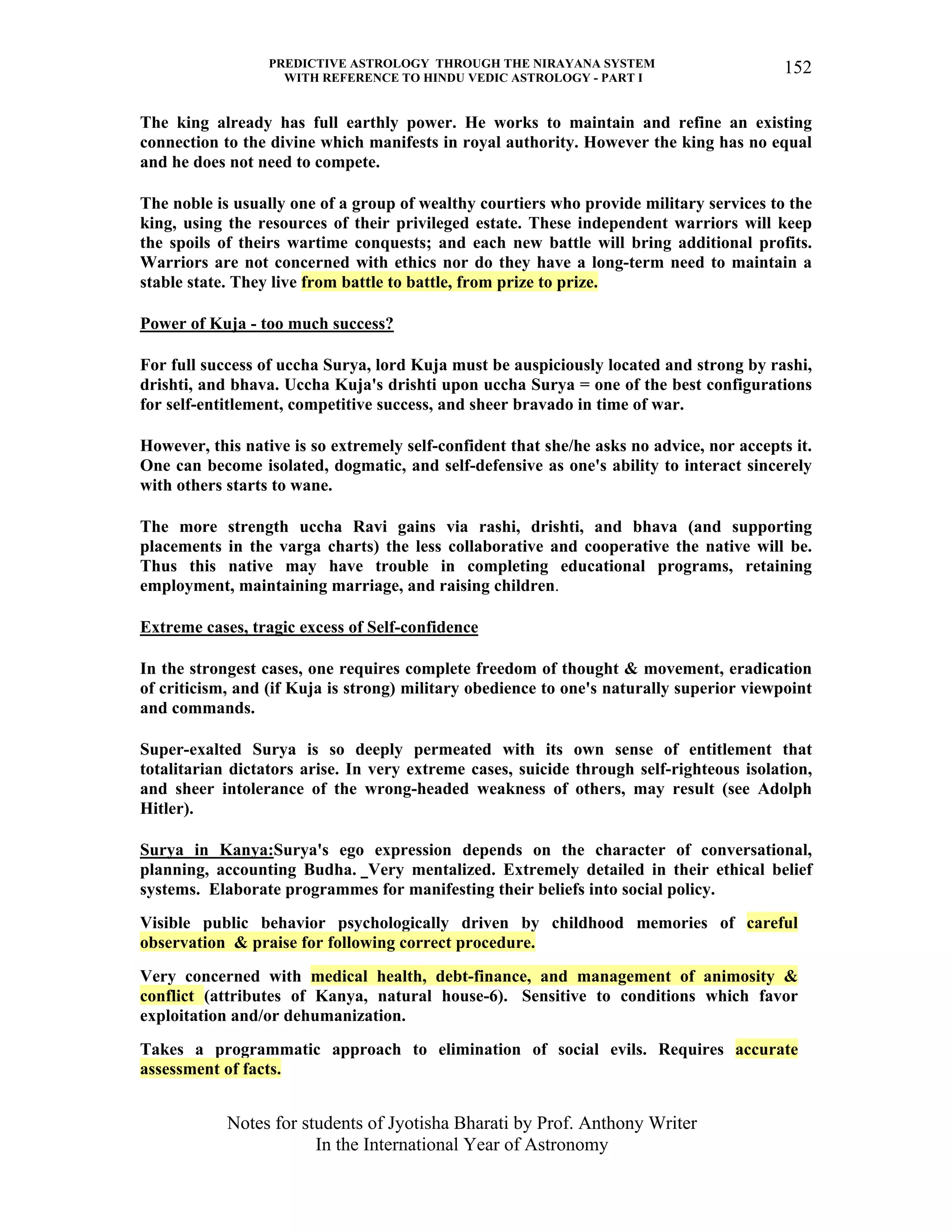 PREDICTIVE ASTROLOGY THROUGH THE NIRAYANA SYSTEM
WITH REFERENCE TO HINDU VEDIC ASTROLOGY - PART I
Notes for students of Jyotisha Bharati by Prof. Anthony Writer
In the International Year of Astronomy
152
The king already has full earthly power. He works to maintain and refine an existing
connection to the divine which manifests in royal authority. However the king has no equal
and he does not need to compete.
The noble is usually one of a group of wealthy courtiers who provide military services to the
king, using the resources of their privileged estate. These independent warriors will keep
the spoils of theirs wartime conquests; and each new battle will bring additional profits.
Warriors are not concerned with ethics nor do they have a long-term need to maintain a
stable state. They live from battle to battle, from prize to prize.
Power of Kuja - too much success?
For full success of uccha Surya, lord Kuja must be auspiciously located and strong by rashi,
drishti, and bhava. Uccha Kuja's drishti upon uccha Surya = one of the best configurations
for self-entitlement, competitive success, and sheer bravado in time of war.
However, this native is so extremely self-confident that she/he asks no advice, nor accepts it.
One can become isolated, dogmatic, and self-defensive as one's ability to interact sincerely
with others starts to wane.
The more strength uccha Ravi gains via rashi, drishti, and bhava (and supporting
placements in the varga charts) the less collaborative and cooperative the native will be.
Thus this native may have trouble in completing educational programs, retaining
employment, maintaining marriage, and raising children.
Extreme cases, tragic excess of Self-confidence
In the strongest cases, one requires complete freedom of thought & movement, eradication
of criticism, and (if Kuja is strong) military obedience to one's naturally superior viewpoint
and commands.
Super-exalted Surya is so deeply permeated with its own sense of entitlement that
totalitarian dictators arise. In very extreme cases, suicide through self-righteous isolation,
and sheer intolerance of the wrong-headed weakness of others, may result (see Adolph
Hitler).
Surya in Kanya:Surya's ego expression depends on the character of conversational,
planning, accounting Budha. Very mentalized. Extremely detailed in their ethical belief
systems. Elaborate programmes for manifesting their beliefs into social policy.
Visible public behavior psychologically driven by childhood memories of careful
observation & praise for following correct procedure.
Very concerned with medical health, debt-finance, and management of animosity &
conflict (attributes of Kanya, natural house-6). Sensitive to conditions which favor
exploitation and/or dehumanization.
Takes a programmatic approach to elimination of social evils. Requires accurate
assessment of facts.
 