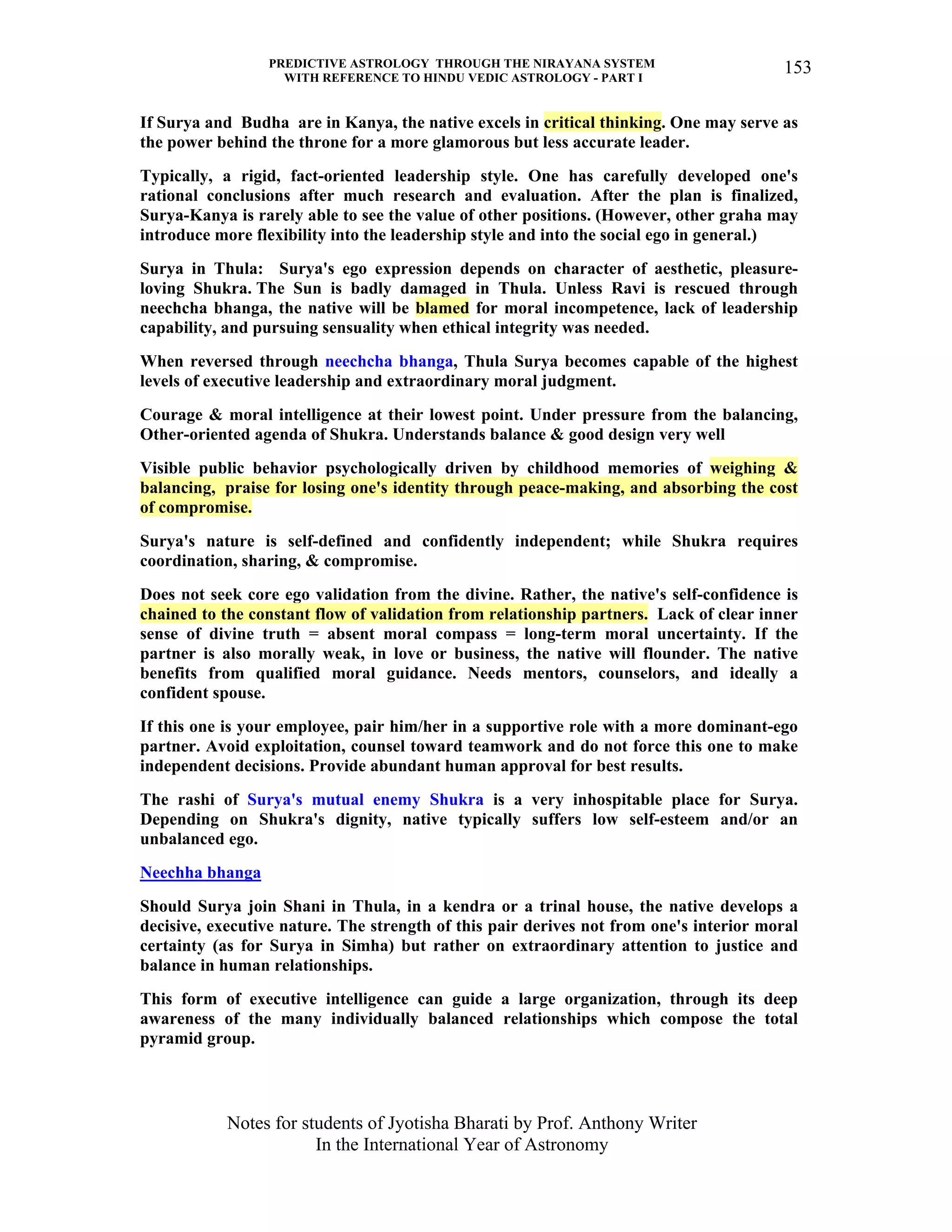 PREDICTIVE ASTROLOGY THROUGH THE NIRAYANA SYSTEM
WITH REFERENCE TO HINDU VEDIC ASTROLOGY - PART I
Notes for students of Jyotisha Bharati by Prof. Anthony Writer
In the International Year of Astronomy
153
If Surya and Budha are in Kanya, the native excels in critical thinking. One may serve as
the power behind the throne for a more glamorous but less accurate leader.
Typically, a rigid, fact-oriented leadership style. One has carefully developed one's
rational conclusions after much research and evaluation. After the plan is finalized,
Surya-Kanya is rarely able to see the value of other positions. (However, other graha may
introduce more flexibility into the leadership style and into the social ego in general.)
Surya in Thula: Surya's ego expression depends on character of aesthetic, pleasure-
loving Shukra. The Sun is badly damaged in Thula. Unless Ravi is rescued through
neechcha bhanga, the native will be blamed for moral incompetence, lack of leadership
capability, and pursuing sensuality when ethical integrity was needed.
When reversed through neechcha bhanga, Thula Surya becomes capable of the highest
levels of executive leadership and extraordinary moral judgment.
Courage & moral intelligence at their lowest point. Under pressure from the balancing,
Other-oriented agenda of Shukra. Understands balance & good design very well
Visible public behavior psychologically driven by childhood memories of weighing &
balancing, praise for losing one's identity through peace-making, and absorbing the cost
of compromise.
Surya's nature is self-defined and confidently independent; while Shukra requires
coordination, sharing, & compromise.
Does not seek core ego validation from the divine. Rather, the native's self-confidence is
chained to the constant flow of validation from relationship partners. Lack of clear inner
sense of divine truth = absent moral compass = long-term moral uncertainty. If the
partner is also morally weak, in love or business, the native will flounder. The native
benefits from qualified moral guidance. Needs mentors, counselors, and ideally a
confident spouse.
If this one is your employee, pair him/her in a supportive role with a more dominant-ego
partner. Avoid exploitation, counsel toward teamwork and do not force this one to make
independent decisions. Provide abundant human approval for best results.
The rashi of Surya's mutual enemy Shukra is a very inhospitable place for Surya.
Depending on Shukra's dignity, native typically suffers low self-esteem and/or an
unbalanced ego.
Neechha bhanga
Should Surya join Shani in Thula, in a kendra or a trinal house, the native develops a
decisive, executive nature. The strength of this pair derives not from one's interior moral
certainty (as for Surya in Simha) but rather on extraordinary attention to justice and
balance in human relationships.
This form of executive intelligence can guide a large organization, through its deep
awareness of the many individually balanced relationships which compose the total
pyramid group.
 