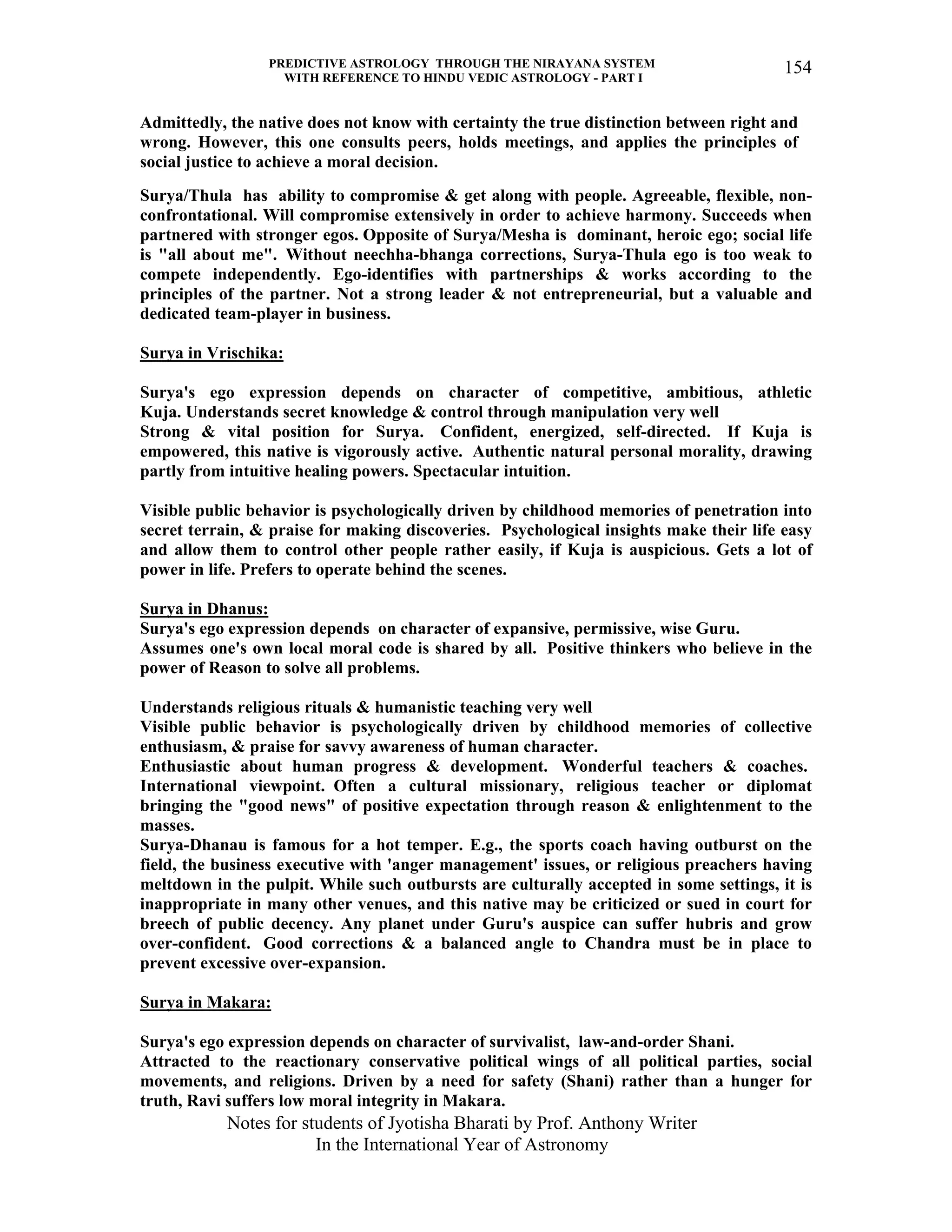 PREDICTIVE ASTROLOGY THROUGH THE NIRAYANA SYSTEM
WITH REFERENCE TO HINDU VEDIC ASTROLOGY - PART I
Notes for students of Jyotisha Bharati by Prof. Anthony Writer
In the International Year of Astronomy
154
Admittedly, the native does not know with certainty the true distinction between right and
wrong. However, this one consults peers, holds meetings, and applies the principles of
social justice to achieve a moral decision.
Surya/Thula has ability to compromise & get along with people. Agreeable, flexible, non-
confrontational. Will compromise extensively in order to achieve harmony. Succeeds when
partnered with stronger egos. Opposite of Surya/Mesha is dominant, heroic ego; social life
is "all about me". Without neechha-bhanga corrections, Surya-Thula ego is too weak to
compete independently. Ego-identifies with partnerships & works according to the
principles of the partner. Not a strong leader & not entrepreneurial, but a valuable and
dedicated team-player in business.
Surya in Vrischika:
Surya's ego expression depends on character of competitive, ambitious, athletic
Kuja. Understands secret knowledge & control through manipulation very well
Strong & vital position for Surya. Confident, energized, self-directed. If Kuja is
empowered, this native is vigorously active. Authentic natural personal morality, drawing
partly from intuitive healing powers. Spectacular intuition.
Visible public behavior is psychologically driven by childhood memories of penetration into
secret terrain, & praise for making discoveries. Psychological insights make their life easy
and allow them to control other people rather easily, if Kuja is auspicious. Gets a lot of
power in life. Prefers to operate behind the scenes.
Surya in Dhanus:
Surya's ego expression depends on character of expansive, permissive, wise Guru.
Assumes one's own local moral code is shared by all. Positive thinkers who believe in the
power of Reason to solve all problems.
Understands religious rituals & humanistic teaching very well
Visible public behavior is psychologically driven by childhood memories of collective
enthusiasm, & praise for savvy awareness of human character.
Enthusiastic about human progress & development. Wonderful teachers & coaches.
International viewpoint. Often a cultural missionary, religious teacher or diplomat
bringing the "good news" of positive expectation through reason & enlightenment to the
masses.
Surya-Dhanau is famous for a hot temper. E.g., the sports coach having outburst on the
field, the business executive with 'anger management' issues, or religious preachers having
meltdown in the pulpit. While such outbursts are culturally accepted in some settings, it is
inappropriate in many other venues, and this native may be criticized or sued in court for
breech of public decency. Any planet under Guru's auspice can suffer hubris and grow
over-confident. Good corrections & a balanced angle to Chandra must be in place to
prevent excessive over-expansion.
Surya in Makara:
Surya's ego expression depends on character of survivalist, law-and-order Shani.
Attracted to the reactionary conservative political wings of all political parties, social
movements, and religions. Driven by a need for safety (Shani) rather than a hunger for
truth, Ravi suffers low moral integrity in Makara.
 