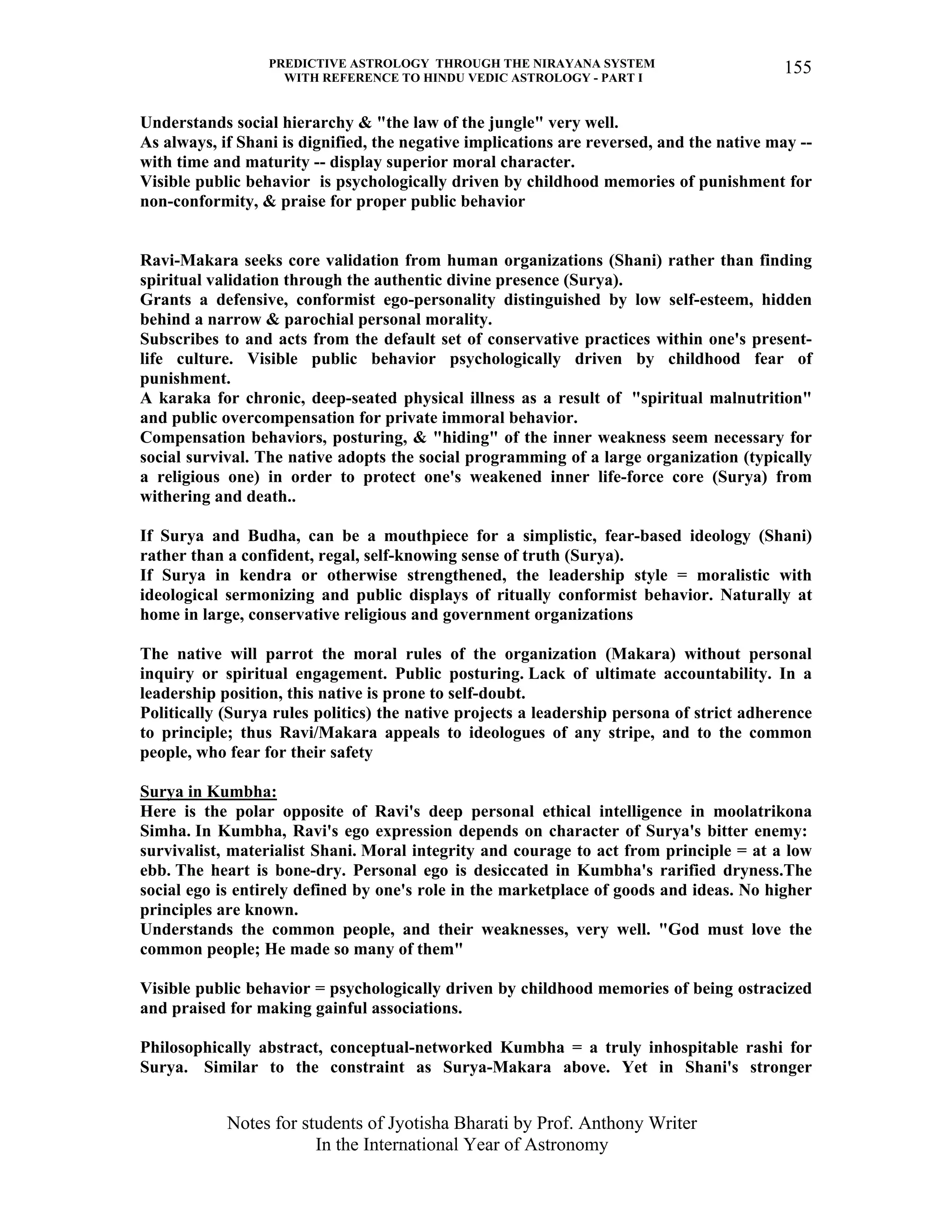 PREDICTIVE ASTROLOGY THROUGH THE NIRAYANA SYSTEM
WITH REFERENCE TO HINDU VEDIC ASTROLOGY - PART I
Notes for students of Jyotisha Bharati by Prof. Anthony Writer
In the International Year of Astronomy
155
Understands social hierarchy & "the law of the jungle" very well.
As always, if Shani is dignified, the negative implications are reversed, and the native may --
with time and maturity -- display superior moral character.
Visible public behavior is psychologically driven by childhood memories of punishment for
non-conformity, & praise for proper public behavior
Ravi-Makara seeks core validation from human organizations (Shani) rather than finding
spiritual validation through the authentic divine presence (Surya).
Grants a defensive, conformist ego-personality distinguished by low self-esteem, hidden
behind a narrow & parochial personal morality.
Subscribes to and acts from the default set of conservative practices within one's present-
life culture. Visible public behavior psychologically driven by childhood fear of
punishment.
A karaka for chronic, deep-seated physical illness as a result of "spiritual malnutrition"
and public overcompensation for private immoral behavior.
Compensation behaviors, posturing, & "hiding" of the inner weakness seem necessary for
social survival. The native adopts the social programming of a large organization (typically
a religious one) in order to protect one's weakened inner life-force core (Surya) from
withering and death..
If Surya and Budha, can be a mouthpiece for a simplistic, fear-based ideology (Shani)
rather than a confident, regal, self-knowing sense of truth (Surya).
If Surya in kendra or otherwise strengthened, the leadership style = moralistic with
ideological sermonizing and public displays of ritually conformist behavior. Naturally at
home in large, conservative religious and government organizations
The native will parrot the moral rules of the organization (Makara) without personal
inquiry or spiritual engagement. Public posturing. Lack of ultimate accountability. In a
leadership position, this native is prone to self-doubt.
Politically (Surya rules politics) the native projects a leadership persona of strict adherence
to principle; thus Ravi/Makara appeals to ideologues of any stripe, and to the common
people, who fear for their safety
Surya in Kumbha:
Here is the polar opposite of Ravi's deep personal ethical intelligence in moolatrikona
Simha. In Kumbha, Ravi's ego expression depends on character of Surya's bitter enemy:
survivalist, materialist Shani. Moral integrity and courage to act from principle = at a low
ebb. The heart is bone-dry. Personal ego is desiccated in Kumbha's rarified dryness.The
social ego is entirely defined by one's role in the marketplace of goods and ideas. No higher
principles are known.
Understands the common people, and their weaknesses, very well. "God must love the
common people; He made so many of them"
Visible public behavior = psychologically driven by childhood memories of being ostracized
and praised for making gainful associations.
Philosophically abstract, conceptual-networked Kumbha = a truly inhospitable rashi for
Surya. Similar to the constraint as Surya-Makara above. Yet in Shani's stronger
 