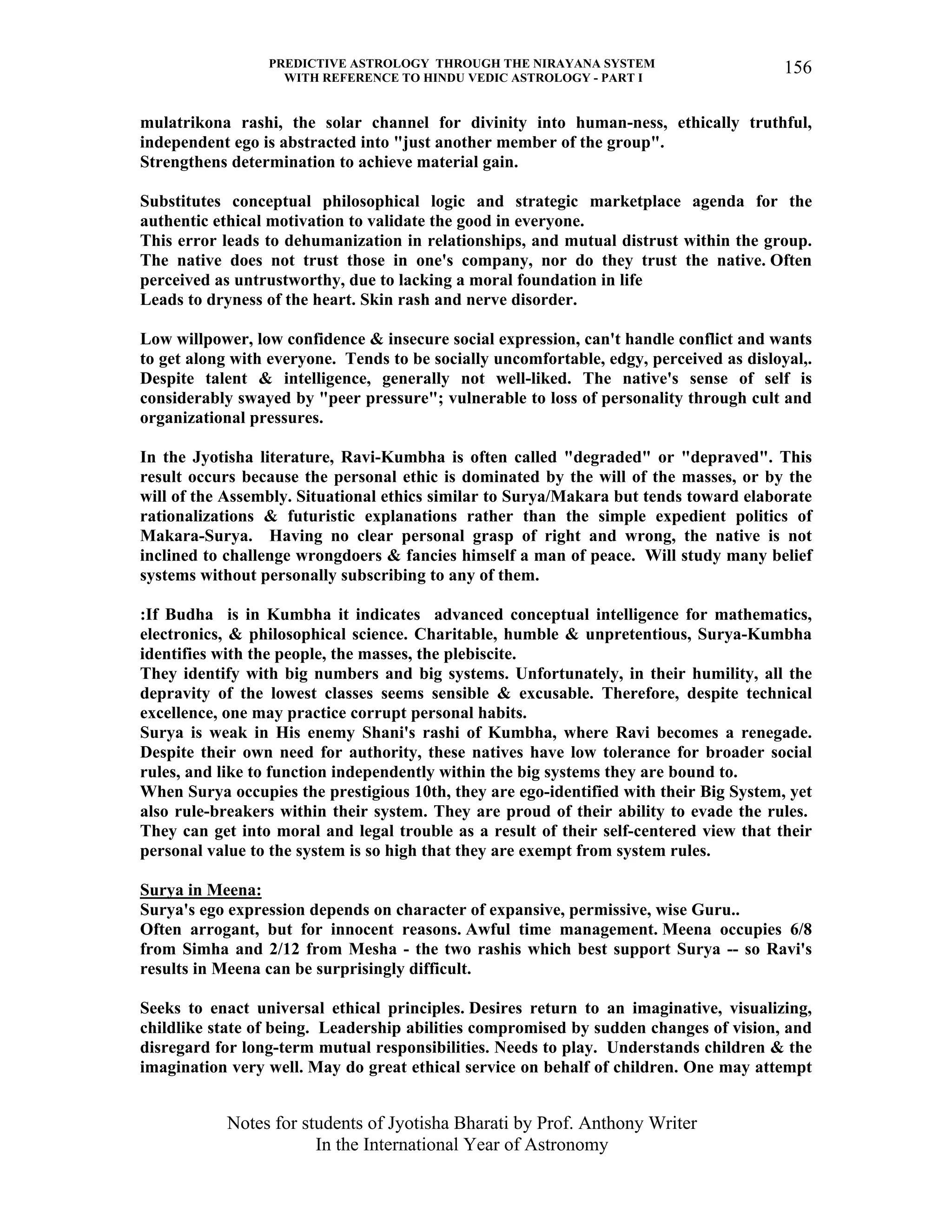 PREDICTIVE ASTROLOGY THROUGH THE NIRAYANA SYSTEM
WITH REFERENCE TO HINDU VEDIC ASTROLOGY - PART I
Notes for students of Jyotisha Bharati by Prof. Anthony Writer
In the International Year of Astronomy
156
mulatrikona rashi, the solar channel for divinity into human-ness, ethically truthful,
independent ego is abstracted into "just another member of the group".
Strengthens determination to achieve material gain.
Substitutes conceptual philosophical logic and strategic marketplace agenda for the
authentic ethical motivation to validate the good in everyone.
This error leads to dehumanization in relationships, and mutual distrust within the group.
The native does not trust those in one's company, nor do they trust the native. Often
perceived as untrustworthy, due to lacking a moral foundation in life
Leads to dryness of the heart. Skin rash and nerve disorder.
Low willpower, low confidence & insecure social expression, can't handle conflict and wants
to get along with everyone. Tends to be socially uncomfortable, edgy, perceived as disloyal,.
Despite talent & intelligence, generally not well-liked. The native's sense of self is
considerably swayed by "peer pressure"; vulnerable to loss of personality through cult and
organizational pressures.
In the Jyotisha literature, Ravi-Kumbha is often called "degraded" or "depraved". This
result occurs because the personal ethic is dominated by the will of the masses, or by the
will of the Assembly. Situational ethics similar to Surya/Makara but tends toward elaborate
rationalizations & futuristic explanations rather than the simple expedient politics of
Makara-Surya. Having no clear personal grasp of right and wrong, the native is not
inclined to challenge wrongdoers & fancies himself a man of peace. Will study many belief
systems without personally subscribing to any of them.
:If Budha is in Kumbha it indicates advanced conceptual intelligence for mathematics,
electronics, & philosophical science. Charitable, humble & unpretentious, Surya-Kumbha
identifies with the people, the masses, the plebiscite.
They identify with big numbers and big systems. Unfortunately, in their humility, all the
depravity of the lowest classes seems sensible & excusable. Therefore, despite technical
excellence, one may practice corrupt personal habits.
Surya is weak in His enemy Shani's rashi of Kumbha, where Ravi becomes a renegade.
Despite their own need for authority, these natives have low tolerance for broader social
rules, and like to function independently within the big systems they are bound to.
When Surya occupies the prestigious 10th, they are ego-identified with their Big System, yet
also rule-breakers within their system. They are proud of their ability to evade the rules.
They can get into moral and legal trouble as a result of their self-centered view that their
personal value to the system is so high that they are exempt from system rules.
Surya in Meena:
Surya's ego expression depends on character of expansive, permissive, wise Guru..
Often arrogant, but for innocent reasons. Awful time management. Meena occupies 6/8
from Simha and 2/12 from Mesha - the two rashis which best support Surya -- so Ravi's
results in Meena can be surprisingly difficult.
Seeks to enact universal ethical principles. Desires return to an imaginative, visualizing,
childlike state of being. Leadership abilities compromised by sudden changes of vision, and
disregard for long-term mutual responsibilities. Needs to play. Understands children & the
imagination very well. May do great ethical service on behalf of children. One may attempt
 