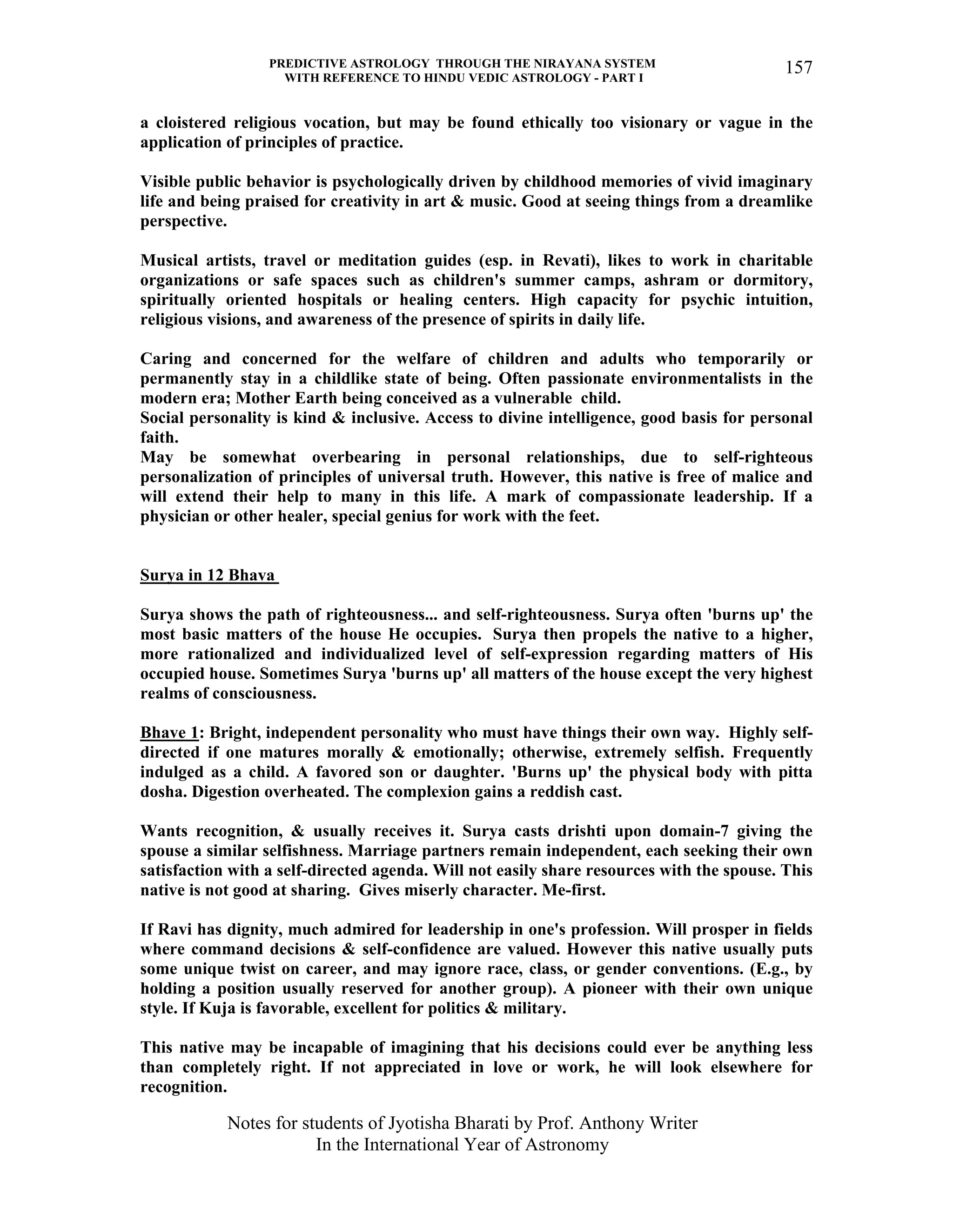 PREDICTIVE ASTROLOGY THROUGH THE NIRAYANA SYSTEM
WITH REFERENCE TO HINDU VEDIC ASTROLOGY - PART I
Notes for students of Jyotisha Bharati by Prof. Anthony Writer
In the International Year of Astronomy
157
a cloistered religious vocation, but may be found ethically too visionary or vague in the
application of principles of practice.
Visible public behavior is psychologically driven by childhood memories of vivid imaginary
life and being praised for creativity in art & music. Good at seeing things from a dreamlike
perspective.
Musical artists, travel or meditation guides (esp. in Revati), likes to work in charitable
organizations or safe spaces such as children's summer camps, ashram or dormitory,
spiritually oriented hospitals or healing centers. High capacity for psychic intuition,
religious visions, and awareness of the presence of spirits in daily life.
Caring and concerned for the welfare of children and adults who temporarily or
permanently stay in a childlike state of being. Often passionate environmentalists in the
modern era; Mother Earth being conceived as a vulnerable child.
Social personality is kind & inclusive. Access to divine intelligence, good basis for personal
faith.
May be somewhat overbearing in personal relationships, due to self-righteous
personalization of principles of universal truth. However, this native is free of malice and
will extend their help to many in this life. A mark of compassionate leadership. If a
physician or other healer, special genius for work with the feet.
Surya in 12 Bhava
Surya shows the path of righteousness... and self-righteousness. Surya often 'burns up' the
most basic matters of the house He occupies. Surya then propels the native to a higher,
more rationalized and individualized level of self-expression regarding matters of His
occupied house. Sometimes Surya 'burns up' all matters of the house except the very highest
realms of consciousness.
Bhave 1: Bright, independent personality who must have things their own way. Highly self-
directed if one matures morally & emotionally; otherwise, extremely selfish. Frequently
indulged as a child. A favored son or daughter. 'Burns up' the physical body with pitta
dosha. Digestion overheated. The complexion gains a reddish cast.
Wants recognition, & usually receives it. Surya casts drishti upon domain-7 giving the
spouse a similar selfishness. Marriage partners remain independent, each seeking their own
satisfaction with a self-directed agenda. Will not easily share resources with the spouse. This
native is not good at sharing. Gives miserly character. Me-first.
If Ravi has dignity, much admired for leadership in one's profession. Will prosper in fields
where command decisions & self-confidence are valued. However this native usually puts
some unique twist on career, and may ignore race, class, or gender conventions. (E.g., by
holding a position usually reserved for another group). A pioneer with their own unique
style. If Kuja is favorable, excellent for politics & military.
This native may be incapable of imagining that his decisions could ever be anything less
than completely right. If not appreciated in love or work, he will look elsewhere for
recognition.
 