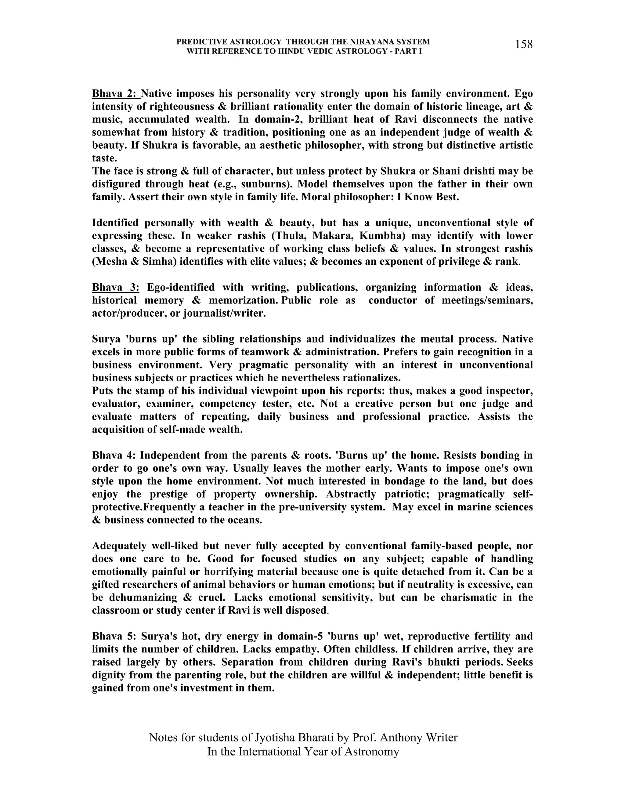 PREDICTIVE ASTROLOGY THROUGH THE NIRAYANA SYSTEM
WITH REFERENCE TO HINDU VEDIC ASTROLOGY - PART I
Notes for students of Jyotisha Bharati by Prof. Anthony Writer
In the International Year of Astronomy
158
Bhava 2: Native imposes his personality very strongly upon his family environment. Ego
intensity of righteousness & brilliant rationality enter the domain of historic lineage, art &
music, accumulated wealth. In domain-2, brilliant heat of Ravi disconnects the native
somewhat from history & tradition, positioning one as an independent judge of wealth &
beauty. If Shukra is favorable, an aesthetic philosopher, with strong but distinctive artistic
taste.
The face is strong & full of character, but unless protect by Shukra or Shani drishti may be
disfigured through heat (e.g., sunburns). Model themselves upon the father in their own
family. Assert their own style in family life. Moral philosopher: I Know Best.
Identified personally with wealth & beauty, but has a unique, unconventional style of
expressing these. In weaker rashis (Thula, Makara, Kumbha) may identify with lower
classes, & become a representative of working class beliefs & values. In strongest rashis
(Mesha & Simha) identifies with elite values; & becomes an exponent of privilege & rank.
Bhava 3: Ego-identified with writing, publications, organizing information & ideas,
historical memory & memorization. Public role as conductor of meetings/seminars,
actor/producer, or journalist/writer.
Surya 'burns up' the sibling relationships and individualizes the mental process. Native
excels in more public forms of teamwork & administration. Prefers to gain recognition in a
business environment. Very pragmatic personality with an interest in unconventional
business subjects or practices which he nevertheless rationalizes.
Puts the stamp of his individual viewpoint upon his reports: thus, makes a good inspector,
evaluator, examiner, competency tester, etc. Not a creative person but one judge and
evaluate matters of repeating, daily business and professional practice. Assists the
acquisition of self-made wealth.
Bhava 4: Independent from the parents & roots. 'Burns up' the home. Resists bonding in
order to go one's own way. Usually leaves the mother early. Wants to impose one's own
style upon the home environment. Not much interested in bondage to the land, but does
enjoy the prestige of property ownership. Abstractly patriotic; pragmatically self-
protective.Frequently a teacher in the pre-university system. May excel in marine sciences
& business connected to the oceans.
Adequately well-liked but never fully accepted by conventional family-based people, nor
does one care to be. Good for focused studies on any subject; capable of handling
emotionally painful or horrifying material because one is quite detached from it. Can be a
gifted researchers of animal behaviors or human emotions; but if neutrality is excessive, can
be dehumanizing & cruel. Lacks emotional sensitivity, but can be charismatic in the
classroom or study center if Ravi is well disposed.
Bhava 5: Surya's hot, dry energy in domain-5 'burns up' wet, reproductive fertility and
limits the number of children. Lacks empathy. Often childless. If children arrive, they are
raised largely by others. Separation from children during Ravi's bhukti periods. Seeks
dignity from the parenting role, but the children are willful & independent; little benefit is
gained from one's investment in them.
 