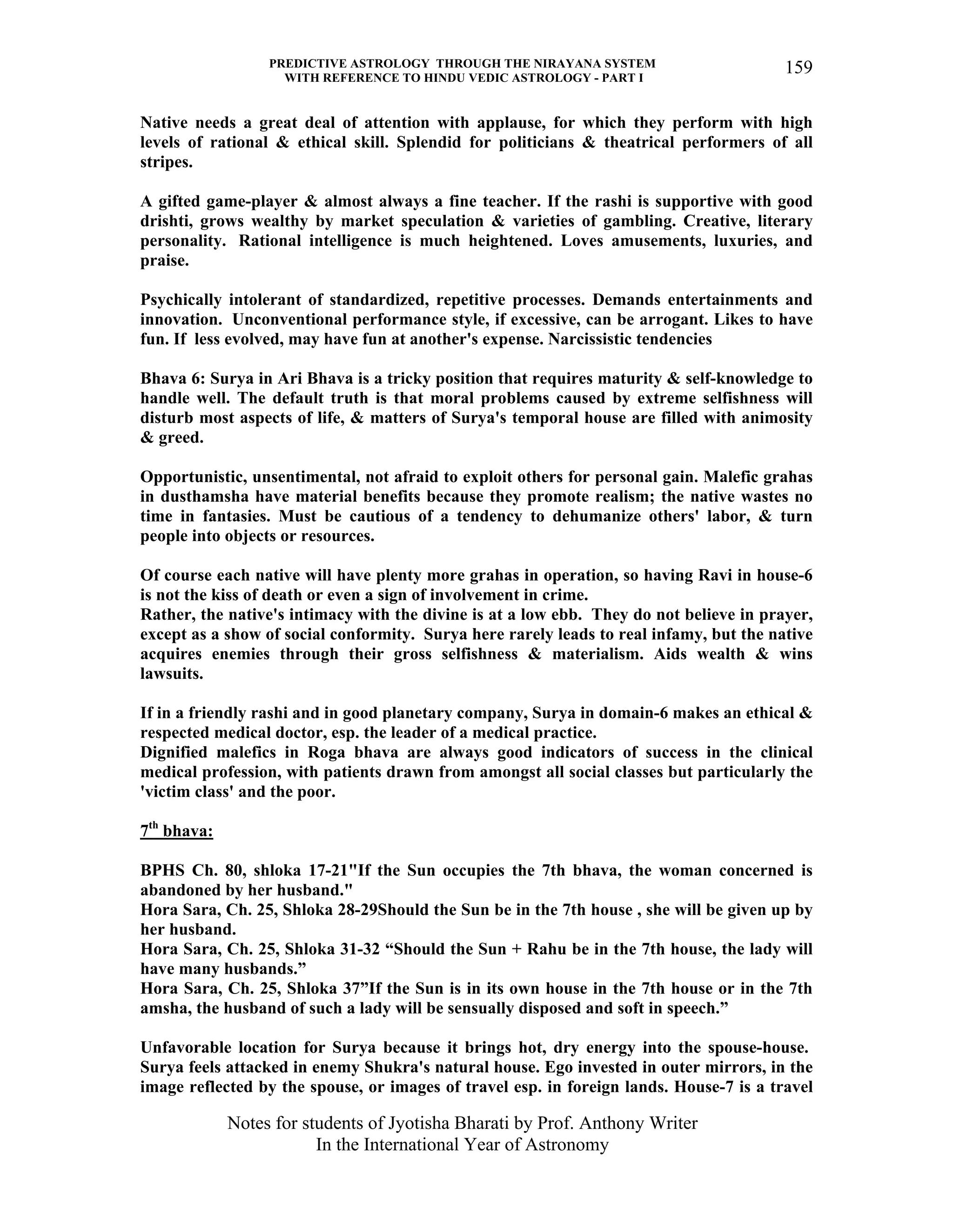 PREDICTIVE ASTROLOGY THROUGH THE NIRAYANA SYSTEM
WITH REFERENCE TO HINDU VEDIC ASTROLOGY - PART I
Notes for students of Jyotisha Bharati by Prof. Anthony Writer
In the International Year of Astronomy
159
Native needs a great deal of attention with applause, for which they perform with high
levels of rational & ethical skill. Splendid for politicians & theatrical performers of all
stripes.
A gifted game-player & almost always a fine teacher. If the rashi is supportive with good
drishti, grows wealthy by market speculation & varieties of gambling. Creative, literary
personality. Rational intelligence is much heightened. Loves amusements, luxuries, and
praise.
Psychically intolerant of standardized, repetitive processes. Demands entertainments and
innovation. Unconventional performance style, if excessive, can be arrogant. Likes to have
fun. If less evolved, may have fun at another's expense. Narcissistic tendencies
Bhava 6: Surya in Ari Bhava is a tricky position that requires maturity & self-knowledge to
handle well. The default truth is that moral problems caused by extreme selfishness will
disturb most aspects of life, & matters of Surya's temporal house are filled with animosity
& greed.
Opportunistic, unsentimental, not afraid to exploit others for personal gain. Malefic grahas
in dusthamsha have material benefits because they promote realism; the native wastes no
time in fantasies. Must be cautious of a tendency to dehumanize others' labor, & turn
people into objects or resources.
Of course each native will have plenty more grahas in operation, so having Ravi in house-6
is not the kiss of death or even a sign of involvement in crime.
Rather, the native's intimacy with the divine is at a low ebb. They do not believe in prayer,
except as a show of social conformity. Surya here rarely leads to real infamy, but the native
acquires enemies through their gross selfishness & materialism. Aids wealth & wins
lawsuits.
If in a friendly rashi and in good planetary company, Surya in domain-6 makes an ethical &
respected medical doctor, esp. the leader of a medical practice.
Dignified malefics in Roga bhava are always good indicators of success in the clinical
medical profession, with patients drawn from amongst all social classes but particularly the
'victim class' and the poor.
7th
bhava:
BPHS Ch. 80, shloka 17-21"If the Sun occupies the 7th bhava, the woman concerned is
abandoned by her husband."
Hora Sara, Ch. 25, Shloka 28-29Should the Sun be in the 7th house , she will be given up by
her husband.
Hora Sara, Ch. 25, Shloka 31-32 “Should the Sun + Rahu be in the 7th house, the lady will
have many husbands.”
Hora Sara, Ch. 25, Shloka 37”If the Sun is in its own house in the 7th house or in the 7th
amsha, the husband of such a lady will be sensually disposed and soft in speech.”
Unfavorable location for Surya because it brings hot, dry energy into the spouse-house.
Surya feels attacked in enemy Shukra's natural house. Ego invested in outer mirrors, in the
image reflected by the spouse, or images of travel esp. in foreign lands. House-7 is a travel
 