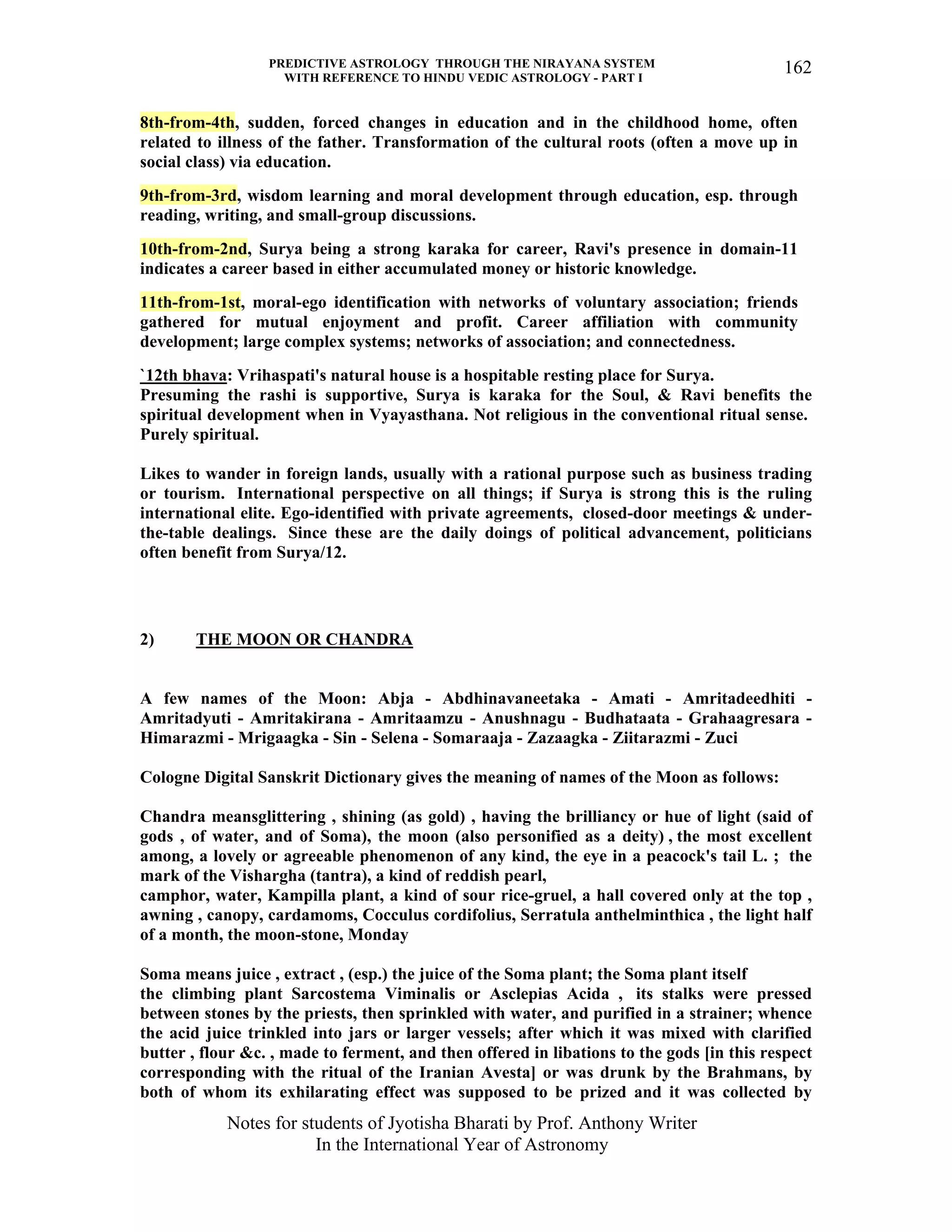 PREDICTIVE ASTROLOGY THROUGH THE NIRAYANA SYSTEM
WITH REFERENCE TO HINDU VEDIC ASTROLOGY - PART I
Notes for students of Jyotisha Bharati by Prof. Anthony Writer
In the International Year of Astronomy
162
8th-from-4th, sudden, forced changes in education and in the childhood home, often
related to illness of the father. Transformation of the cultural roots (often a move up in
social class) via education.
9th-from-3rd, wisdom learning and moral development through education, esp. through
reading, writing, and small-group discussions.
10th-from-2nd, Surya being a strong karaka for career, Ravi's presence in domain-11
indicates a career based in either accumulated money or historic knowledge.
11th-from-1st, moral-ego identification with networks of voluntary association; friends
gathered for mutual enjoyment and profit. Career affiliation with community
development; large complex systems; networks of association; and connectedness.
`12th bhava: Vrihaspati's natural house is a hospitable resting place for Surya.
Presuming the rashi is supportive, Surya is karaka for the Soul, & Ravi benefits the
spiritual development when in Vyayasthana. Not religious in the conventional ritual sense.
Purely spiritual.
Likes to wander in foreign lands, usually with a rational purpose such as business trading
or tourism. International perspective on all things; if Surya is strong this is the ruling
international elite. Ego-identified with private agreements, closed-door meetings & under-
the-table dealings. Since these are the daily doings of political advancement, politicians
often benefit from Surya/12.
2) THE MOON OR CHANDRA
A few names of the Moon: Abja - Abdhinavaneetaka - Amati - Amritadeedhiti -
Amritadyuti - Amritakirana - Amritaamzu - Anushnagu - Budhataata - Grahaagresara -
Himarazmi - Mrigaagka - Sin - Selena - Somaraaja - Zazaagka - Ziitarazmi - Zuci
Cologne Digital Sanskrit Dictionary gives the meaning of names of the Moon as follows:
Chandra meansglittering , shining (as gold) , having the brilliancy or hue of light (said of
gods , of water, and of Soma), the moon (also personified as a deity) , the most excellent
among, a lovely or agreeable phenomenon of any kind, the eye in a peacock's tail L. ; the
mark of the Vishargha (tantra), a kind of reddish pearl,
camphor, water, Kampilla plant, a kind of sour rice-gruel, a hall covered only at the top ,
awning , canopy, cardamoms, Cocculus cordifolius, Serratula anthelminthica , the light half
of a month, the moon-stone, Monday
Soma means juice , extract , (esp.) the juice of the Soma plant; the Soma plant itself
the climbing plant Sarcostema Viminalis or Asclepias Acida , its stalks were pressed
between stones by the priests, then sprinkled with water, and purified in a strainer; whence
the acid juice trinkled into jars or larger vessels; after which it was mixed with clarified
butter , flour &c. , made to ferment, and then offered in libations to the gods [in this respect
corresponding with the ritual of the Iranian Avesta] or was drunk by the Brahmans, by
both of whom its exhilarating effect was supposed to be prized and it was collected by
 