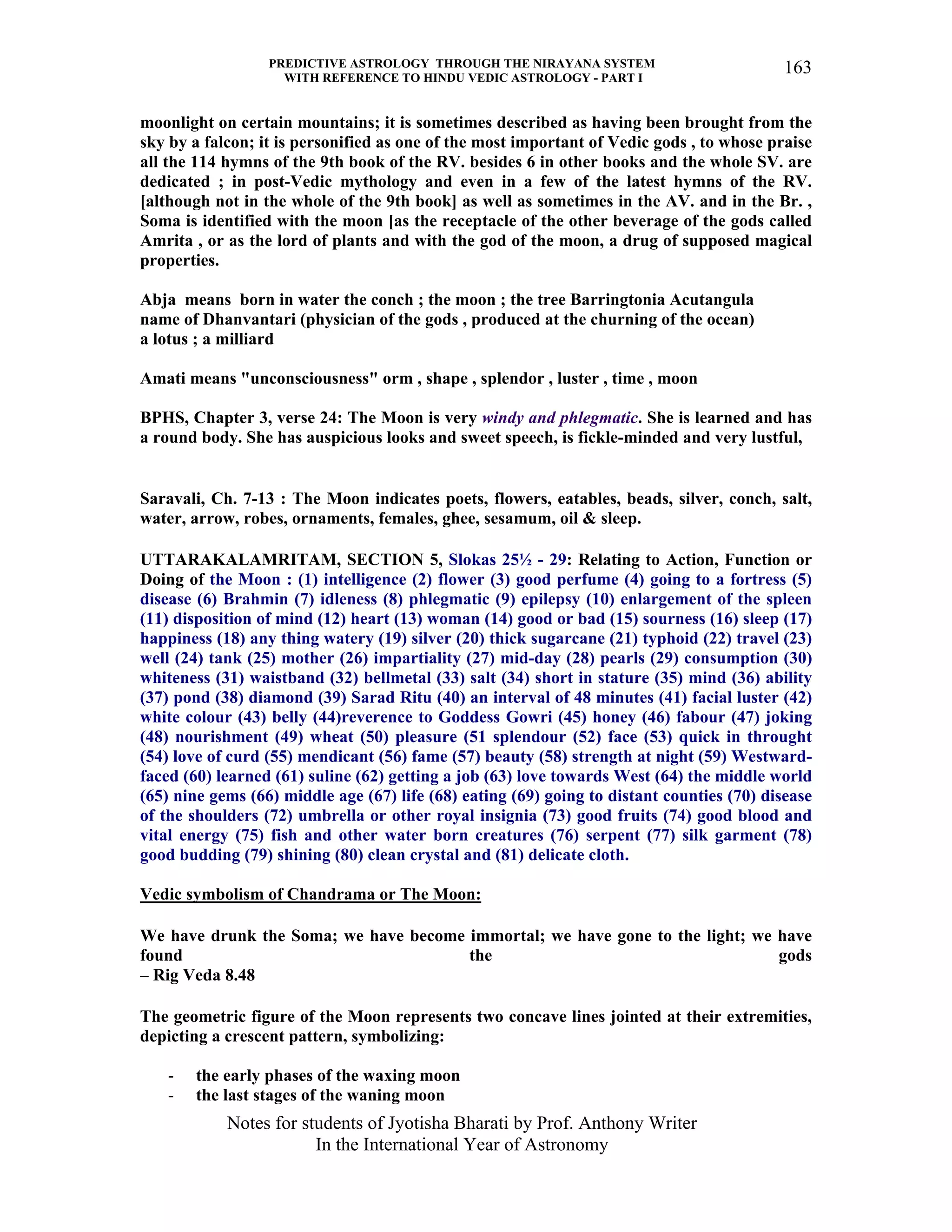 PREDICTIVE ASTROLOGY THROUGH THE NIRAYANA SYSTEM
WITH REFERENCE TO HINDU VEDIC ASTROLOGY - PART I
Notes for students of Jyotisha Bharati by Prof. Anthony Writer
In the International Year of Astronomy
163
moonlight on certain mountains; it is sometimes described as having been brought from the
sky by a falcon; it is personified as one of the most important of Vedic gods , to whose praise
all the 114 hymns of the 9th book of the RV. besides 6 in other books and the whole SV. are
dedicated ; in post-Vedic mythology and even in a few of the latest hymns of the RV.
[although not in the whole of the 9th book] as well as sometimes in the AV. and in the Br. ,
Soma is identified with the moon [as the receptacle of the other beverage of the gods called
Amrita , or as the lord of plants and with the god of the moon, a drug of supposed magical
properties.
Abja means born in water the conch ; the moon ; the tree Barringtonia Acutangula
name of Dhanvantari (physician of the gods , produced at the churning of the ocean)
a lotus ; a milliard
Amati means "unconsciousness" orm , shape , splendor , luster , time , moon
BPHS, Chapter 3, verse 24: The Moon is very windy and phlegmatic. She is learned and has
a round body. She has auspicious looks and sweet speech, is fickle-minded and very lustful,
Saravali, Ch. 7-13 : The Moon indicates poets, flowers, eatables, beads, silver, conch, salt,
water, arrow, robes, ornaments, females, ghee, sesamum, oil & sleep.
UTTARAKALAMRITAM, SECTION 5, Slokas 25½ - 29: Relating to Action, Function or
Doing of the Moon : (1) intelligence (2) flower (3) good perfume (4) going to a fortress (5)
disease (6) Brahmin (7) idleness (8) phlegmatic (9) epilepsy (10) enlargement of the spleen
(11) disposition of mind (12) heart (13) woman (14) good or bad (15) sourness (16) sleep (17)
happiness (18) any thing watery (19) silver (20) thick sugarcane (21) typhoid (22) travel (23)
well (24) tank (25) mother (26) impartiality (27) mid-day (28) pearls (29) consumption (30)
whiteness (31) waistband (32) bellmetal (33) salt (34) short in stature (35) mind (36) ability
(37) pond (38) diamond (39) Sarad Ritu (40) an interval of 48 minutes (41) facial luster (42)
white colour (43) belly (44)reverence to Goddess Gowri (45) honey (46) fabour (47) joking
(48) nourishment (49) wheat (50) pleasure (51 splendour (52) face (53) quick in throught
(54) love of curd (55) mendicant (56) fame (57) beauty (58) strength at night (59) Westward-
faced (60) learned (61) suline (62) getting a job (63) love towards West (64) the middle world
(65) nine gems (66) middle age (67) life (68) eating (69) going to distant counties (70) disease
of the shoulders (72) umbrella or other royal insignia (73) good fruits (74) good blood and
vital energy (75) fish and other water born creatures (76) serpent (77) silk garment (78)
good budding (79) shining (80) clean crystal and (81) delicate cloth.
Vedic symbolism of Chandrama or The Moon:
We have drunk the Soma; we have become immortal; we have gone to the light; we have
found the gods
– Rig Veda 8.48
The geometric figure of the Moon represents two concave lines jointed at their extremities,
depicting a crescent pattern, symbolizing:
- the early phases of the waxing moon
- the last stages of the waning moon
 