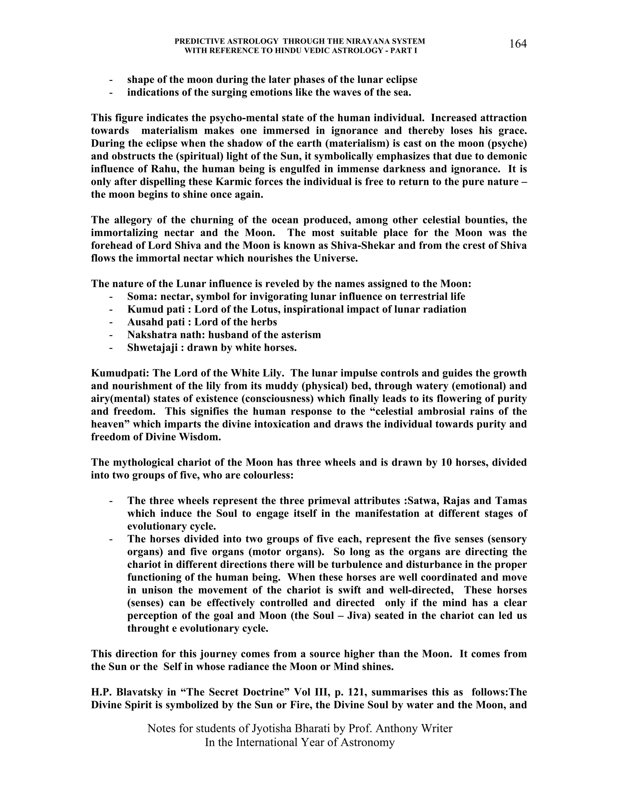 PREDICTIVE ASTROLOGY THROUGH THE NIRAYANA SYSTEM
WITH REFERENCE TO HINDU VEDIC ASTROLOGY - PART I
Notes for students of Jyotisha Bharati by Prof. Anthony Writer
In the International Year of Astronomy
164
- shape of the moon during the later phases of the lunar eclipse
- indications of the surging emotions like the waves of the sea.
This figure indicates the psycho-mental state of the human individual. Increased attraction
towards materialism makes one immersed in ignorance and thereby loses his grace.
During the eclipse when the shadow of the earth (materialism) is cast on the moon (psyche)
and obstructs the (spiritual) light of the Sun, it symbolically emphasizes that due to demonic
influence of Rahu, the human being is engulfed in immense darkness and ignorance. It is
only after dispelling these Karmic forces the individual is free to return to the pure nature –
the moon begins to shine once again.
The allegory of the churning of the ocean produced, among other celestial bounties, the
immortalizing nectar and the Moon. The most suitable place for the Moon was the
forehead of Lord Shiva and the Moon is known as Shiva-Shekar and from the crest of Shiva
flows the immortal nectar which nourishes the Universe.
The nature of the Lunar influence is reveled by the names assigned to the Moon:
- Soma: nectar, symbol for invigorating lunar influence on terrestrial life
- Kumud pati : Lord of the Lotus, inspirational impact of lunar radiation
- Ausahd pati : Lord of the herbs
- Nakshatra nath: husband of the asterism
- Shwetajaji : drawn by white horses.
Kumudpati: The Lord of the White Lily. The lunar impulse controls and guides the growth
and nourishment of the lily from its muddy (physical) bed, through watery (emotional) and
airy(mental) states of existence (consciousness) which finally leads to its flowering of purity
and freedom. This signifies the human response to the “celestial ambrosial rains of the
heaven” which imparts the divine intoxication and draws the individual towards purity and
freedom of Divine Wisdom.
The mythological chariot of the Moon has three wheels and is drawn by 10 horses, divided
into two groups of five, who are colourless:
- The three wheels represent the three primeval attributes :Satwa, Rajas and Tamas
which induce the Soul to engage itself in the manifestation at different stages of
evolutionary cycle.
- The horses divided into two groups of five each, represent the five senses (sensory
organs) and five organs (motor organs). So long as the organs are directing the
chariot in different directions there will be turbulence and disturbance in the proper
functioning of the human being. When these horses are well coordinated and move
in unison the movement of the chariot is swift and well-directed, These horses
(senses) can be effectively controlled and directed only if the mind has a clear
perception of the goal and Moon (the Soul – Jiva) seated in the chariot can led us
throught e evolutionary cycle.
This direction for this journey comes from a source higher than the Moon. It comes from
the Sun or the Self in whose radiance the Moon or Mind shines.
H.P. Blavatsky in “The Secret Doctrine” Vol III, p. 121, summarises this as follows:The
Divine Spirit is symbolized by the Sun or Fire, the Divine Soul by water and the Moon, and
 