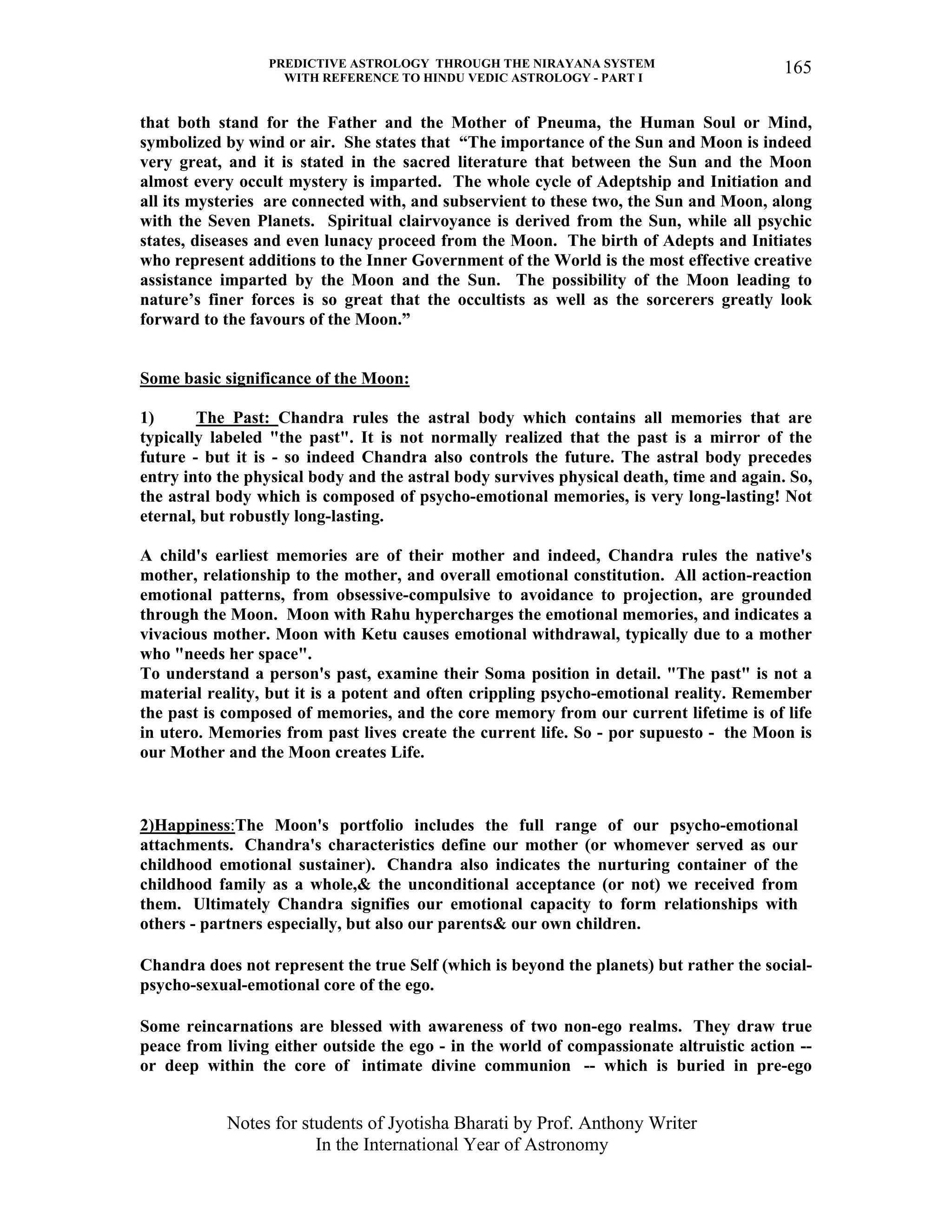 PREDICTIVE ASTROLOGY THROUGH THE NIRAYANA SYSTEM
WITH REFERENCE TO HINDU VEDIC ASTROLOGY - PART I
Notes for students of Jyotisha Bharati by Prof. Anthony Writer
In the International Year of Astronomy
165
that both stand for the Father and the Mother of Pneuma, the Human Soul or Mind,
symbolized by wind or air. She states that “The importance of the Sun and Moon is indeed
very great, and it is stated in the sacred literature that between the Sun and the Moon
almost every occult mystery is imparted. The whole cycle of Adeptship and Initiation and
all its mysteries are connected with, and subservient to these two, the Sun and Moon, along
with the Seven Planets. Spiritual clairvoyance is derived from the Sun, while all psychic
states, diseases and even lunacy proceed from the Moon. The birth of Adepts and Initiates
who represent additions to the Inner Government of the World is the most effective creative
assistance imparted by the Moon and the Sun. The possibility of the Moon leading to
nature’s finer forces is so great that the occultists as well as the sorcerers greatly look
forward to the favours of the Moon.”
Some basic significance of the Moon:
1) The Past: Chandra rules the astral body which contains all memories that are
typically labeled "the past". It is not normally realized that the past is a mirror of the
future - but it is - so indeed Chandra also controls the future. The astral body precedes
entry into the physical body and the astral body survives physical death, time and again. So,
the astral body which is composed of psycho-emotional memories, is very long-lasting! Not
eternal, but robustly long-lasting.
A child's earliest memories are of their mother and indeed, Chandra rules the native's
mother, relationship to the mother, and overall emotional constitution. All action-reaction
emotional patterns, from obsessive-compulsive to avoidance to projection, are grounded
through the Moon. Moon with Rahu hypercharges the emotional memories, and indicates a
vivacious mother. Moon with Ketu causes emotional withdrawal, typically due to a mother
who "needs her space".
To understand a person's past, examine their Soma position in detail. "The past" is not a
material reality, but it is a potent and often crippling psycho-emotional reality. Remember
the past is composed of memories, and the core memory from our current lifetime is of life
in utero. Memories from past lives create the current life. So - por supuesto - the Moon is
our Mother and the Moon creates Life.
2)Happiness:The Moon's portfolio includes the full range of our psycho-emotional
attachments. Chandra's characteristics define our mother (or whomever served as our
childhood emotional sustainer). Chandra also indicates the nurturing container of the
childhood family as a whole,& the unconditional acceptance (or not) we received from
them. Ultimately Chandra signifies our emotional capacity to form relationships with
others - partners especially, but also our parents& our own children.
Chandra does not represent the true Self (which is beyond the planets) but rather the social-
psycho-sexual-emotional core of the ego.
Some reincarnations are blessed with awareness of two non-ego realms. They draw true
peace from living either outside the ego - in the world of compassionate altruistic action --
or deep within the core of intimate divine communion -- which is buried in pre-ego
 