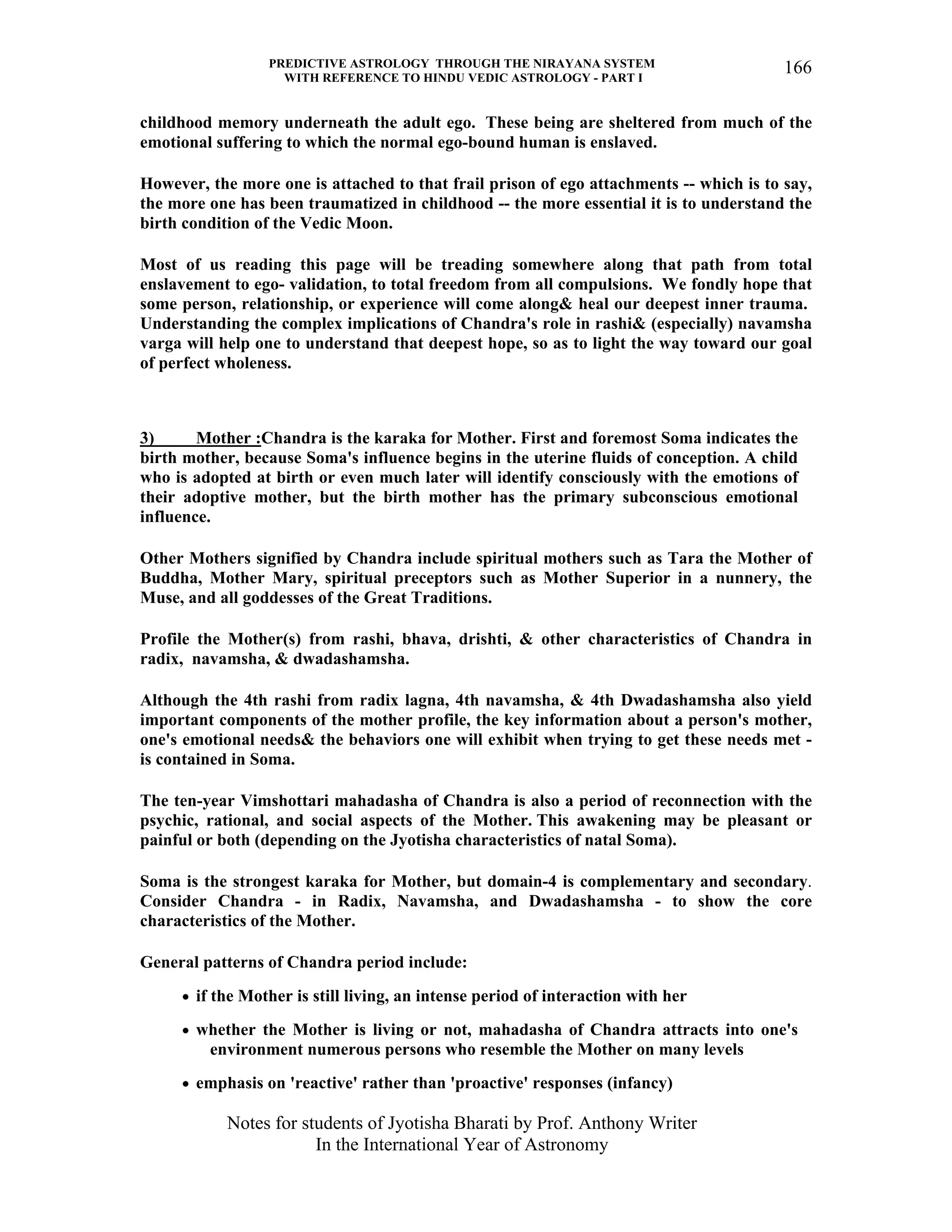 PREDICTIVE ASTROLOGY THROUGH THE NIRAYANA SYSTEM
WITH REFERENCE TO HINDU VEDIC ASTROLOGY - PART I
Notes for students of Jyotisha Bharati by Prof. Anthony Writer
In the International Year of Astronomy
166
childhood memory underneath the adult ego. These being are sheltered from much of the
emotional suffering to which the normal ego-bound human is enslaved.
However, the more one is attached to that frail prison of ego attachments -- which is to say,
the more one has been traumatized in childhood -- the more essential it is to understand the
birth condition of the Vedic Moon.
Most of us reading this page will be treading somewhere along that path from total
enslavement to ego- validation, to total freedom from all compulsions. We fondly hope that
some person, relationship, or experience will come along& heal our deepest inner trauma.
Understanding the complex implications of Chandra's role in rashi& (especially) navamsha
varga will help one to understand that deepest hope, so as to light the way toward our goal
of perfect wholeness.
3) Mother :Chandra is the karaka for Mother. First and foremost Soma indicates the
birth mother, because Soma's influence begins in the uterine fluids of conception. A child
who is adopted at birth or even much later will identify consciously with the emotions of
their adoptive mother, but the birth mother has the primary subconscious emotional
influence.
Other Mothers signified by Chandra include spiritual mothers such as Tara the Mother of
Buddha, Mother Mary, spiritual preceptors such as Mother Superior in a nunnery, the
Muse, and all goddesses of the Great Traditions.
Profile the Mother(s) from rashi, bhava, drishti, & other characteristics of Chandra in
radix, navamsha, & dwadashamsha.
Although the 4th rashi from radix lagna, 4th navamsha, & 4th Dwadashamsha also yield
important components of the mother profile, the key information about a person's mother,
one's emotional needs& the behaviors one will exhibit when trying to get these needs met -
is contained in Soma.
The ten-year Vimshottari mahadasha of Chandra is also a period of reconnection with the
psychic, rational, and social aspects of the Mother. This awakening may be pleasant or
painful or both (depending on the Jyotisha characteristics of natal Soma).
Soma is the strongest karaka for Mother, but domain-4 is complementary and secondary.
Consider Chandra - in Radix, Navamsha, and Dwadashamsha - to show the core
characteristics of the Mother.
General patterns of Chandra period include:
• if the Mother is still living, an intense period of interaction with her
• whether the Mother is living or not, mahadasha of Chandra attracts into one's
environment numerous persons who resemble the Mother on many levels
• emphasis on 'reactive' rather than 'proactive' responses (infancy)
 