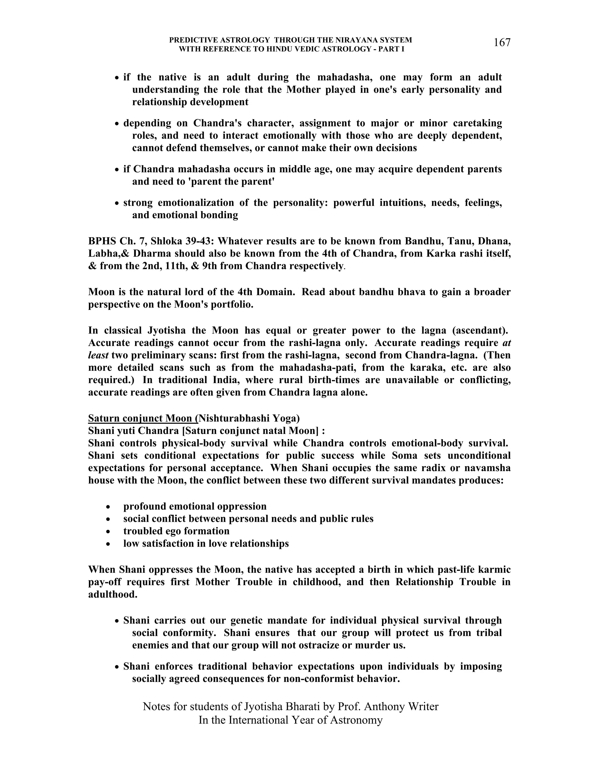 PREDICTIVE ASTROLOGY THROUGH THE NIRAYANA SYSTEM
WITH REFERENCE TO HINDU VEDIC ASTROLOGY - PART I
Notes for students of Jyotisha Bharati by Prof. Anthony Writer
In the International Year of Astronomy
167
• if the native is an adult during the mahadasha, one may form an adult
understanding the role that the Mother played in one's early personality and
relationship development
• depending on Chandra's character, assignment to major or minor caretaking
roles, and need to interact emotionally with those who are deeply dependent,
cannot defend themselves, or cannot make their own decisions
• if Chandra mahadasha occurs in middle age, one may acquire dependent parents
and need to 'parent the parent'
• strong emotionalization of the personality: powerful intuitions, needs, feelings,
and emotional bonding
BPHS Ch. 7, Shloka 39-43: Whatever results are to be known from Bandhu, Tanu, Dhana,
Labha,& Dharma should also be known from the 4th of Chandra, from Karka rashi itself,
& from the 2nd, 11th, & 9th from Chandra respectively.
Moon is the natural lord of the 4th Domain. Read about bandhu bhava to gain a broader
perspective on the Moon's portfolio.
In classical Jyotisha the Moon has equal or greater power to the lagna (ascendant).
Accurate readings cannot occur from the rashi-lagna only. Accurate readings require at
least two preliminary scans: first from the rashi-lagna, second from Chandra-lagna. (Then
more detailed scans such as from the mahadasha-pati, from the karaka, etc. are also
required.) In traditional India, where rural birth-times are unavailable or conflicting,
accurate readings are often given from Chandra lagna alone.
Saturn conjunct Moon (Nishturabhashi Yoga)
Shani yuti Chandra [Saturn conjunct natal Moon] :
Shani controls physical-body survival while Chandra controls emotional-body survival.
Shani sets conditional expectations for public success while Soma sets unconditional
expectations for personal acceptance. When Shani occupies the same radix or navamsha
house with the Moon, the conflict between these two different survival mandates produces:
• profound emotional oppression
• social conflict between personal needs and public rules
• troubled ego formation
• low satisfaction in love relationships
When Shani oppresses the Moon, the native has accepted a birth in which past-life karmic
pay-off requires first Mother Trouble in childhood, and then Relationship Trouble in
adulthood.
• Shani carries out our genetic mandate for individual physical survival through
social conformity. Shani ensures that our group will protect us from tribal
enemies and that our group will not ostracize or murder us.
• Shani enforces traditional behavior expectations upon individuals by imposing
socially agreed consequences for non-conformist behavior.
 