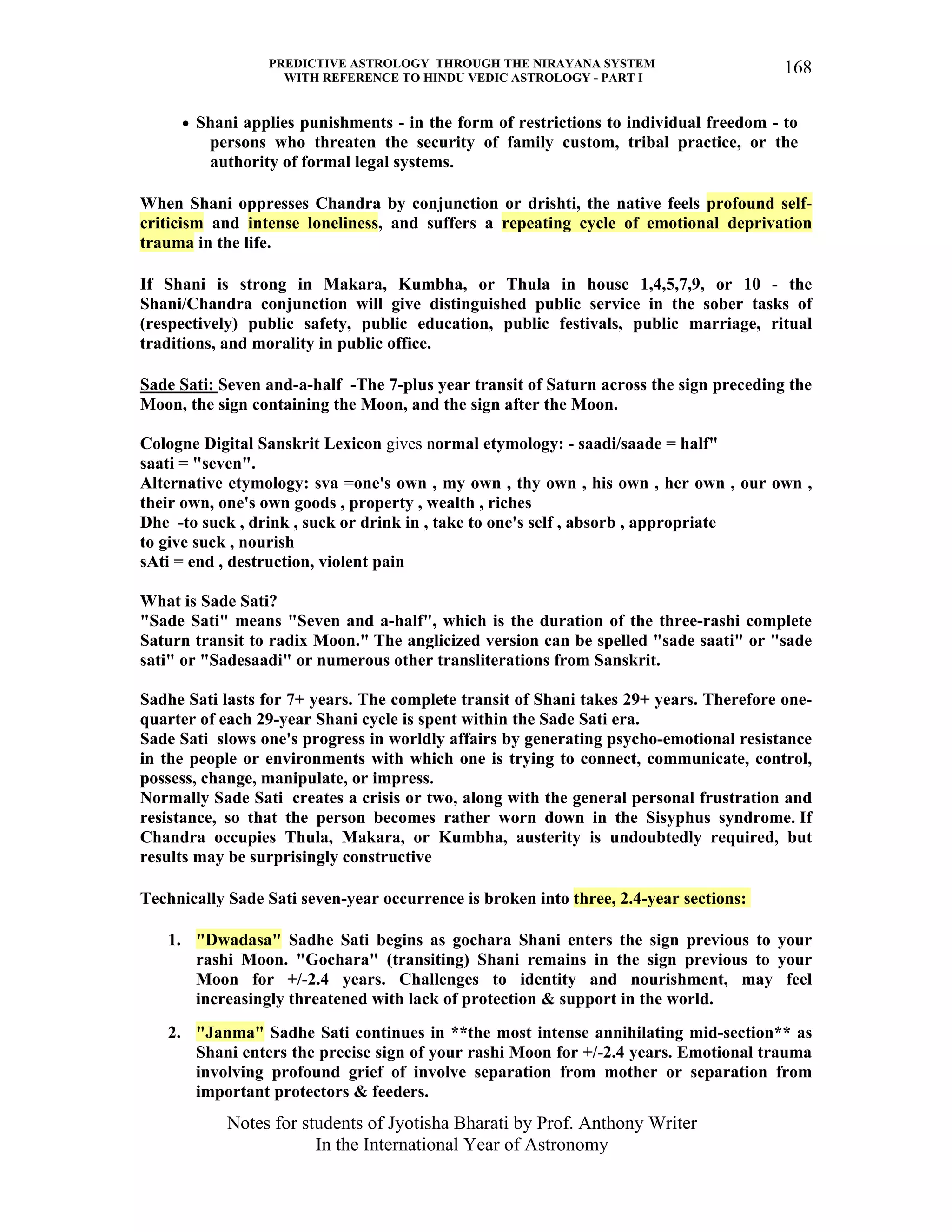 PREDICTIVE ASTROLOGY THROUGH THE NIRAYANA SYSTEM
WITH REFERENCE TO HINDU VEDIC ASTROLOGY - PART I
Notes for students of Jyotisha Bharati by Prof. Anthony Writer
In the International Year of Astronomy
168
• Shani applies punishments - in the form of restrictions to individual freedom - to
persons who threaten the security of family custom, tribal practice, or the
authority of formal legal systems.
When Shani oppresses Chandra by conjunction or drishti, the native feels profound self-
criticism and intense loneliness, and suffers a repeating cycle of emotional deprivation
trauma in the life.
If Shani is strong in Makara, Kumbha, or Thula in house 1,4,5,7,9, or 10 - the
Shani/Chandra conjunction will give distinguished public service in the sober tasks of
(respectively) public safety, public education, public festivals, public marriage, ritual
traditions, and morality in public office.
Sade Sati: Seven and-a-half -The 7-plus year transit of Saturn across the sign preceding the
Moon, the sign containing the Moon, and the sign after the Moon.
Cologne Digital Sanskrit Lexicon gives normal etymology: - saadi/saade = half"
saati = "seven".
Alternative etymology: sva =one's own , my own , thy own , his own , her own , our own ,
their own, one's own goods , property , wealth , riches
Dhe -to suck , drink , suck or drink in , take to one's self , absorb , appropriate
to give suck , nourish
sAti = end , destruction, violent pain
What is Sade Sati?
"Sade Sati" means "Seven and a-half", which is the duration of the three-rashi complete
Saturn transit to radix Moon." The anglicized version can be spelled "sade saati" or "sade
sati" or "Sadesaadi" or numerous other transliterations from Sanskrit.
Sadhe Sati lasts for 7+ years. The complete transit of Shani takes 29+ years. Therefore one-
quarter of each 29-year Shani cycle is spent within the Sade Sati era.
Sade Sati slows one's progress in worldly affairs by generating psycho-emotional resistance
in the people or environments with which one is trying to connect, communicate, control,
possess, change, manipulate, or impress.
Normally Sade Sati creates a crisis or two, along with the general personal frustration and
resistance, so that the person becomes rather worn down in the Sisyphus syndrome. If
Chandra occupies Thula, Makara, or Kumbha, austerity is undoubtedly required, but
results may be surprisingly constructive
Technically Sade Sati seven-year occurrence is broken into three, 2.4-year sections:
1. "Dwadasa" Sadhe Sati begins as gochara Shani enters the sign previous to your
rashi Moon. "Gochara" (transiting) Shani remains in the sign previous to your
Moon for +/-2.4 years. Challenges to identity and nourishment, may feel
increasingly threatened with lack of protection & support in the world.
2. "Janma" Sadhe Sati continues in **the most intense annihilating mid-section** as
Shani enters the precise sign of your rashi Moon for +/-2.4 years. Emotional trauma
involving profound grief of involve separation from mother or separation from
important protectors & feeders.
 