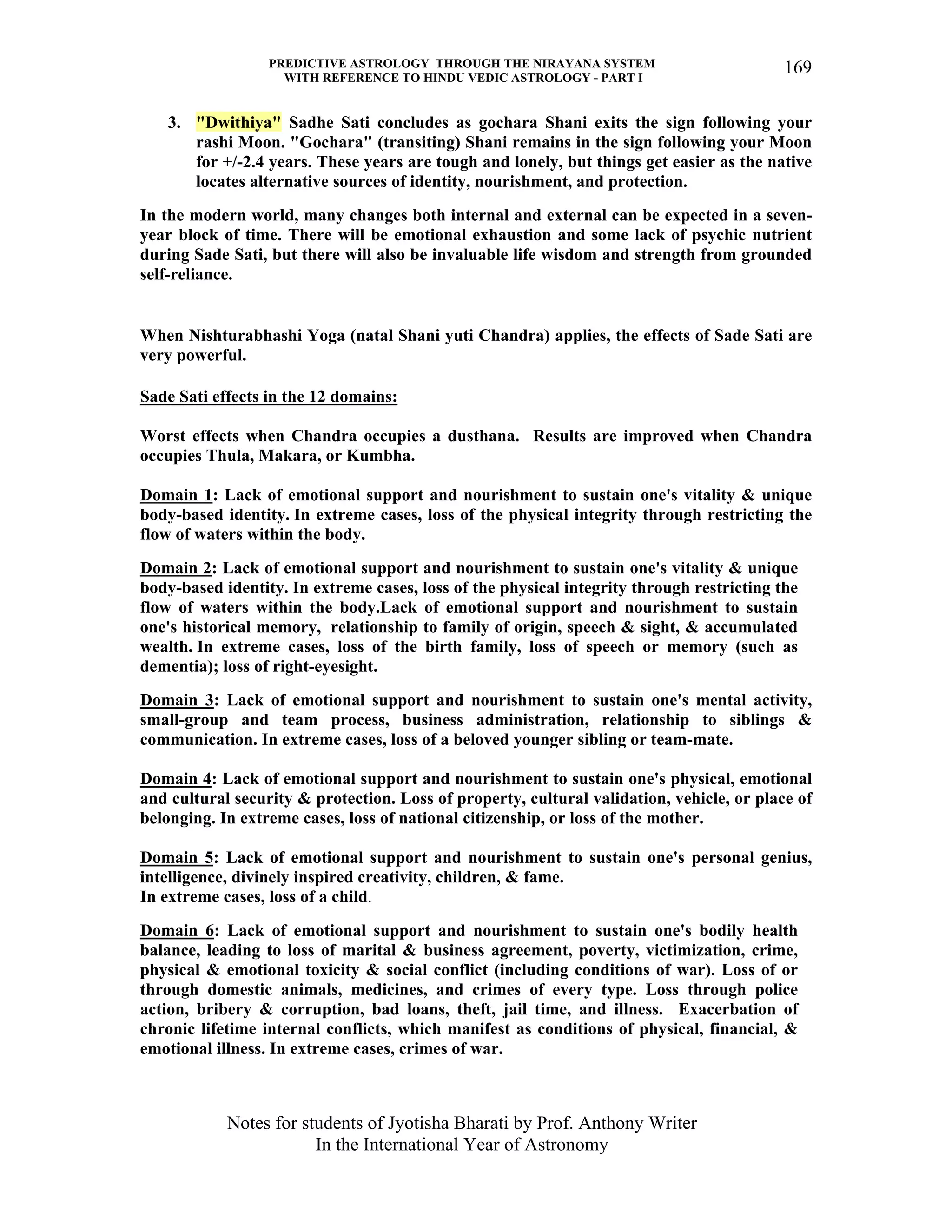 PREDICTIVE ASTROLOGY THROUGH THE NIRAYANA SYSTEM
WITH REFERENCE TO HINDU VEDIC ASTROLOGY - PART I
Notes for students of Jyotisha Bharati by Prof. Anthony Writer
In the International Year of Astronomy
169
3. "Dwithiya" Sadhe Sati concludes as gochara Shani exits the sign following your
rashi Moon. "Gochara" (transiting) Shani remains in the sign following your Moon
for +/-2.4 years. These years are tough and lonely, but things get easier as the native
locates alternative sources of identity, nourishment, and protection.
In the modern world, many changes both internal and external can be expected in a seven-
year block of time. There will be emotional exhaustion and some lack of psychic nutrient
during Sade Sati, but there will also be invaluable life wisdom and strength from grounded
self-reliance.
When Nishturabhashi Yoga (natal Shani yuti Chandra) applies, the effects of Sade Sati are
very powerful.
Sade Sati effects in the 12 domains:
Worst effects when Chandra occupies a dusthana. Results are improved when Chandra
occupies Thula, Makara, or Kumbha.
Domain 1: Lack of emotional support and nourishment to sustain one's vitality & unique
body-based identity. In extreme cases, loss of the physical integrity through restricting the
flow of waters within the body.
Domain 2: Lack of emotional support and nourishment to sustain one's vitality & unique
body-based identity. In extreme cases, loss of the physical integrity through restricting the
flow of waters within the body.Lack of emotional support and nourishment to sustain
one's historical memory, relationship to family of origin, speech & sight, & accumulated
wealth. In extreme cases, loss of the birth family, loss of speech or memory (such as
dementia); loss of right-eyesight.
Domain 3: Lack of emotional support and nourishment to sustain one's mental activity,
small-group and team process, business administration, relationship to siblings &
communication. In extreme cases, loss of a beloved younger sibling or team-mate.
Domain 4: Lack of emotional support and nourishment to sustain one's physical, emotional
and cultural security & protection. Loss of property, cultural validation, vehicle, or place of
belonging. In extreme cases, loss of national citizenship, or loss of the mother.
Domain 5: Lack of emotional support and nourishment to sustain one's personal genius,
intelligence, divinely inspired creativity, children, & fame.
In extreme cases, loss of a child.
Domain 6: Lack of emotional support and nourishment to sustain one's bodily health
balance, leading to loss of marital & business agreement, poverty, victimization, crime,
physical & emotional toxicity & social conflict (including conditions of war). Loss of or
through domestic animals, medicines, and crimes of every type. Loss through police
action, bribery & corruption, bad loans, theft, jail time, and illness. Exacerbation of
chronic lifetime internal conflicts, which manifest as conditions of physical, financial, &
emotional illness. In extreme cases, crimes of war.
 