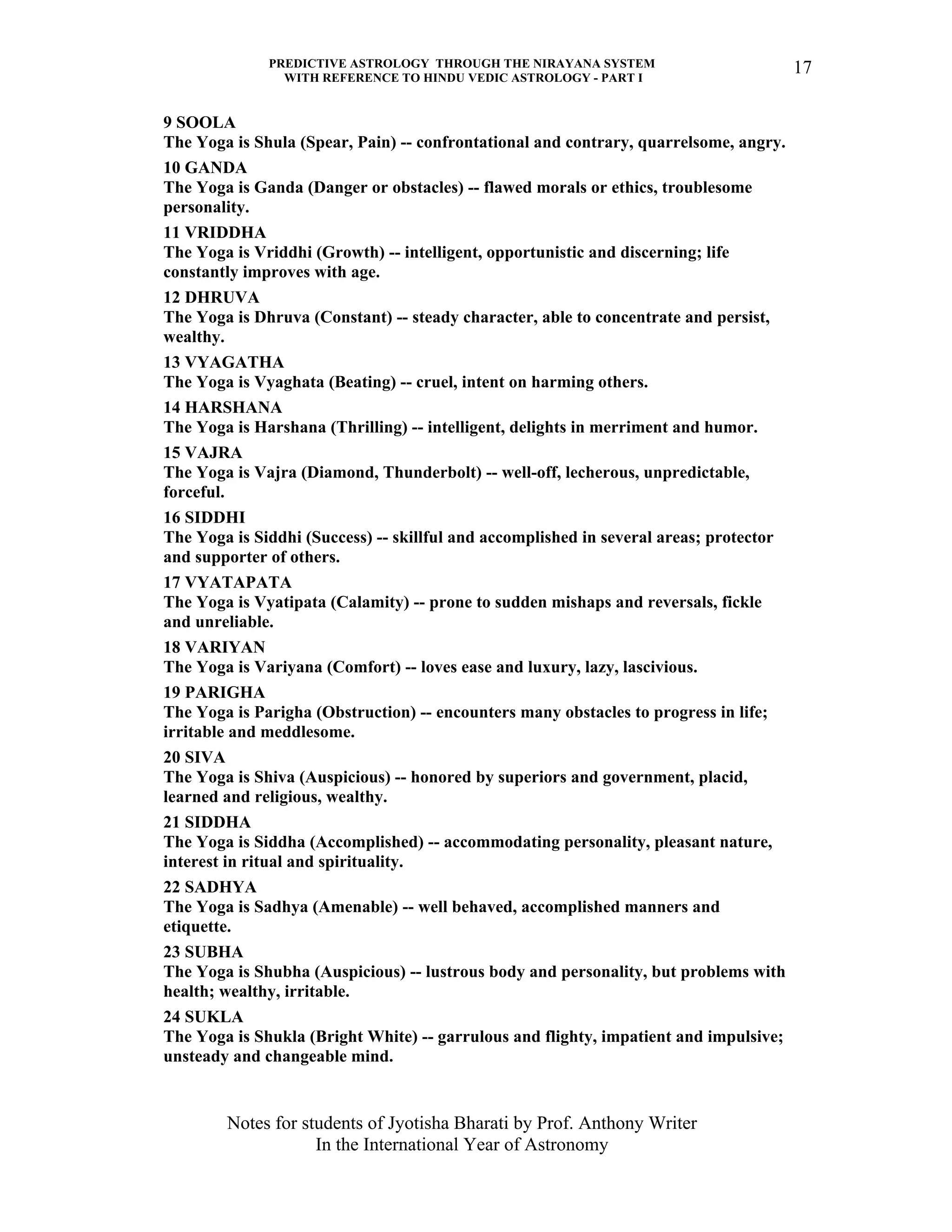PREDICTIVE ASTROLOGY THROUGH THE NIRAYANA SYSTEM
WITH REFERENCE TO HINDU VEDIC ASTROLOGY - PART I
Notes for students of Jyotisha Bharati by Prof. Anthony Writer
In the International Year of Astronomy
17
9 SOOLA
The Yoga is Shula (Spear, Pain) -- confrontational and contrary, quarrelsome, angry.
10 GANDA
The Yoga is Ganda (Danger or obstacles) -- flawed morals or ethics, troublesome
personality.
11 VRIDDHA
The Yoga is Vriddhi (Growth) -- intelligent, opportunistic and discerning; life
constantly improves with age.
12 DHRUVA
The Yoga is Dhruva (Constant) -- steady character, able to concentrate and persist,
wealthy.
13 VYAGATHA
The Yoga is Vyaghata (Beating) -- cruel, intent on harming others.
14 HARSHANA
The Yoga is Harshana (Thrilling) -- intelligent, delights in merriment and humor.
15 VAJRA
The Yoga is Vajra (Diamond, Thunderbolt) -- well-off, lecherous, unpredictable,
forceful.
16 SIDDHI
The Yoga is Siddhi (Success) -- skillful and accomplished in several areas; protector
and supporter of others.
17 VYATAPATA
The Yoga is Vyatipata (Calamity) -- prone to sudden mishaps and reversals, fickle
and unreliable.
18 VARIYAN
The Yoga is Variyana (Comfort) -- loves ease and luxury, lazy, lascivious.
19 PARIGHA
The Yoga is Parigha (Obstruction) -- encounters many obstacles to progress in life;
irritable and meddlesome.
20 SIVA
The Yoga is Shiva (Auspicious) -- honored by superiors and government, placid,
learned and religious, wealthy.
21 SIDDHA
The Yoga is Siddha (Accomplished) -- accommodating personality, pleasant nature,
interest in ritual and spirituality.
22 SADHYA
The Yoga is Sadhya (Amenable) -- well behaved, accomplished manners and
etiquette.
23 SUBHA
The Yoga is Shubha (Auspicious) -- lustrous body and personality, but problems with
health; wealthy, irritable.
24 SUKLA
The Yoga is Shukla (Bright White) -- garrulous and flighty, impatient and impulsive;
unsteady and changeable mind.
 