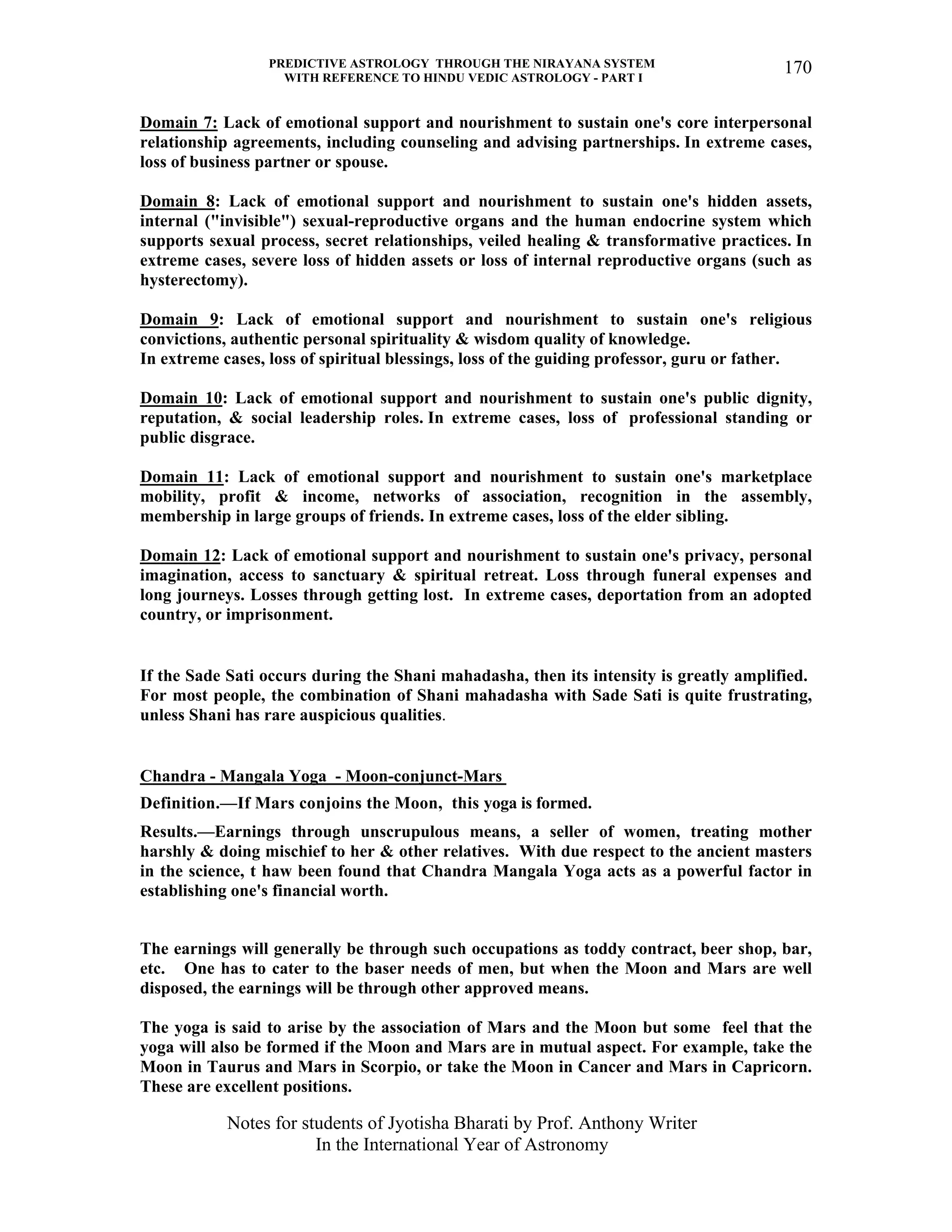 PREDICTIVE ASTROLOGY THROUGH THE NIRAYANA SYSTEM
WITH REFERENCE TO HINDU VEDIC ASTROLOGY - PART I
Notes for students of Jyotisha Bharati by Prof. Anthony Writer
In the International Year of Astronomy
170
Domain 7: Lack of emotional support and nourishment to sustain one's core interpersonal
relationship agreements, including counseling and advising partnerships. In extreme cases,
loss of business partner or spouse.
Domain 8: Lack of emotional support and nourishment to sustain one's hidden assets,
internal ("invisible") sexual-reproductive organs and the human endocrine system which
supports sexual process, secret relationships, veiled healing & transformative practices. In
extreme cases, severe loss of hidden assets or loss of internal reproductive organs (such as
hysterectomy).
Domain 9: Lack of emotional support and nourishment to sustain one's religious
convictions, authentic personal spirituality & wisdom quality of knowledge.
In extreme cases, loss of spiritual blessings, loss of the guiding professor, guru or father.
Domain 10: Lack of emotional support and nourishment to sustain one's public dignity,
reputation, & social leadership roles. In extreme cases, loss of professional standing or
public disgrace.
Domain 11: Lack of emotional support and nourishment to sustain one's marketplace
mobility, profit & income, networks of association, recognition in the assembly,
membership in large groups of friends. In extreme cases, loss of the elder sibling.
Domain 12: Lack of emotional support and nourishment to sustain one's privacy, personal
imagination, access to sanctuary & spiritual retreat. Loss through funeral expenses and
long journeys. Losses through getting lost. In extreme cases, deportation from an adopted
country, or imprisonment.
If the Sade Sati occurs during the Shani mahadasha, then its intensity is greatly amplified.
For most people, the combination of Shani mahadasha with Sade Sati is quite frustrating,
unless Shani has rare auspicious qualities.
Chandra - Mangala Yoga - Moon-conjunct-Mars
Definition.—If Mars conjoins the Moon, this yoga is formed.
Results.—Earnings through unscrupulous means, a seller of women, treating mother
harshly & doing mischief to her & other relatives. With due respect to the ancient masters
in the science, t haw been found that Chandra Mangala Yoga acts as a powerful factor in
establishing one's financial worth.
The earnings will generally be through such occupations as toddy contract, beer shop, bar,
etc. One has to cater to the baser needs of men, but when the Moon and Mars are well
disposed, the earnings will be through other approved means.
The yoga is said to arise by the association of Mars and the Moon but some feel that the
yoga will also be formed if the Moon and Mars are in mutual aspect. For example, take the
Moon in Taurus and Mars in Scorpio, or take the Moon in Cancer and Mars in Capricorn.
These are excellent positions.
 
