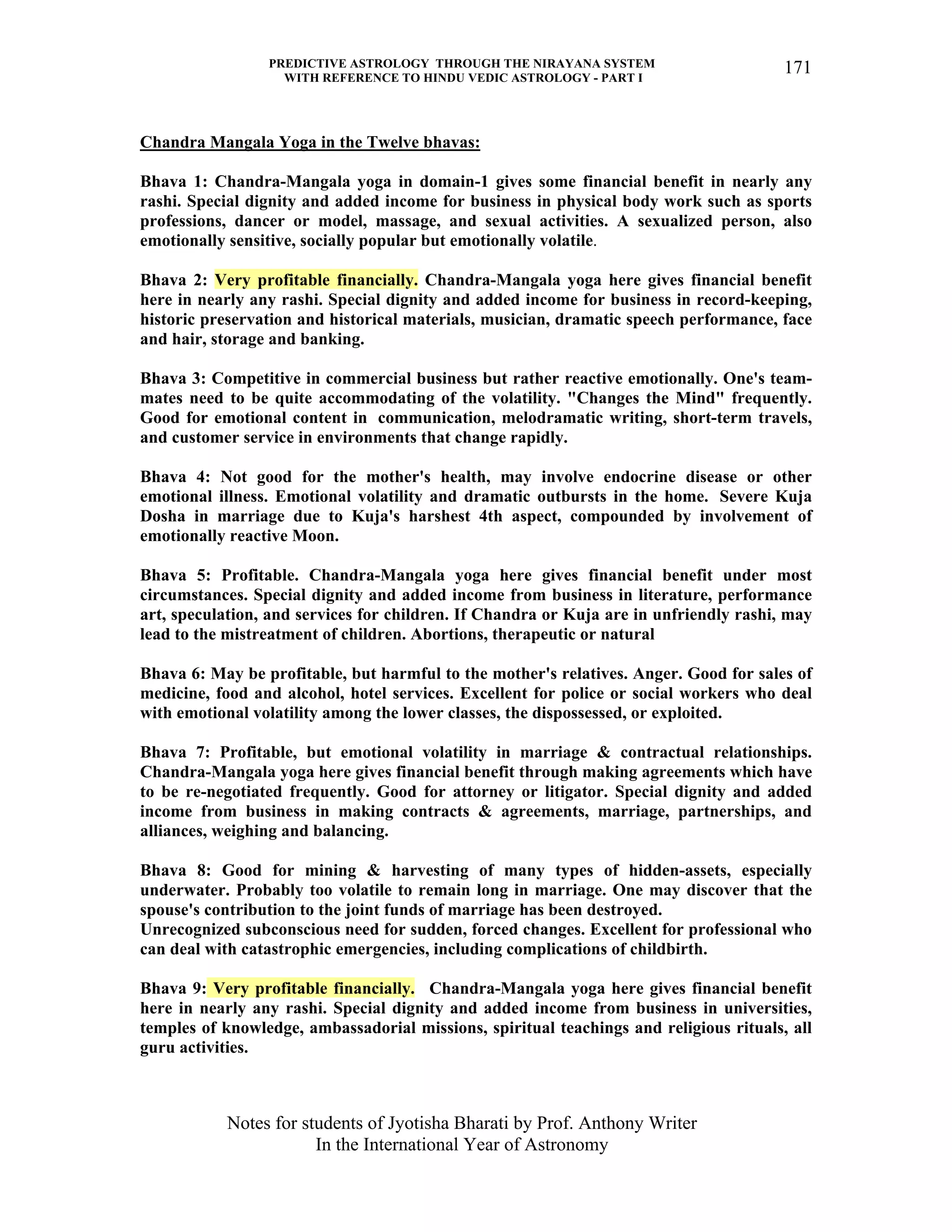 PREDICTIVE ASTROLOGY THROUGH THE NIRAYANA SYSTEM
WITH REFERENCE TO HINDU VEDIC ASTROLOGY - PART I
Notes for students of Jyotisha Bharati by Prof. Anthony Writer
In the International Year of Astronomy
171
Chandra Mangala Yoga in the Twelve bhavas:
Bhava 1: Chandra-Mangala yoga in domain-1 gives some financial benefit in nearly any
rashi. Special dignity and added income for business in physical body work such as sports
professions, dancer or model, massage, and sexual activities. A sexualized person, also
emotionally sensitive, socially popular but emotionally volatile.
Bhava 2: Very profitable financially. Chandra-Mangala yoga here gives financial benefit
here in nearly any rashi. Special dignity and added income for business in record-keeping,
historic preservation and historical materials, musician, dramatic speech performance, face
and hair, storage and banking.
Bhava 3: Competitive in commercial business but rather reactive emotionally. One's team-
mates need to be quite accommodating of the volatility. "Changes the Mind" frequently.
Good for emotional content in communication, melodramatic writing, short-term travels,
and customer service in environments that change rapidly.
Bhava 4: Not good for the mother's health, may involve endocrine disease or other
emotional illness. Emotional volatility and dramatic outbursts in the home. Severe Kuja
Dosha in marriage due to Kuja's harshest 4th aspect, compounded by involvement of
emotionally reactive Moon.
Bhava 5: Profitable. Chandra-Mangala yoga here gives financial benefit under most
circumstances. Special dignity and added income from business in literature, performance
art, speculation, and services for children. If Chandra or Kuja are in unfriendly rashi, may
lead to the mistreatment of children. Abortions, therapeutic or natural
Bhava 6: May be profitable, but harmful to the mother's relatives. Anger. Good for sales of
medicine, food and alcohol, hotel services. Excellent for police or social workers who deal
with emotional volatility among the lower classes, the dispossessed, or exploited.
Bhava 7: Profitable, but emotional volatility in marriage & contractual relationships.
Chandra-Mangala yoga here gives financial benefit through making agreements which have
to be re-negotiated frequently. Good for attorney or litigator. Special dignity and added
income from business in making contracts & agreements, marriage, partnerships, and
alliances, weighing and balancing.
Bhava 8: Good for mining & harvesting of many types of hidden-assets, especially
underwater. Probably too volatile to remain long in marriage. One may discover that the
spouse's contribution to the joint funds of marriage has been destroyed.
Unrecognized subconscious need for sudden, forced changes. Excellent for professional who
can deal with catastrophic emergencies, including complications of childbirth.
Bhava 9: Very profitable financially. Chandra-Mangala yoga here gives financial benefit
here in nearly any rashi. Special dignity and added income from business in universities,
temples of knowledge, ambassadorial missions, spiritual teachings and religious rituals, all
guru activities.
 