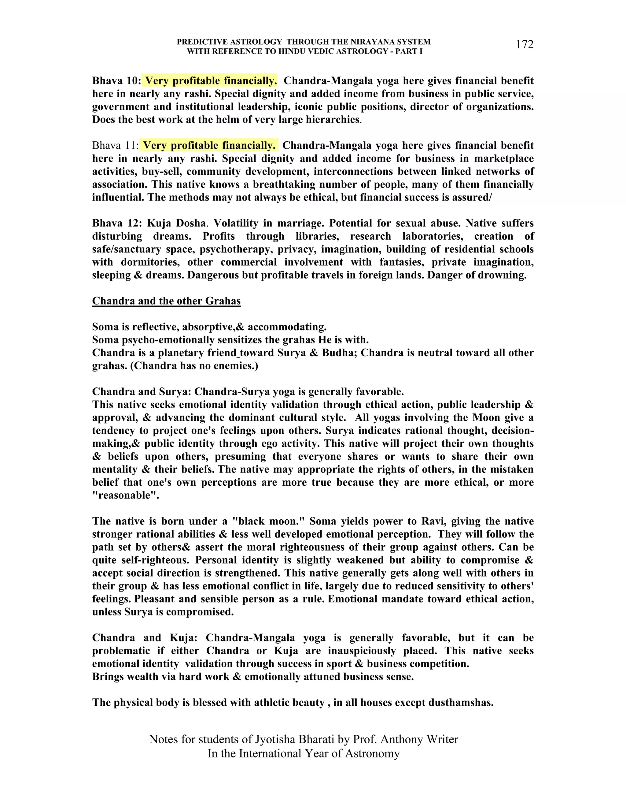 PREDICTIVE ASTROLOGY THROUGH THE NIRAYANA SYSTEM
WITH REFERENCE TO HINDU VEDIC ASTROLOGY - PART I
Notes for students of Jyotisha Bharati by Prof. Anthony Writer
In the International Year of Astronomy
172
Bhava 10: Very profitable financially. Chandra-Mangala yoga here gives financial benefit
here in nearly any rashi. Special dignity and added income from business in public service,
government and institutional leadership, iconic public positions, director of organizations.
Does the best work at the helm of very large hierarchies.
Bhava 11: Very profitable financially. Chandra-Mangala yoga here gives financial benefit
here in nearly any rashi. Special dignity and added income for business in marketplace
activities, buy-sell, community development, interconnections between linked networks of
association. This native knows a breathtaking number of people, many of them financially
influential. The methods may not always be ethical, but financial success is assured/
Bhava 12: Kuja Dosha. Volatility in marriage. Potential for sexual abuse. Native suffers
disturbing dreams. Profits through libraries, research laboratories, creation of
safe/sanctuary space, psychotherapy, privacy, imagination, building of residential schools
with dormitories, other commercial involvement with fantasies, private imagination,
sleeping & dreams. Dangerous but profitable travels in foreign lands. Danger of drowning.
Chandra and the other Grahas
Soma is reflective, absorptive,& accommodating.
Soma psycho-emotionally sensitizes the grahas He is with.
Chandra is a planetary friend toward Surya & Budha; Chandra is neutral toward all other
grahas. (Chandra has no enemies.)
Chandra and Surya: Chandra-Surya yoga is generally favorable.
This native seeks emotional identity validation through ethical action, public leadership &
approval, & advancing the dominant cultural style. All yogas involving the Moon give a
tendency to project one's feelings upon others. Surya indicates rational thought, decision-
making,& public identity through ego activity. This native will project their own thoughts
& beliefs upon others, presuming that everyone shares or wants to share their own
mentality & their beliefs. The native may appropriate the rights of others, in the mistaken
belief that one's own perceptions are more true because they are more ethical, or more
"reasonable".
The native is born under a "black moon." Soma yields power to Ravi, giving the native
stronger rational abilities & less well developed emotional perception. They will follow the
path set by others& assert the moral righteousness of their group against others. Can be
quite self-righteous. Personal identity is slightly weakened but ability to compromise &
accept social direction is strengthened. This native generally gets along well with others in
their group & has less emotional conflict in life, largely due to reduced sensitivity to others'
feelings. Pleasant and sensible person as a rule. Emotional mandate toward ethical action,
unless Surya is compromised.
Chandra and Kuja: Chandra-Mangala yoga is generally favorable, but it can be
problematic if either Chandra or Kuja are inauspiciously placed. This native seeks
emotional identity validation through success in sport & business competition.
Brings wealth via hard work & emotionally attuned business sense.
The physical body is blessed with athletic beauty , in all houses except dusthamshas.
 