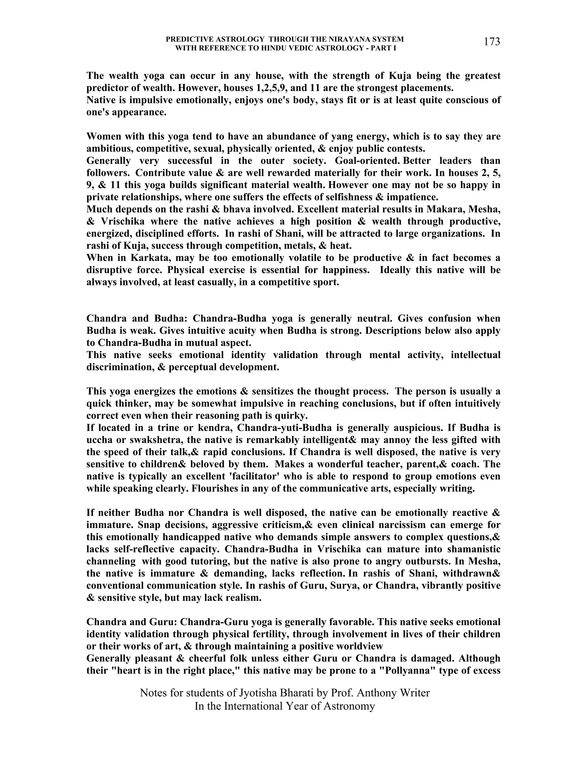PREDICTIVE ASTROLOGY THROUGH THE NIRAYANA SYSTEM
WITH REFERENCE TO HINDU VEDIC ASTROLOGY - PART I
Notes for students of Jyotisha Bharati by Prof. Anthony Writer
In the International Year of Astronomy
173
The wealth yoga can occur in any house, with the strength of Kuja being the greatest
predictor of wealth. However, houses 1,2,5,9, and 11 are the strongest placements.
Native is impulsive emotionally, enjoys one's body, stays fit or is at least quite conscious of
one's appearance.
Women with this yoga tend to have an abundance of yang energy, which is to say they are
ambitious, competitive, sexual, physically oriented, & enjoy public contests.
Generally very successful in the outer society. Goal-oriented. Better leaders than
followers. Contribute value & are well rewarded materially for their work. In houses 2, 5,
9, & 11 this yoga builds significant material wealth. However one may not be so happy in
private relationships, where one suffers the effects of selfishness & impatience.
Much depends on the rashi & bhava involved. Excellent material results in Makara, Mesha,
& Vrischika where the native achieves a high position & wealth through productive,
energized, disciplined efforts. In rashi of Shani, will be attracted to large organizations. In
rashi of Kuja, success through competition, metals, & heat.
When in Karkata, may be too emotionally volatile to be productive & in fact becomes a
disruptive force. Physical exercise is essential for happiness. Ideally this native will be
always involved, at least casually, in a competitive sport.
Chandra and Budha: Chandra-Budha yoga is generally neutral. Gives confusion when
Budha is weak. Gives intuitive acuity when Budha is strong. Descriptions below also apply
to Chandra-Budha in mutual aspect.
This native seeks emotional identity validation through mental activity, intellectual
discrimination, & perceptual development.
This yoga energizes the emotions & sensitizes the thought process. The person is usually a
quick thinker, may be somewhat impulsive in reaching conclusions, but if often intuitively
correct even when their reasoning path is quirky.
If located in a trine or kendra, Chandra-yuti-Budha is generally auspicious. If Budha is
uccha or swakshetra, the native is remarkably intelligent& may annoy the less gifted with
the speed of their talk,& rapid conclusions. If Chandra is well disposed, the native is very
sensitive to children& beloved by them. Makes a wonderful teacher, parent,& coach. The
native is typically an excellent 'facilitator' who is able to respond to group emotions even
while speaking clearly. Flourishes in any of the communicative arts, especially writing.
If neither Budha nor Chandra is well disposed, the native can be emotionally reactive &
immature. Snap decisions, aggressive criticism,& even clinical narcissism can emerge for
this emotionally handicapped native who demands simple answers to complex questions,&
lacks self-reflective capacity. Chandra-Budha in Vrischika can mature into shamanistic
channeling with good tutoring, but the native is also prone to angry outbursts. In Mesha,
the native is immature & demanding, lacks reflection. In rashis of Shani, withdrawn&
conventional communication style. In rashis of Guru, Surya, or Chandra, vibrantly positive
& sensitive style, but may lack realism.
Chandra and Guru: Chandra-Guru yoga is generally favorable. This native seeks emotional
identity validation through physical fertility, through involvement in lives of their children
or their works of art, & through maintaining a positive worldview
Generally pleasant & cheerful folk unless either Guru or Chandra is damaged. Although
their "heart is in the right place," this native may be prone to a "Pollyanna" type of excess
 