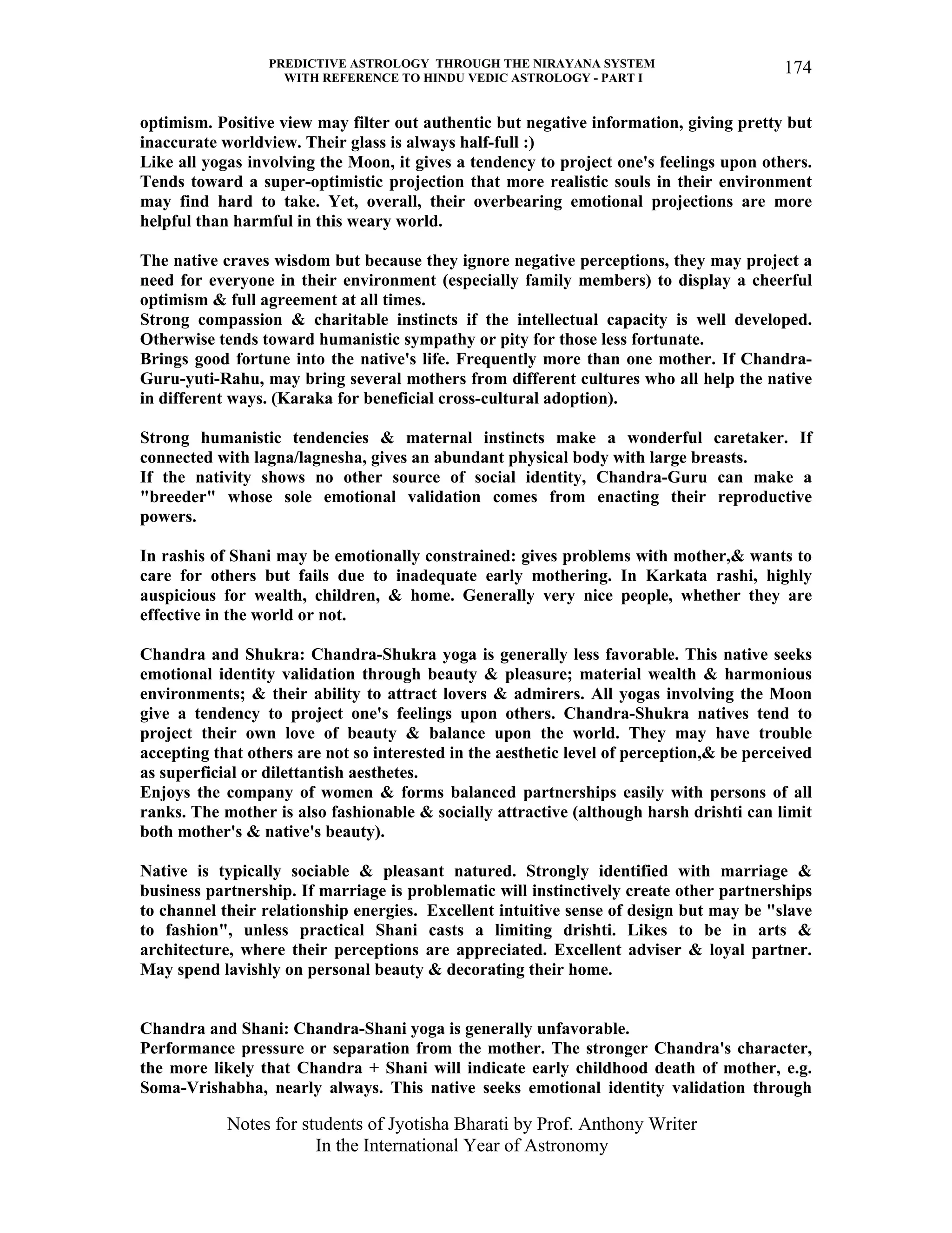 PREDICTIVE ASTROLOGY THROUGH THE NIRAYANA SYSTEM
WITH REFERENCE TO HINDU VEDIC ASTROLOGY - PART I
Notes for students of Jyotisha Bharati by Prof. Anthony Writer
In the International Year of Astronomy
174
optimism. Positive view may filter out authentic but negative information, giving pretty but
inaccurate worldview. Their glass is always half-full :)
Like all yogas involving the Moon, it gives a tendency to project one's feelings upon others.
Tends toward a super-optimistic projection that more realistic souls in their environment
may find hard to take. Yet, overall, their overbearing emotional projections are more
helpful than harmful in this weary world.
The native craves wisdom but because they ignore negative perceptions, they may project a
need for everyone in their environment (especially family members) to display a cheerful
optimism & full agreement at all times.
Strong compassion & charitable instincts if the intellectual capacity is well developed.
Otherwise tends toward humanistic sympathy or pity for those less fortunate.
Brings good fortune into the native's life. Frequently more than one mother. If Chandra-
Guru-yuti-Rahu, may bring several mothers from different cultures who all help the native
in different ways. (Karaka for beneficial cross-cultural adoption).
Strong humanistic tendencies & maternal instincts make a wonderful caretaker. If
connected with lagna/lagnesha, gives an abundant physical body with large breasts.
If the nativity shows no other source of social identity, Chandra-Guru can make a
"breeder" whose sole emotional validation comes from enacting their reproductive
powers.
In rashis of Shani may be emotionally constrained: gives problems with mother,& wants to
care for others but fails due to inadequate early mothering. In Karkata rashi, highly
auspicious for wealth, children, & home. Generally very nice people, whether they are
effective in the world or not.
Chandra and Shukra: Chandra-Shukra yoga is generally less favorable. This native seeks
emotional identity validation through beauty & pleasure; material wealth & harmonious
environments; & their ability to attract lovers & admirers. All yogas involving the Moon
give a tendency to project one's feelings upon others. Chandra-Shukra natives tend to
project their own love of beauty & balance upon the world. They may have trouble
accepting that others are not so interested in the aesthetic level of perception,& be perceived
as superficial or dilettantish aesthetes.
Enjoys the company of women & forms balanced partnerships easily with persons of all
ranks. The mother is also fashionable & socially attractive (although harsh drishti can limit
both mother's & native's beauty).
Native is typically sociable & pleasant natured. Strongly identified with marriage &
business partnership. If marriage is problematic will instinctively create other partnerships
to channel their relationship energies. Excellent intuitive sense of design but may be "slave
to fashion", unless practical Shani casts a limiting drishti. Likes to be in arts &
architecture, where their perceptions are appreciated. Excellent adviser & loyal partner.
May spend lavishly on personal beauty & decorating their home.
Chandra and Shani: Chandra-Shani yoga is generally unfavorable.
Performance pressure or separation from the mother. The stronger Chandra's character,
the more likely that Chandra + Shani will indicate early childhood death of mother, e.g.
Soma-Vrishabha, nearly always. This native seeks emotional identity validation through
 