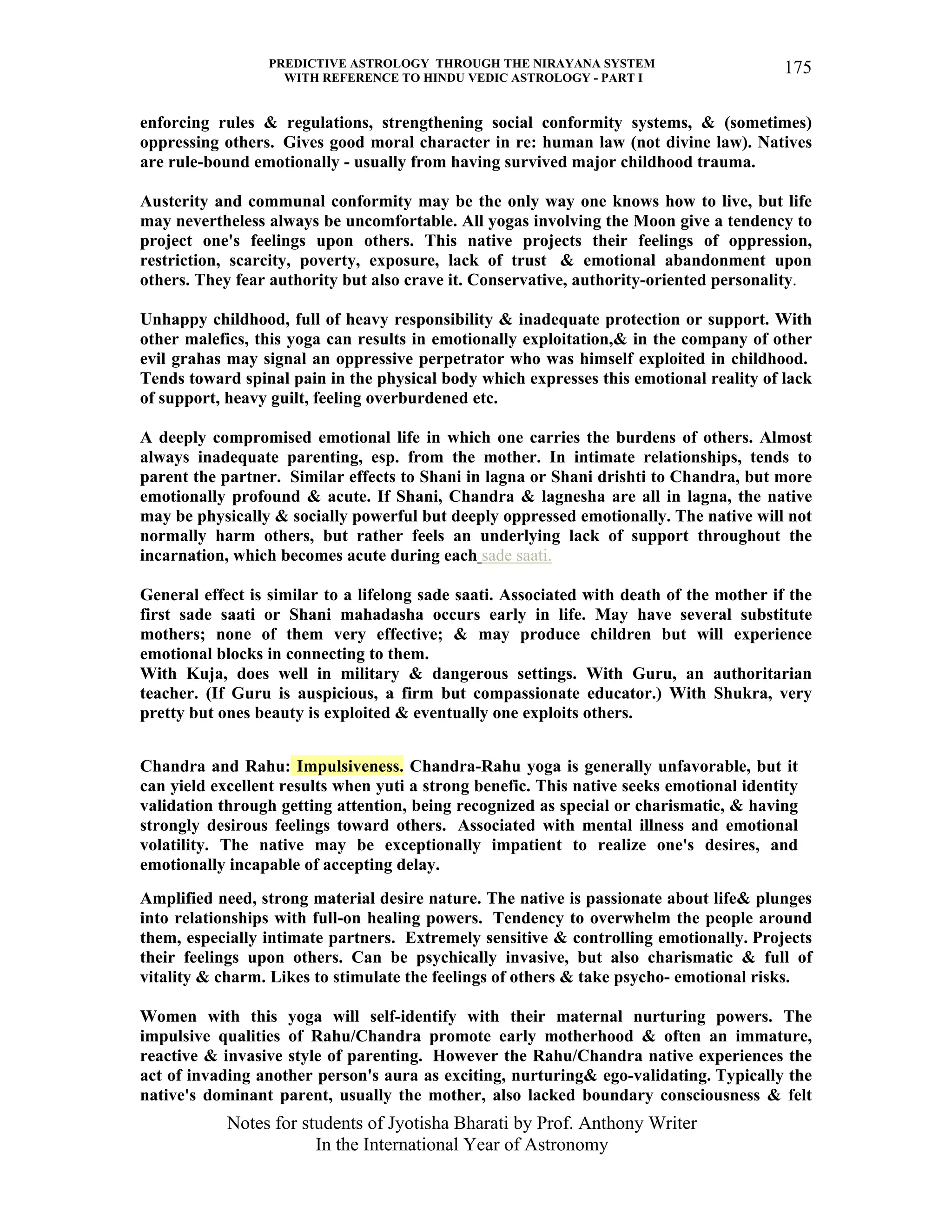 PREDICTIVE ASTROLOGY THROUGH THE NIRAYANA SYSTEM
WITH REFERENCE TO HINDU VEDIC ASTROLOGY - PART I
Notes for students of Jyotisha Bharati by Prof. Anthony Writer
In the International Year of Astronomy
175
enforcing rules & regulations, strengthening social conformity systems, & (sometimes)
oppressing others. Gives good moral character in re: human law (not divine law). Natives
are rule-bound emotionally - usually from having survived major childhood trauma.
Austerity and communal conformity may be the only way one knows how to live, but life
may nevertheless always be uncomfortable. All yogas involving the Moon give a tendency to
project one's feelings upon others. This native projects their feelings of oppression,
restriction, scarcity, poverty, exposure, lack of trust & emotional abandonment upon
others. They fear authority but also crave it. Conservative, authority-oriented personality.
Unhappy childhood, full of heavy responsibility & inadequate protection or support. With
other malefics, this yoga can results in emotionally exploitation,& in the company of other
evil grahas may signal an oppressive perpetrator who was himself exploited in childhood.
Tends toward spinal pain in the physical body which expresses this emotional reality of lack
of support, heavy guilt, feeling overburdened etc.
A deeply compromised emotional life in which one carries the burdens of others. Almost
always inadequate parenting, esp. from the mother. In intimate relationships, tends to
parent the partner. Similar effects to Shani in lagna or Shani drishti to Chandra, but more
emotionally profound & acute. If Shani, Chandra & lagnesha are all in lagna, the native
may be physically & socially powerful but deeply oppressed emotionally. The native will not
normally harm others, but rather feels an underlying lack of support throughout the
incarnation, which becomes acute during each sade saati.
General effect is similar to a lifelong sade saati. Associated with death of the mother if the
first sade saati or Shani mahadasha occurs early in life. May have several substitute
mothers; none of them very effective; & may produce children but will experience
emotional blocks in connecting to them.
With Kuja, does well in military & dangerous settings. With Guru, an authoritarian
teacher. (If Guru is auspicious, a firm but compassionate educator.) With Shukra, very
pretty but ones beauty is exploited & eventually one exploits others.
Chandra and Rahu: Impulsiveness. Chandra-Rahu yoga is generally unfavorable, but it
can yield excellent results when yuti a strong benefic. This native seeks emotional identity
validation through getting attention, being recognized as special or charismatic, & having
strongly desirous feelings toward others. Associated with mental illness and emotional
volatility. The native may be exceptionally impatient to realize one's desires, and
emotionally incapable of accepting delay.
Amplified need, strong material desire nature. The native is passionate about life& plunges
into relationships with full-on healing powers. Tendency to overwhelm the people around
them, especially intimate partners. Extremely sensitive & controlling emotionally. Projects
their feelings upon others. Can be psychically invasive, but also charismatic & full of
vitality & charm. Likes to stimulate the feelings of others & take psycho- emotional risks.
Women with this yoga will self-identify with their maternal nurturing powers. The
impulsive qualities of Rahu/Chandra promote early motherhood & often an immature,
reactive & invasive style of parenting. However the Rahu/Chandra native experiences the
act of invading another person's aura as exciting, nurturing& ego-validating. Typically the
native's dominant parent, usually the mother, also lacked boundary consciousness & felt
 