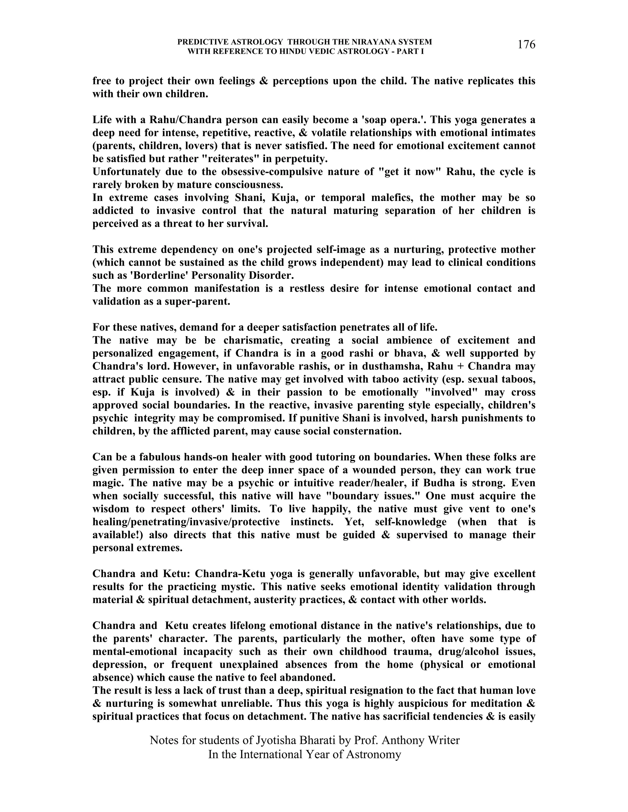 PREDICTIVE ASTROLOGY THROUGH THE NIRAYANA SYSTEM
WITH REFERENCE TO HINDU VEDIC ASTROLOGY - PART I
Notes for students of Jyotisha Bharati by Prof. Anthony Writer
In the International Year of Astronomy
176
free to project their own feelings & perceptions upon the child. The native replicates this
with their own children.
Life with a Rahu/Chandra person can easily become a 'soap opera.'. This yoga generates a
deep need for intense, repetitive, reactive, & volatile relationships with emotional intimates
(parents, children, lovers) that is never satisfied. The need for emotional excitement cannot
be satisfied but rather "reiterates" in perpetuity.
Unfortunately due to the obsessive-compulsive nature of "get it now" Rahu, the cycle is
rarely broken by mature consciousness.
In extreme cases involving Shani, Kuja, or temporal malefics, the mother may be so
addicted to invasive control that the natural maturing separation of her children is
perceived as a threat to her survival.
This extreme dependency on one's projected self-image as a nurturing, protective mother
(which cannot be sustained as the child grows independent) may lead to clinical conditions
such as 'Borderline' Personality Disorder.
The more common manifestation is a restless desire for intense emotional contact and
validation as a super-parent.
For these natives, demand for a deeper satisfaction penetrates all of life.
The native may be be charismatic, creating a social ambience of excitement and
personalized engagement, if Chandra is in a good rashi or bhava, & well supported by
Chandra's lord. However, in unfavorable rashis, or in dusthamsha, Rahu + Chandra may
attract public censure. The native may get involved with taboo activity (esp. sexual taboos,
esp. if Kuja is involved) & in their passion to be emotionally "involved" may cross
approved social boundaries. In the reactive, invasive parenting style especially, children's
psychic integrity may be compromised. If punitive Shani is involved, harsh punishments to
children, by the afflicted parent, may cause social consternation.
Can be a fabulous hands-on healer with good tutoring on boundaries. When these folks are
given permission to enter the deep inner space of a wounded person, they can work true
magic. The native may be a psychic or intuitive reader/healer, if Budha is strong. Even
when socially successful, this native will have "boundary issues." One must acquire the
wisdom to respect others' limits. To live happily, the native must give vent to one's
healing/penetrating/invasive/protective instincts. Yet, self-knowledge (when that is
available!) also directs that this native must be guided & supervised to manage their
personal extremes.
Chandra and Ketu: Chandra-Ketu yoga is generally unfavorable, but may give excellent
results for the practicing mystic. This native seeks emotional identity validation through
material & spiritual detachment, austerity practices, & contact with other worlds.
Chandra and Ketu creates lifelong emotional distance in the native's relationships, due to
the parents' character. The parents, particularly the mother, often have some type of
mental-emotional incapacity such as their own childhood trauma, drug/alcohol issues,
depression, or frequent unexplained absences from the home (physical or emotional
absence) which cause the native to feel abandoned.
The result is less a lack of trust than a deep, spiritual resignation to the fact that human love
& nurturing is somewhat unreliable. Thus this yoga is highly auspicious for meditation &
spiritual practices that focus on detachment. The native has sacrificial tendencies & is easily
 