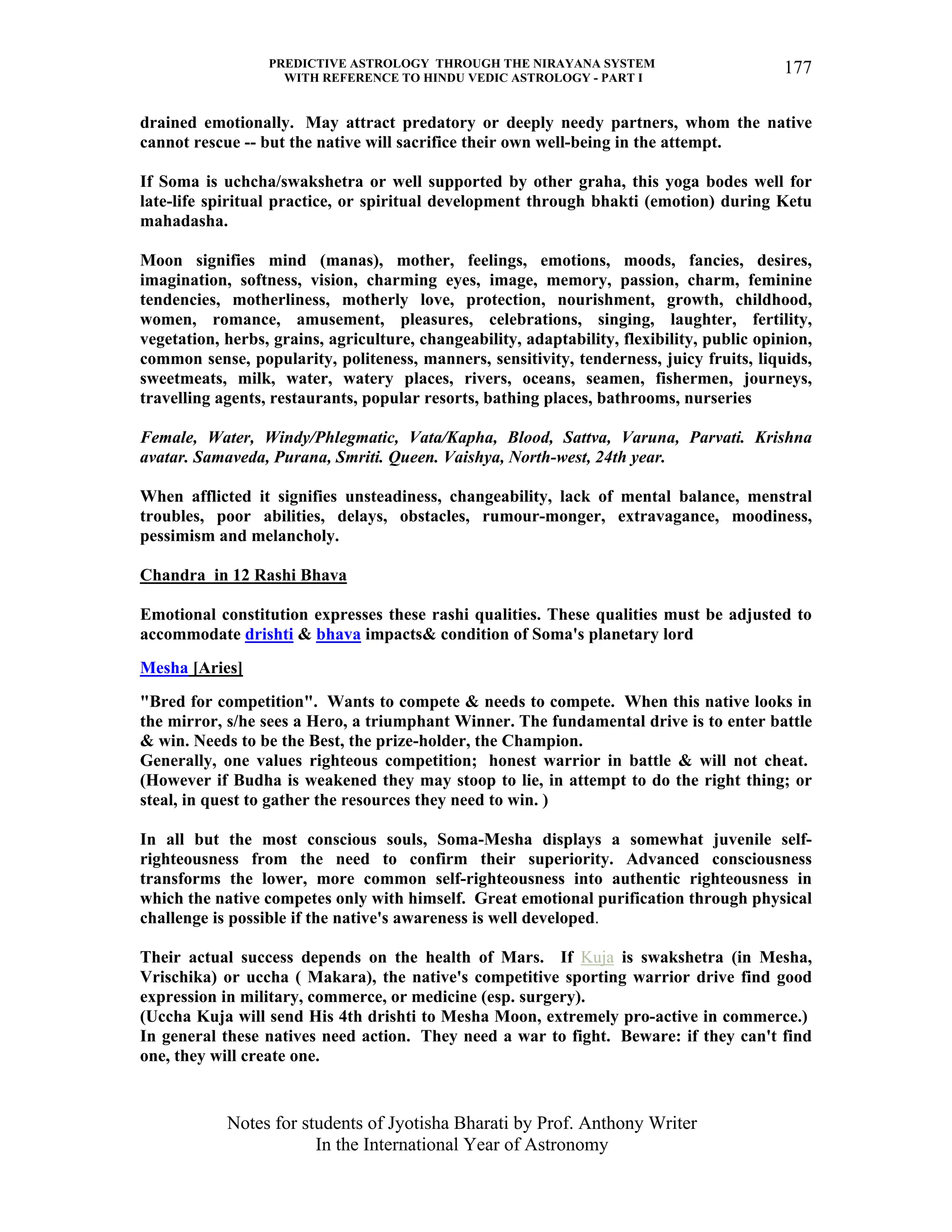 PREDICTIVE ASTROLOGY THROUGH THE NIRAYANA SYSTEM
WITH REFERENCE TO HINDU VEDIC ASTROLOGY - PART I
Notes for students of Jyotisha Bharati by Prof. Anthony Writer
In the International Year of Astronomy
177
drained emotionally. May attract predatory or deeply needy partners, whom the native
cannot rescue -- but the native will sacrifice their own well-being in the attempt.
If Soma is uchcha/swakshetra or well supported by other graha, this yoga bodes well for
late-life spiritual practice, or spiritual development through bhakti (emotion) during Ketu
mahadasha.
Moon signifies mind (manas), mother, feelings, emotions, moods, fancies, desires,
imagination, softness, vision, charming eyes, image, memory, passion, charm, feminine
tendencies, motherliness, motherly love, protection, nourishment, growth, childhood,
women, romance, amusement, pleasures, celebrations, singing, laughter, fertility,
vegetation, herbs, grains, agriculture, changeability, adaptability, flexibility, public opinion,
common sense, popularity, politeness, manners, sensitivity, tenderness, juicy fruits, liquids,
sweetmeats, milk, water, watery places, rivers, oceans, seamen, fishermen, journeys,
travelling agents, restaurants, popular resorts, bathing places, bathrooms, nurseries
Female, Water, Windy/Phlegmatic, Vata/Kapha, Blood, Sattva, Varuna, Parvati. Krishna
avatar. Samaveda, Purana, Smriti. Queen. Vaishya, North-west, 24th year.
When afflicted it signifies unsteadiness, changeability, lack of mental balance, menstral
troubles, poor abilities, delays, obstacles, rumour-monger, extravagance, moodiness,
pessimism and melancholy.
Chandra in 12 Rashi Bhava
Emotional constitution expresses these rashi qualities. These qualities must be adjusted to
accommodate drishti & bhava impacts& condition of Soma's planetary lord
Mesha [Aries]
"Bred for competition". Wants to compete & needs to compete. When this native looks in
the mirror, s/he sees a Hero, a triumphant Winner. The fundamental drive is to enter battle
& win. Needs to be the Best, the prize-holder, the Champion.
Generally, one values righteous competition; honest warrior in battle & will not cheat.
(However if Budha is weakened they may stoop to lie, in attempt to do the right thing; or
steal, in quest to gather the resources they need to win. )
In all but the most conscious souls, Soma-Mesha displays a somewhat juvenile self-
righteousness from the need to confirm their superiority. Advanced consciousness
transforms the lower, more common self-righteousness into authentic righteousness in
which the native competes only with himself. Great emotional purification through physical
challenge is possible if the native's awareness is well developed.
Their actual success depends on the health of Mars. If Kuja is swakshetra (in Mesha,
Vrischika) or uccha ( Makara), the native's competitive sporting warrior drive find good
expression in military, commerce, or medicine (esp. surgery).
(Uccha Kuja will send His 4th drishti to Mesha Moon, extremely pro-active in commerce.)
In general these natives need action. They need a war to fight. Beware: if they can't find
one, they will create one.
 