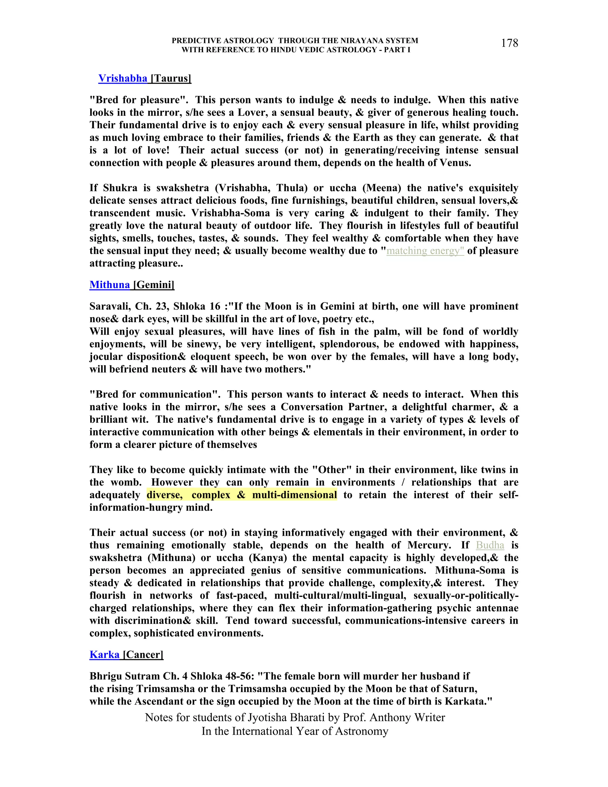 PREDICTIVE ASTROLOGY THROUGH THE NIRAYANA SYSTEM
WITH REFERENCE TO HINDU VEDIC ASTROLOGY - PART I
Notes for students of Jyotisha Bharati by Prof. Anthony Writer
In the International Year of Astronomy
178
Vrishabha [Taurus]
"Bred for pleasure". This person wants to indulge & needs to indulge. When this native
looks in the mirror, s/he sees a Lover, a sensual beauty, & giver of generous healing touch.
Their fundamental drive is to enjoy each & every sensual pleasure in life, whilst providing
as much loving embrace to their families, friends & the Earth as they can generate. & that
is a lot of love! Their actual success (or not) in generating/receiving intense sensual
connection with people & pleasures around them, depends on the health of Venus.
If Shukra is swakshetra (Vrishabha, Thula) or uccha (Meena) the native's exquisitely
delicate senses attract delicious foods, fine furnishings, beautiful children, sensual lovers,&
transcendent music. Vrishabha-Soma is very caring & indulgent to their family. They
greatly love the natural beauty of outdoor life. They flourish in lifestyles full of beautiful
sights, smells, touches, tastes, & sounds. They feel wealthy & comfortable when they have
the sensual input they need; & usually become wealthy due to "matching energy" of pleasure
attracting pleasure..
Mithuna [Gemini]
Saravali, Ch. 23, Shloka 16 :"If the Moon is in Gemini at birth, one will have prominent
nose& dark eyes, will be skillful in the art of love, poetry etc.,
Will enjoy sexual pleasures, will have lines of fish in the palm, will be fond of worldly
enjoyments, will be sinewy, be very intelligent, splendorous, be endowed with happiness,
jocular disposition& eloquent speech, be won over by the females, will have a long body,
will befriend neuters & will have two mothers."
"Bred for communication". This person wants to interact & needs to interact. When this
native looks in the mirror, s/he sees a Conversation Partner, a delightful charmer, & a
brilliant wit. The native's fundamental drive is to engage in a variety of types & levels of
interactive communication with other beings & elementals in their environment, in order to
form a clearer picture of themselves
They like to become quickly intimate with the "Other" in their environment, like twins in
the womb. However they can only remain in environments / relationships that are
adequately diverse, complex & multi-dimensional to retain the interest of their self-
information-hungry mind.
Their actual success (or not) in staying informatively engaged with their environment, &
thus remaining emotionally stable, depends on the health of Mercury. If Budha is
swakshetra (Mithuna) or uccha (Kanya) the mental capacity is highly developed,& the
person becomes an appreciated genius of sensitive communications. Mithuna-Soma is
steady & dedicated in relationships that provide challenge, complexity,& interest. They
flourish in networks of fast-paced, multi-cultural/multi-lingual, sexually-or-politically-
charged relationships, where they can flex their information-gathering psychic antennae
with discrimination& skill. Tend toward successful, communications-intensive careers in
complex, sophisticated environments.
Karka [Cancer]
Bhrigu Sutram Ch. 4 Shloka 48-56: "The female born will murder her husband if
the rising Trimsamsha or the Trimsamsha occupied by the Moon be that of Saturn,
while the Ascendant or the sign occupied by the Moon at the time of birth is Karkata."
 