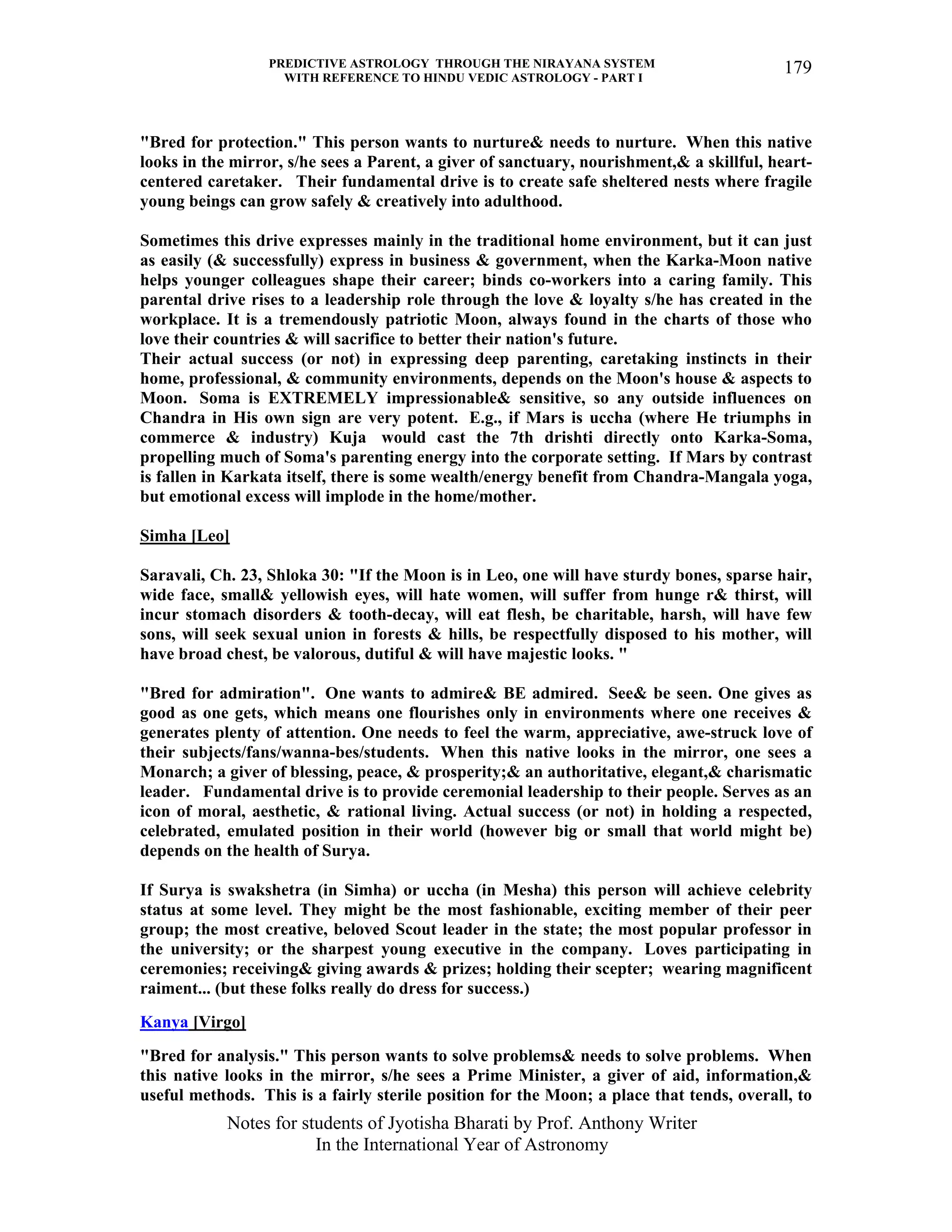 PREDICTIVE ASTROLOGY THROUGH THE NIRAYANA SYSTEM
WITH REFERENCE TO HINDU VEDIC ASTROLOGY - PART I
Notes for students of Jyotisha Bharati by Prof. Anthony Writer
In the International Year of Astronomy
179
"Bred for protection." This person wants to nurture& needs to nurture. When this native
looks in the mirror, s/he sees a Parent, a giver of sanctuary, nourishment,& a skillful, heart-
centered caretaker. Their fundamental drive is to create safe sheltered nests where fragile
young beings can grow safely & creatively into adulthood.
Sometimes this drive expresses mainly in the traditional home environment, but it can just
as easily (& successfully) express in business & government, when the Karka-Moon native
helps younger colleagues shape their career; binds co-workers into a caring family. This
parental drive rises to a leadership role through the love & loyalty s/he has created in the
workplace. It is a tremendously patriotic Moon, always found in the charts of those who
love their countries & will sacrifice to better their nation's future.
Their actual success (or not) in expressing deep parenting, caretaking instincts in their
home, professional, & community environments, depends on the Moon's house & aspects to
Moon. Soma is EXTREMELY impressionable& sensitive, so any outside influences on
Chandra in His own sign are very potent. E.g., if Mars is uccha (where He triumphs in
commerce & industry) Kuja would cast the 7th drishti directly onto Karka-Soma,
propelling much of Soma's parenting energy into the corporate setting. If Mars by contrast
is fallen in Karkata itself, there is some wealth/energy benefit from Chandra-Mangala yoga,
but emotional excess will implode in the home/mother.
Simha [Leo]
Saravali, Ch. 23, Shloka 30: "If the Moon is in Leo, one will have sturdy bones, sparse hair,
wide face, small& yellowish eyes, will hate women, will suffer from hunge r& thirst, will
incur stomach disorders & tooth-decay, will eat flesh, be charitable, harsh, will have few
sons, will seek sexual union in forests & hills, be respectfully disposed to his mother, will
have broad chest, be valorous, dutiful & will have majestic looks. "
"Bred for admiration". One wants to admire& BE admired. See& be seen. One gives as
good as one gets, which means one flourishes only in environments where one receives &
generates plenty of attention. One needs to feel the warm, appreciative, awe-struck love of
their subjects/fans/wanna-bes/students. When this native looks in the mirror, one sees a
Monarch; a giver of blessing, peace, & prosperity;& an authoritative, elegant,& charismatic
leader. Fundamental drive is to provide ceremonial leadership to their people. Serves as an
icon of moral, aesthetic, & rational living. Actual success (or not) in holding a respected,
celebrated, emulated position in their world (however big or small that world might be)
depends on the health of Surya.
If Surya is swakshetra (in Simha) or uccha (in Mesha) this person will achieve celebrity
status at some level. They might be the most fashionable, exciting member of their peer
group; the most creative, beloved Scout leader in the state; the most popular professor in
the university; or the sharpest young executive in the company. Loves participating in
ceremonies; receiving& giving awards & prizes; holding their scepter; wearing magnificent
raiment... (but these folks really do dress for success.)
Kanya [Virgo]
"Bred for analysis." This person wants to solve problems& needs to solve problems. When
this native looks in the mirror, s/he sees a Prime Minister, a giver of aid, information,&
useful methods. This is a fairly sterile position for the Moon; a place that tends, overall, to
 