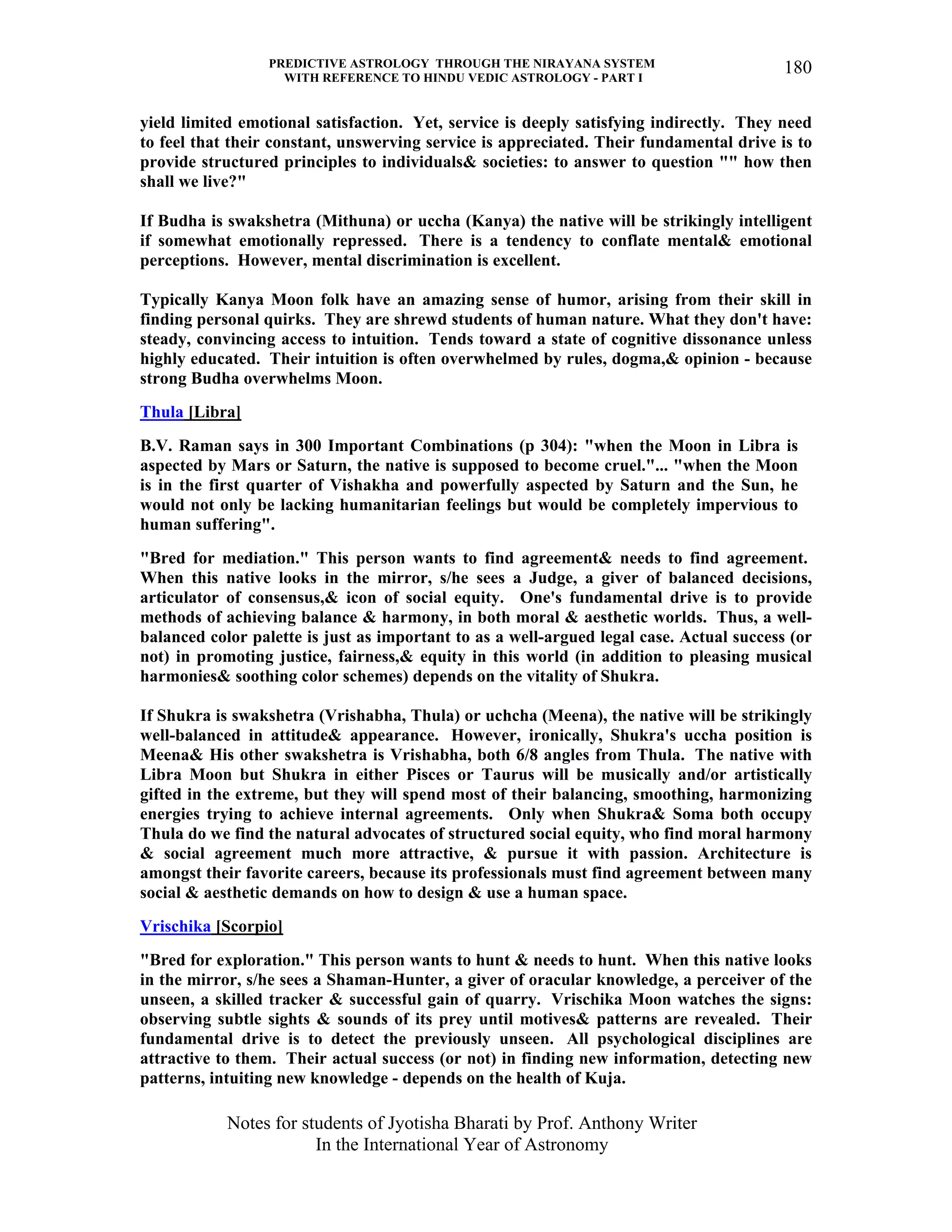 PREDICTIVE ASTROLOGY THROUGH THE NIRAYANA SYSTEM
WITH REFERENCE TO HINDU VEDIC ASTROLOGY - PART I
Notes for students of Jyotisha Bharati by Prof. Anthony Writer
In the International Year of Astronomy
180
yield limited emotional satisfaction. Yet, service is deeply satisfying indirectly. They need
to feel that their constant, unswerving service is appreciated. Their fundamental drive is to
provide structured principles to individuals& societies: to answer to question "" how then
shall we live?"
If Budha is swakshetra (Mithuna) or uccha (Kanya) the native will be strikingly intelligent
if somewhat emotionally repressed. There is a tendency to conflate mental& emotional
perceptions. However, mental discrimination is excellent.
Typically Kanya Moon folk have an amazing sense of humor, arising from their skill in
finding personal quirks. They are shrewd students of human nature. What they don't have:
steady, convincing access to intuition. Tends toward a state of cognitive dissonance unless
highly educated. Their intuition is often overwhelmed by rules, dogma,& opinion - because
strong Budha overwhelms Moon.
Thula [Libra]
B.V. Raman says in 300 Important Combinations (p 304): "when the Moon in Libra is
aspected by Mars or Saturn, the native is supposed to become cruel."... "when the Moon
is in the first quarter of Vishakha and powerfully aspected by Saturn and the Sun, he
would not only be lacking humanitarian feelings but would be completely impervious to
human suffering".
"Bred for mediation." This person wants to find agreement& needs to find agreement.
When this native looks in the mirror, s/he sees a Judge, a giver of balanced decisions,
articulator of consensus,& icon of social equity. One's fundamental drive is to provide
methods of achieving balance & harmony, in both moral & aesthetic worlds. Thus, a well-
balanced color palette is just as important to as a well-argued legal case. Actual success (or
not) in promoting justice, fairness,& equity in this world (in addition to pleasing musical
harmonies& soothing color schemes) depends on the vitality of Shukra.
If Shukra is swakshetra (Vrishabha, Thula) or uchcha (Meena), the native will be strikingly
well-balanced in attitude& appearance. However, ironically, Shukra's uccha position is
Meena& His other swakshetra is Vrishabha, both 6/8 angles from Thula. The native with
Libra Moon but Shukra in either Pisces or Taurus will be musically and/or artistically
gifted in the extreme, but they will spend most of their balancing, smoothing, harmonizing
energies trying to achieve internal agreements. Only when Shukra& Soma both occupy
Thula do we find the natural advocates of structured social equity, who find moral harmony
& social agreement much more attractive, & pursue it with passion. Architecture is
amongst their favorite careers, because its professionals must find agreement between many
social & aesthetic demands on how to design & use a human space.
Vrischika [Scorpio]
"Bred for exploration." This person wants to hunt & needs to hunt. When this native looks
in the mirror, s/he sees a Shaman-Hunter, a giver of oracular knowledge, a perceiver of the
unseen, a skilled tracker & successful gain of quarry. Vrischika Moon watches the signs:
observing subtle sights & sounds of its prey until motives& patterns are revealed. Their
fundamental drive is to detect the previously unseen. All psychological disciplines are
attractive to them. Their actual success (or not) in finding new information, detecting new
patterns, intuiting new knowledge - depends on the health of Kuja.
 