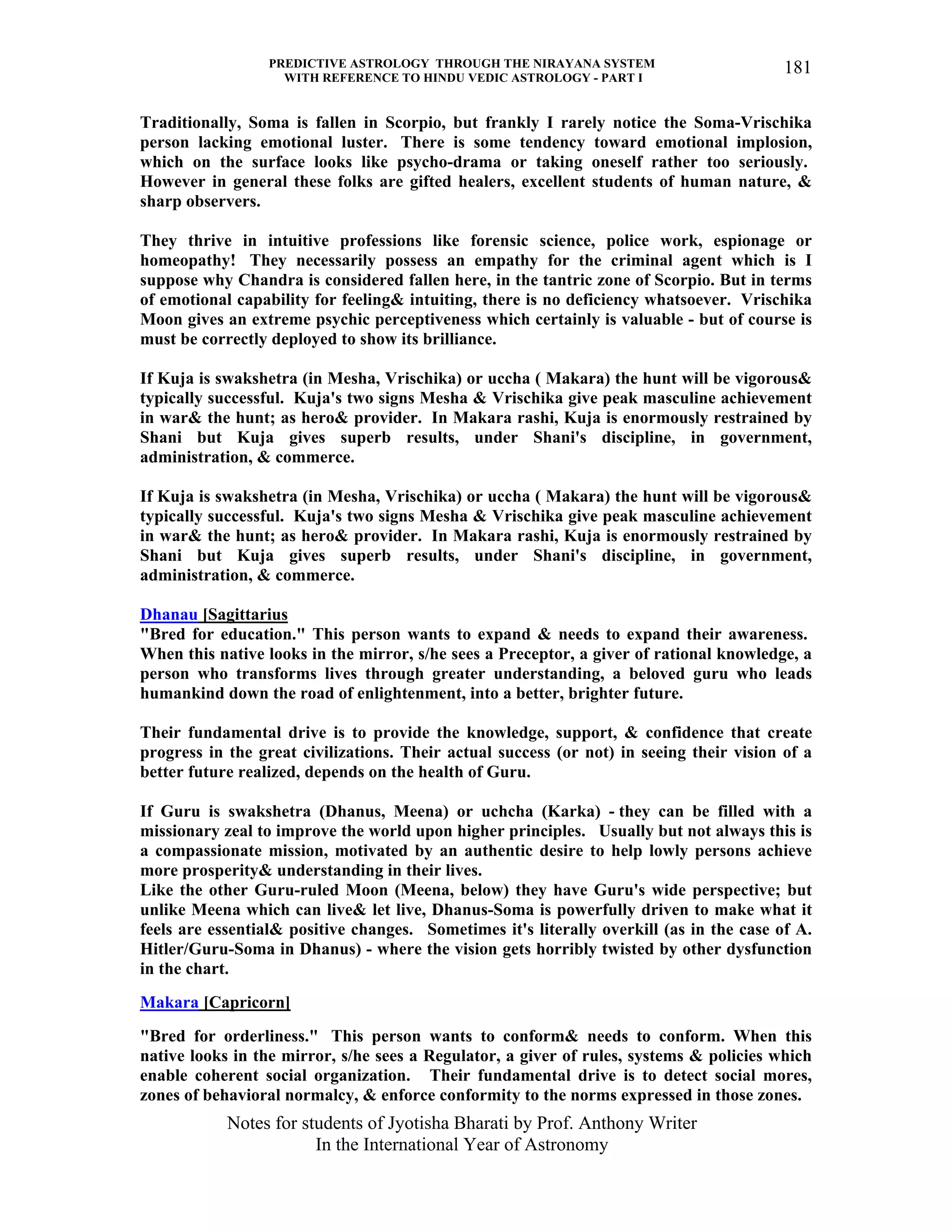 PREDICTIVE ASTROLOGY THROUGH THE NIRAYANA SYSTEM
WITH REFERENCE TO HINDU VEDIC ASTROLOGY - PART I
Notes for students of Jyotisha Bharati by Prof. Anthony Writer
In the International Year of Astronomy
181
Traditionally, Soma is fallen in Scorpio, but frankly I rarely notice the Soma-Vrischika
person lacking emotional luster. There is some tendency toward emotional implosion,
which on the surface looks like psycho-drama or taking oneself rather too seriously.
However in general these folks are gifted healers, excellent students of human nature, &
sharp observers.
They thrive in intuitive professions like forensic science, police work, espionage or
homeopathy! They necessarily possess an empathy for the criminal agent which is I
suppose why Chandra is considered fallen here, in the tantric zone of Scorpio. But in terms
of emotional capability for feeling& intuiting, there is no deficiency whatsoever. Vrischika
Moon gives an extreme psychic perceptiveness which certainly is valuable - but of course is
must be correctly deployed to show its brilliance.
If Kuja is swakshetra (in Mesha, Vrischika) or uccha ( Makara) the hunt will be vigorous&
typically successful. Kuja's two signs Mesha & Vrischika give peak masculine achievement
in war& the hunt; as hero& provider. In Makara rashi, Kuja is enormously restrained by
Shani but Kuja gives superb results, under Shani's discipline, in government,
administration, & commerce.
If Kuja is swakshetra (in Mesha, Vrischika) or uccha ( Makara) the hunt will be vigorous&
typically successful. Kuja's two signs Mesha & Vrischika give peak masculine achievement
in war& the hunt; as hero& provider. In Makara rashi, Kuja is enormously restrained by
Shani but Kuja gives superb results, under Shani's discipline, in government,
administration, & commerce.
Dhanau [Sagittarius
"Bred for education." This person wants to expand & needs to expand their awareness.
When this native looks in the mirror, s/he sees a Preceptor, a giver of rational knowledge, a
person who transforms lives through greater understanding, a beloved guru who leads
humankind down the road of enlightenment, into a better, brighter future.
Their fundamental drive is to provide the knowledge, support, & confidence that create
progress in the great civilizations. Their actual success (or not) in seeing their vision of a
better future realized, depends on the health of Guru.
If Guru is swakshetra (Dhanus, Meena) or uchcha (Karka) - they can be filled with a
missionary zeal to improve the world upon higher principles. Usually but not always this is
a compassionate mission, motivated by an authentic desire to help lowly persons achieve
more prosperity& understanding in their lives.
Like the other Guru-ruled Moon (Meena, below) they have Guru's wide perspective; but
unlike Meena which can live& let live, Dhanus-Soma is powerfully driven to make what it
feels are essential& positive changes. Sometimes it's literally overkill (as in the case of A.
Hitler/Guru-Soma in Dhanus) - where the vision gets horribly twisted by other dysfunction
in the chart.
Makara [Capricorn]
"Bred for orderliness." This person wants to conform& needs to conform. When this
native looks in the mirror, s/he sees a Regulator, a giver of rules, systems & policies which
enable coherent social organization. Their fundamental drive is to detect social mores,
zones of behavioral normalcy, & enforce conformity to the norms expressed in those zones.
 