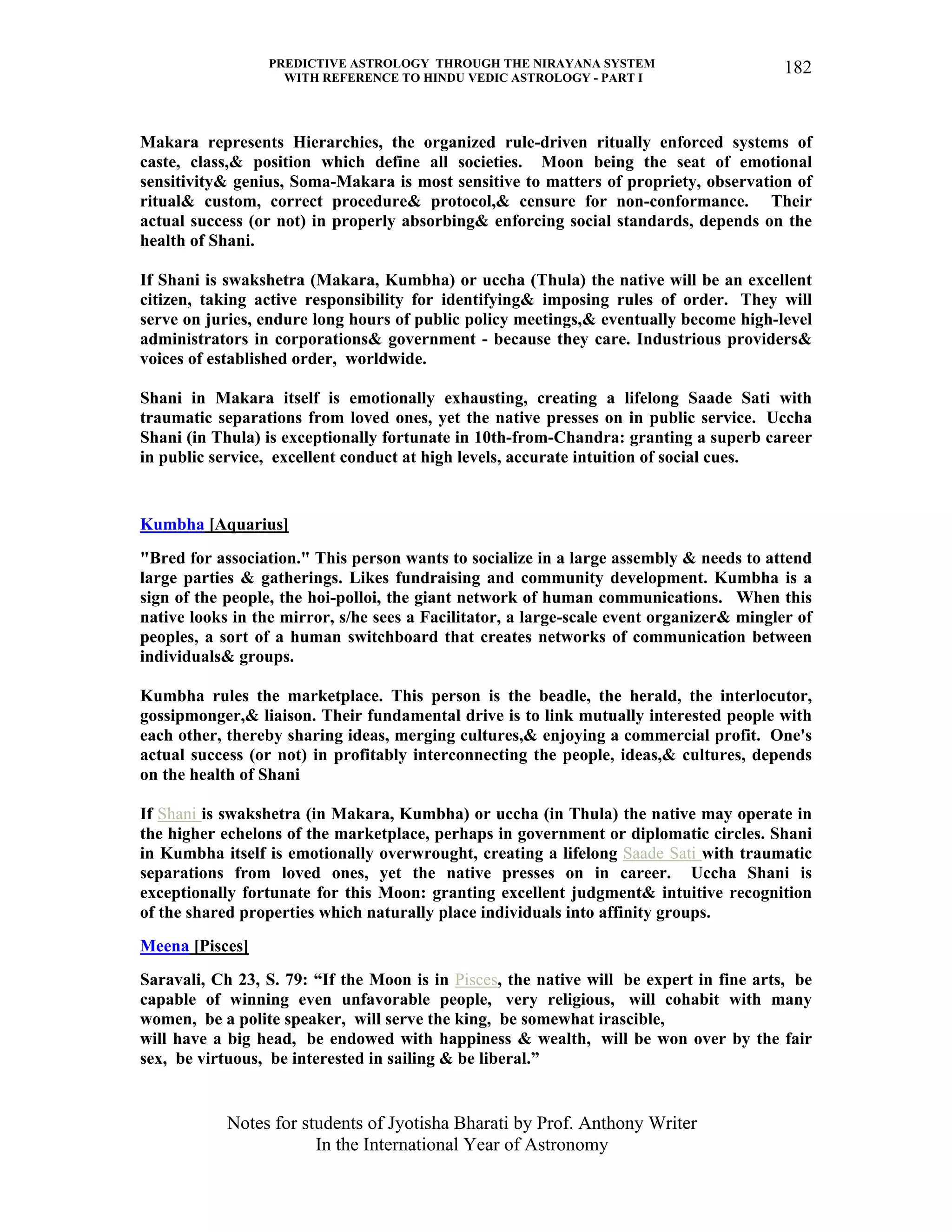 PREDICTIVE ASTROLOGY THROUGH THE NIRAYANA SYSTEM
WITH REFERENCE TO HINDU VEDIC ASTROLOGY - PART I
Notes for students of Jyotisha Bharati by Prof. Anthony Writer
In the International Year of Astronomy
182
Makara represents Hierarchies, the organized rule-driven ritually enforced systems of
caste, class,& position which define all societies. Moon being the seat of emotional
sensitivity& genius, Soma-Makara is most sensitive to matters of propriety, observation of
ritual& custom, correct procedure& protocol,& censure for non-conformance. Their
actual success (or not) in properly absorbing& enforcing social standards, depends on the
health of Shani.
If Shani is swakshetra (Makara, Kumbha) or uccha (Thula) the native will be an excellent
citizen, taking active responsibility for identifying& imposing rules of order. They will
serve on juries, endure long hours of public policy meetings,& eventually become high-level
administrators in corporations& government - because they care. Industrious providers&
voices of established order, worldwide.
Shani in Makara itself is emotionally exhausting, creating a lifelong Saade Sati with
traumatic separations from loved ones, yet the native presses on in public service. Uccha
Shani (in Thula) is exceptionally fortunate in 10th-from-Chandra: granting a superb career
in public service, excellent conduct at high levels, accurate intuition of social cues.
Kumbha [Aquarius]
"Bred for association." This person wants to socialize in a large assembly & needs to attend
large parties & gatherings. Likes fundraising and community development. Kumbha is a
sign of the people, the hoi-polloi, the giant network of human communications. When this
native looks in the mirror, s/he sees a Facilitator, a large-scale event organizer& mingler of
peoples, a sort of a human switchboard that creates networks of communication between
individuals& groups.
Kumbha rules the marketplace. This person is the beadle, the herald, the interlocutor,
gossipmonger,& liaison. Their fundamental drive is to link mutually interested people with
each other, thereby sharing ideas, merging cultures,& enjoying a commercial profit. One's
actual success (or not) in profitably interconnecting the people, ideas,& cultures, depends
on the health of Shani
If Shani is swakshetra (in Makara, Kumbha) or uccha (in Thula) the native may operate in
the higher echelons of the marketplace, perhaps in government or diplomatic circles. Shani
in Kumbha itself is emotionally overwrought, creating a lifelong Saade Sati with traumatic
separations from loved ones, yet the native presses on in career. Uccha Shani is
exceptionally fortunate for this Moon: granting excellent judgment& intuitive recognition
of the shared properties which naturally place individuals into affinity groups.
Meena [Pisces]
Saravali, Ch 23, S. 79: “If the Moon is in Pisces, the native will be expert in fine arts, be
capable of winning even unfavorable people, very religious, will cohabit with many
women, be a polite speaker, will serve the king, be somewhat irascible,
will have a big head, be endowed with happiness & wealth, will be won over by the fair
sex, be virtuous, be interested in sailing & be liberal.”
 