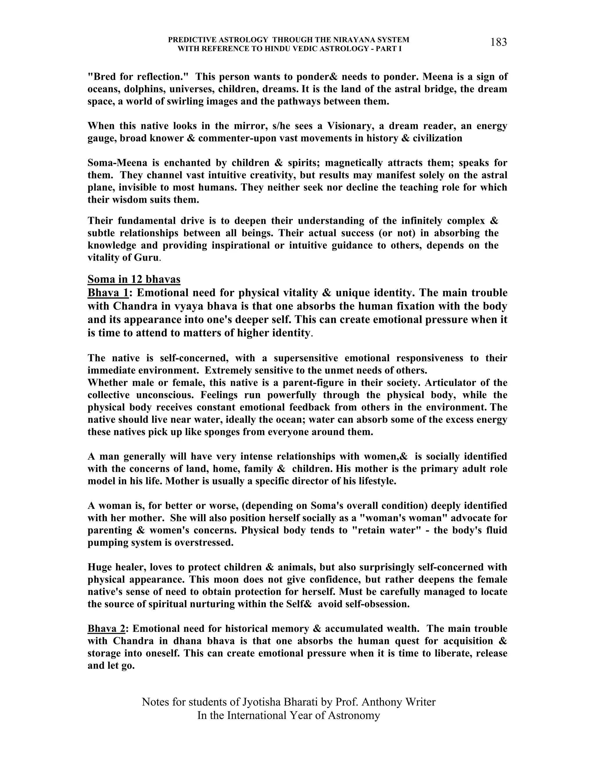 PREDICTIVE ASTROLOGY THROUGH THE NIRAYANA SYSTEM
WITH REFERENCE TO HINDU VEDIC ASTROLOGY - PART I
Notes for students of Jyotisha Bharati by Prof. Anthony Writer
In the International Year of Astronomy
183
"Bred for reflection." This person wants to ponder& needs to ponder. Meena is a sign of
oceans, dolphins, universes, children, dreams. It is the land of the astral bridge, the dream
space, a world of swirling images and the pathways between them.
When this native looks in the mirror, s/he sees a Visionary, a dream reader, an energy
gauge, broad knower & commenter-upon vast movements in history & civilization
Soma-Meena is enchanted by children & spirits; magnetically attracts them; speaks for
them. They channel vast intuitive creativity, but results may manifest solely on the astral
plane, invisible to most humans. They neither seek nor decline the teaching role for which
their wisdom suits them.
Their fundamental drive is to deepen their understanding of the infinitely complex &
subtle relationships between all beings. Their actual success (or not) in absorbing the
knowledge and providing inspirational or intuitive guidance to others, depends on the
vitality of Guru.
Soma in 12 bhavas
Bhava 1: Emotional need for physical vitality & unique identity. The main trouble
with Chandra in vyaya bhava is that one absorbs the human fixation with the body
and its appearance into one's deeper self. This can create emotional pressure when it
is time to attend to matters of higher identity.
The native is self-concerned, with a supersensitive emotional responsiveness to their
immediate environment. Extremely sensitive to the unmet needs of others.
Whether male or female, this native is a parent-figure in their society. Articulator of the
collective unconscious. Feelings run powerfully through the physical body, while the
physical body receives constant emotional feedback from others in the environment. The
native should live near water, ideally the ocean; water can absorb some of the excess energy
these natives pick up like sponges from everyone around them.
A man generally will have very intense relationships with women,& is socially identified
with the concerns of land, home, family & children. His mother is the primary adult role
model in his life. Mother is usually a specific director of his lifestyle.
A woman is, for better or worse, (depending on Soma's overall condition) deeply identified
with her mother. She will also position herself socially as a "woman's woman" advocate for
parenting & women's concerns. Physical body tends to "retain water" - the body's fluid
pumping system is overstressed.
Huge healer, loves to protect children & animals, but also surprisingly self-concerned with
physical appearance. This moon does not give confidence, but rather deepens the female
native's sense of need to obtain protection for herself. Must be carefully managed to locate
the source of spiritual nurturing within the Self& avoid self-obsession.
Bhava 2: Emotional need for historical memory & accumulated wealth. The main trouble
with Chandra in dhana bhava is that one absorbs the human quest for acquisition &
storage into oneself. This can create emotional pressure when it is time to liberate, release
and let go.
 
