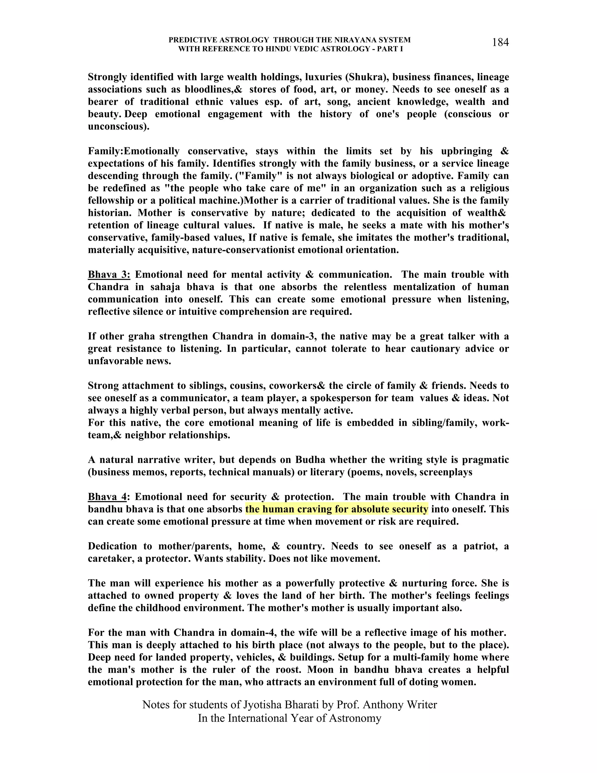 PREDICTIVE ASTROLOGY THROUGH THE NIRAYANA SYSTEM
WITH REFERENCE TO HINDU VEDIC ASTROLOGY - PART I
Notes for students of Jyotisha Bharati by Prof. Anthony Writer
In the International Year of Astronomy
184
Strongly identified with large wealth holdings, luxuries (Shukra), business finances, lineage
associations such as bloodlines,& stores of food, art, or money. Needs to see oneself as a
bearer of traditional ethnic values esp. of art, song, ancient knowledge, wealth and
beauty. Deep emotional engagement with the history of one's people (conscious or
unconscious).
Family:Emotionally conservative, stays within the limits set by his upbringing &
expectations of his family. Identifies strongly with the family business, or a service lineage
descending through the family. ("Family" is not always biological or adoptive. Family can
be redefined as "the people who take care of me" in an organization such as a religious
fellowship or a political machine.)Mother is a carrier of traditional values. She is the family
historian. Mother is conservative by nature; dedicated to the acquisition of wealth&
retention of lineage cultural values. If native is male, he seeks a mate with his mother's
conservative, family-based values, If native is female, she imitates the mother's traditional,
materially acquisitive, nature-conservationist emotional orientation.
Bhava 3: Emotional need for mental activity & communication. The main trouble with
Chandra in sahaja bhava is that one absorbs the relentless mentalization of human
communication into oneself. This can create some emotional pressure when listening,
reflective silence or intuitive comprehension are required.
If other graha strengthen Chandra in domain-3, the native may be a great talker with a
great resistance to listening. In particular, cannot tolerate to hear cautionary advice or
unfavorable news.
Strong attachment to siblings, cousins, coworkers& the circle of family & friends. Needs to
see oneself as a communicator, a team player, a spokesperson for team values & ideas. Not
always a highly verbal person, but always mentally active.
For this native, the core emotional meaning of life is embedded in sibling/family, work-
team,& neighbor relationships.
A natural narrative writer, but depends on Budha whether the writing style is pragmatic
(business memos, reports, technical manuals) or literary (poems, novels, screenplays
Bhava 4: Emotional need for security & protection. The main trouble with Chandra in
bandhu bhava is that one absorbs the human craving for absolute security into oneself. This
can create some emotional pressure at time when movement or risk are required.
Dedication to mother/parents, home, & country. Needs to see oneself as a patriot, a
caretaker, a protector. Wants stability. Does not like movement.
The man will experience his mother as a powerfully protective & nurturing force. She is
attached to owned property & loves the land of her birth. The mother's feelings feelings
define the childhood environment. The mother's mother is usually important also.
For the man with Chandra in domain-4, the wife will be a reflective image of his mother.
This man is deeply attached to his birth place (not always to the people, but to the place).
Deep need for landed property, vehicles, & buildings. Setup for a multi-family home where
the man's mother is the ruler of the roost. Moon in bandhu bhava creates a helpful
emotional protection for the man, who attracts an environment full of doting women.
 