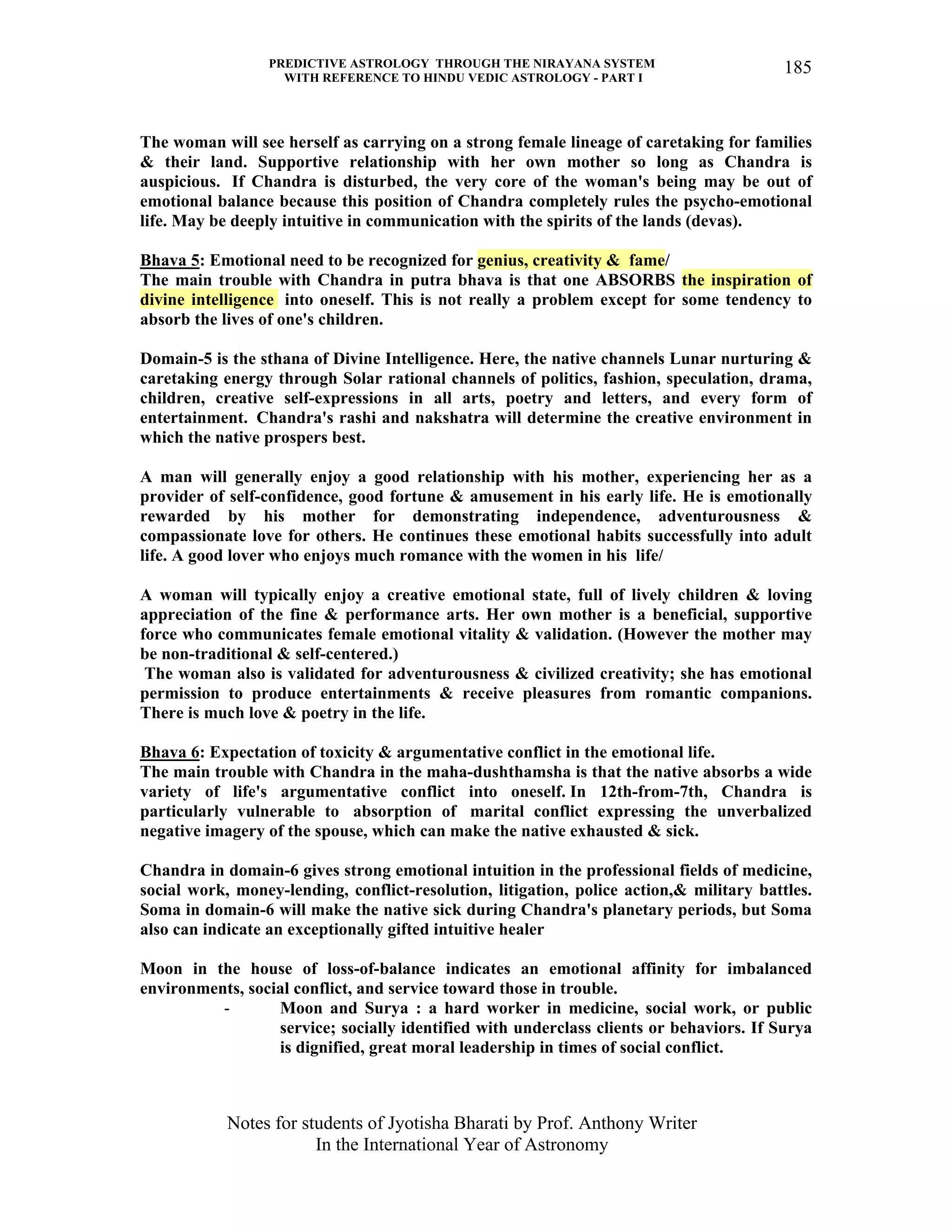 PREDICTIVE ASTROLOGY THROUGH THE NIRAYANA SYSTEM
WITH REFERENCE TO HINDU VEDIC ASTROLOGY - PART I
Notes for students of Jyotisha Bharati by Prof. Anthony Writer
In the International Year of Astronomy
185
The woman will see herself as carrying on a strong female lineage of caretaking for families
& their land. Supportive relationship with her own mother so long as Chandra is
auspicious. If Chandra is disturbed, the very core of the woman's being may be out of
emotional balance because this position of Chandra completely rules the psycho-emotional
life. May be deeply intuitive in communication with the spirits of the lands (devas).
Bhava 5: Emotional need to be recognized for genius, creativity & fame/
The main trouble with Chandra in putra bhava is that one ABSORBS the inspiration of
divine intelligence into oneself. This is not really a problem except for some tendency to
absorb the lives of one's children.
Domain-5 is the sthana of Divine Intelligence. Here, the native channels Lunar nurturing &
caretaking energy through Solar rational channels of politics, fashion, speculation, drama,
children, creative self-expressions in all arts, poetry and letters, and every form of
entertainment. Chandra's rashi and nakshatra will determine the creative environment in
which the native prospers best.
A man will generally enjoy a good relationship with his mother, experiencing her as a
provider of self-confidence, good fortune & amusement in his early life. He is emotionally
rewarded by his mother for demonstrating independence, adventurousness &
compassionate love for others. He continues these emotional habits successfully into adult
life. A good lover who enjoys much romance with the women in his life/
A woman will typically enjoy a creative emotional state, full of lively children & loving
appreciation of the fine & performance arts. Her own mother is a beneficial, supportive
force who communicates female emotional vitality & validation. (However the mother may
be non-traditional & self-centered.)
The woman also is validated for adventurousness & civilized creativity; she has emotional
permission to produce entertainments & receive pleasures from romantic companions.
There is much love & poetry in the life.
Bhava 6: Expectation of toxicity & argumentative conflict in the emotional life.
The main trouble with Chandra in the maha-dushthamsha is that the native absorbs a wide
variety of life's argumentative conflict into oneself. In 12th-from-7th, Chandra is
particularly vulnerable to absorption of marital conflict expressing the unverbalized
negative imagery of the spouse, which can make the native exhausted & sick.
Chandra in domain-6 gives strong emotional intuition in the professional fields of medicine,
social work, money-lending, conflict-resolution, litigation, police action,& military battles.
Soma in domain-6 will make the native sick during Chandra's planetary periods, but Soma
also can indicate an exceptionally gifted intuitive healer
Moon in the house of loss-of-balance indicates an emotional affinity for imbalanced
environments, social conflict, and service toward those in trouble.
- Moon and Surya : a hard worker in medicine, social work, or public
service; socially identified with underclass clients or behaviors. If Surya
is dignified, great moral leadership in times of social conflict.
 